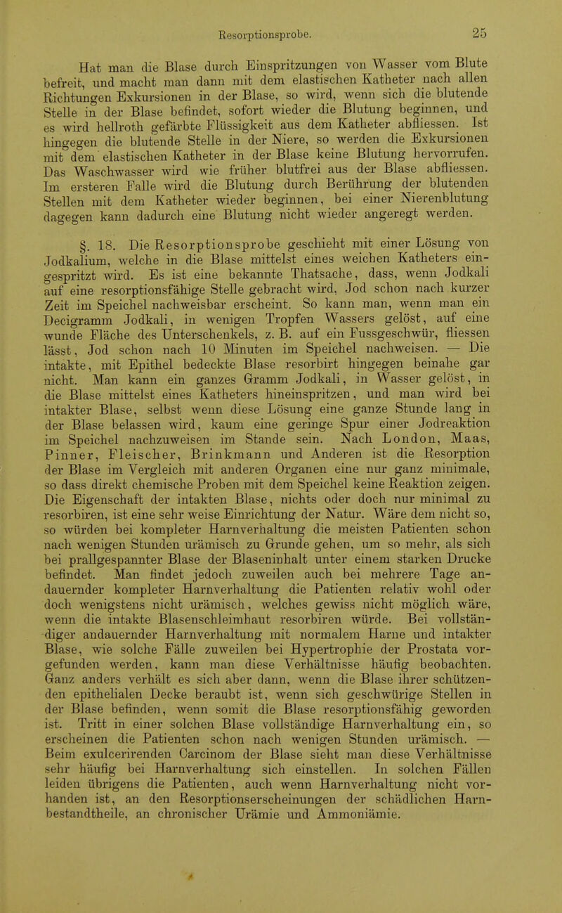 Resorptionsprobe. Hat man die Blase durch Einspritzungen von Wasser vom Blute befreit, und macht man dann mit dem elastischen Katheter nach allen Richtungen Exkursionen in der Blase, so wird, wenn sich die blutende Stelle in der Blase befindet, sofort wieder die Blutung beginnen, und es wird hellroth gefärbte Flüssigkeit aus dem Katheter abfliessen. Ist hingegen die blutende Stelle in der Niere, so werden die Exkursionen mit°dem elastischen Katheter in der Blase keine Blutung hervorrufen. Das Waschwasser wird wie früher blutfrei aus der Blase abfliessen. Im ersteren Falle wird die Blutung durch Berührung der blutenden Stellen mit dem Katheter wieder beginnen, bei einer Nierenblutung dagegen kann dadurch eine Blutung nicht wieder angeregt werden. §. 18. Die Resorptionsprobe geschieht mit einer Lösung von Jodkalium, welche in die Blase mittelst eines weichen Katheters ein- gespritzt wird. Es ist eine bekannte Thatsache, dass, wenn Jodkali auf eine resorptionsfähige Stelle gebracht wird, Jod schon nach kurzer Zeit im Speichel nachweisbar erscheint. So kann man, wenn man ein Decigramm Jodkali, in wenigen Tropfen Wassers gelöst, auf eine wunde Fläche des Unterschenkels, z. B. auf ein Fussgeschwür, fliessen lässt, Jod schon nach 10 Minuten im Speichel nachweisen. — Die intakte, mit Epithel bedeckte Blase resorbirt hingegen beinahe gar nicht. Man kann ein ganzes Gramm Jodkali, in Wasser gelöst, in die Blase mittelst eines Katheters hineinspritzen, und man wird bei intakter Blase, selbst wenn diese Lösung eine ganze Stunde lang in der Blase belassen wird, kaum eine geringe Spur einer Jodreaktion im Speichel nachzuweisen im Stande sein. Nach London, Maas, Pinner, Fleischer, Brinkmann und Anderen ist die Resorption der Blase im Vergleich mit anderen Organen eine nur ganz minimale, so dass direkt chemische Proben mit dem Speichel keine Reaktion zeigen. Die Eigenschaft der intakten Blase, nichts oder doch nur minimal zu resorbiren, ist eine sehr weise Einrichtung der Natur. Wäre dem nicht so, so würden bei kompleter Harnverhaltung die meisten Patienten schon nach wenigen Stunden urämisch zu Grunde gehen, um so mehr, als sich bei prallgespannter Blase der Blaseninhalt unter einem starken Drucke befindet. Man findet jedoch zuweilen auch bei mehrere Tage an- dauernder kompleter Harnverhaltung die Patienten relativ wohl oder doch wenigstens nicht urämisch, welches gewiss nicht möglich wäre, wenn die intakte Blasenschleimhaut resorbiren würde. Bei vollstän- diger andauernder Harnverhaltung mit normalem Harne und intakter Blase, wie solche Fälle zuweilen bei Hypertrophie der Prostata vor- gefunden werden, kann man diese Verhältnisse häufig beobachten. Ganz anders verhält es sich aber dann, wenn die Blase ihrer schützen- den epithelialen Decke beraubt ist, wenn sich geschwürige Stellen in der Blase befinden, wenn somit die Blase resorptionsfähig geworden ist. Tritt in einer solchen Blase vollständige Harnverhaltung ein, so erscheinen die Patienten schon nach wenigen Stunden urämisch. — Beim exulcerirenden Carcinom der Blase sieht man diese Verhältnisse sehr häufig bei Harnverhaltung sich einstellen. In solchen Fällen leiden übrigens die Patienten, auch wenn Harnverhaltung nicht vor- handen ist, an den Resorptionserscheinungen der schädlichen Harn- bestandtheile, an chronischer Urämie und Ammoniämie.