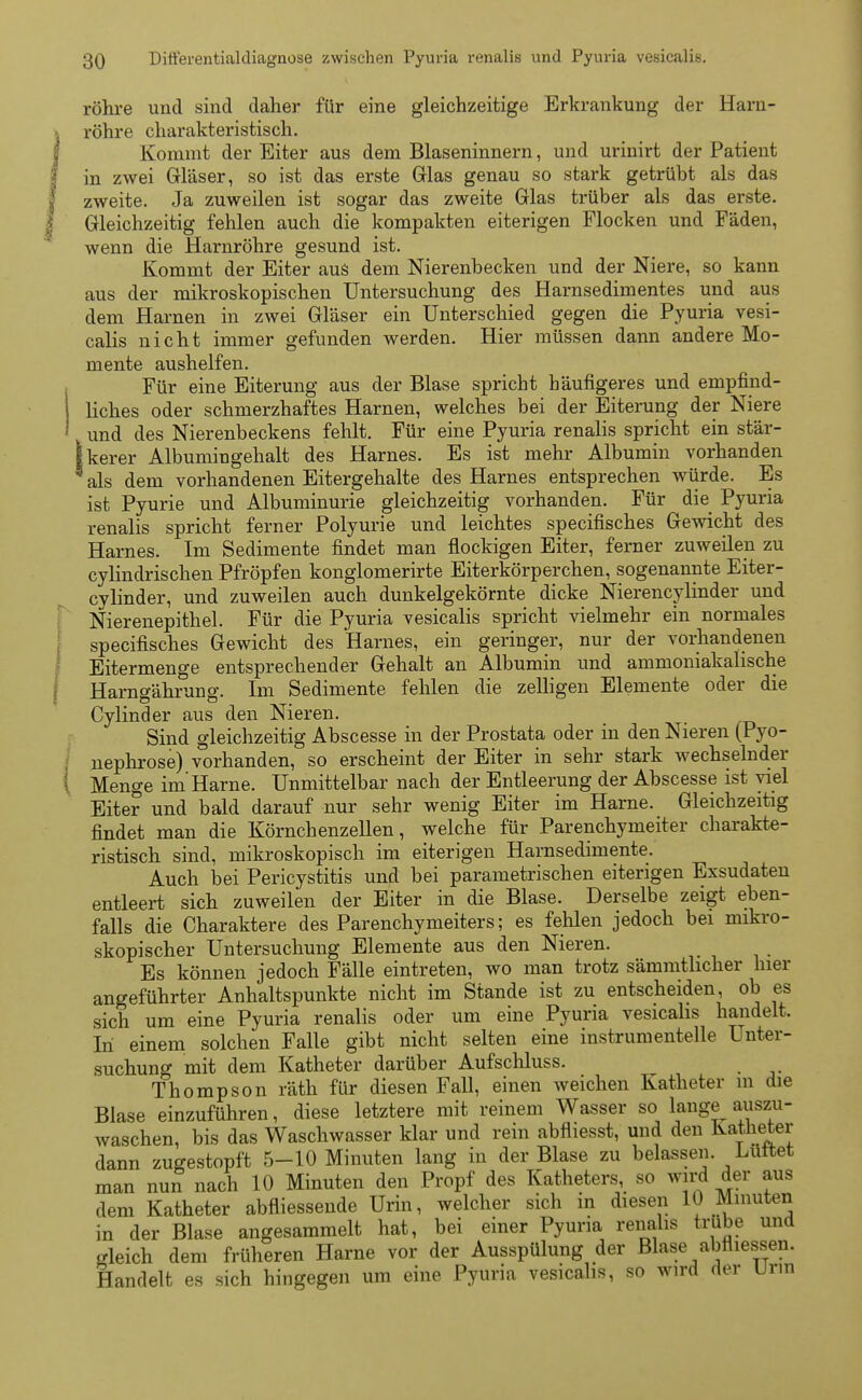 röhre und sind daher für eine gleichzeitige Erkrankung der Harn- röhre charakteristisch. Kommt der Eiter aus dem Blaseninnern, und urinirt der Patient in zwei Gläser, so ist das erste Glas genau so stark getrübt als das zweite. Ja zuweilen ist sogar das zweite Glas trüber als das erste. Gleichzeitig fehlen auch die kompakten eiterigen Flocken und Fäden, wenn die Harnröhre gesund ist. Kommt der Eiter aus dem Nierenbecken und der Niere, so kann aus der mikroskopischen Untersuchung des Harnsedimentes und aus dem Harnen in zwei Gläser ein Unterschied gegen die Pyuria vesi- calis nicht immer gefunden werden. Hier müssen dann andere Mo- mente aushelfen. Für eine Eiterung aus der Blase spricht häufigeres und empfind- liches oder schmerzhaftes Harnen, welches bei der Eiterung der Niere und des Nierenbeckens fehlt. Für eine Pyuria renalis spricht ein stär- kerer Albumingehalt des Harnes. Es ist mehr Albumin vorhanden als dem vorhandenen Eitergehalte des Harnes entsprechen würde. Es ist Pyurie und Albuminurie gleichzeitig vorhanden. Für die Pyuria renalis spricht ferner Polyurie und leichtes specifisches Gewicht des Harnes. Im Sedimente findet man flockigen Eiter, ferner zuweilen zu cylindrischen Pfropfen konglomerirte Eiterkörperchen, sogenannte Eiter- cylinder, und zuweilen auch dunkelgekörnte dicke Nierencylinder und Nierenepithel. Für die Pyuria vesicalis spricht vielmehr ein normales specifisches Gewicht des Harnes, ein geringer, nur der vorhandenen Eitermenge entsprechender Gehalt an Albumin und ammoniakalische Harngährung. Im Sedimente fehlen die zelligen Elemente oder die Cylinder aus den Nieren. Sind gleichzeitig Abscesse in der Prostata oder in den Nieren (Pyo- nephrose) vorhanden, so erscheint der Eiter in sehr stark wechselnder Menge im'Harne. Unmittelbar nach der Entleerung der Abscesse ist viel Eiter und bald darauf nur sehr wenig Eiter im Harne. Gleichzeitig findet man die Körnchenzellen, welche für Parenchymeiter charakte- ristisch sind, mikroskopisch im eiterigen Harnsedimente. Auch bei Pericystitis und bei parametrischen eiterigen Exsudaten entleert sich zuweilen der Eiter in die Blase. Derselbe zeigt eben- falls die Charaktere des Parenchymeiters; es fehlen jedoch bei mikro- skopischer Untersuchung Elemente aus den Nieren. Es können jedoch Fälle eintreten, wo man trotz sämmthcher hier angeführter Anhaltspunkte nicht im Stande ist zu entscheiden, ob es sich um eine Pyuria renalis oder um eine Pyuria vesicalis handelt. In einem solchen Falle gibt nicht selten eine instrumenteile Unter- suchung mit dem Katheter darüber Aufschluss. Thompson räth für diesen Fall, einen weichen Katheter m die Blase einzuführen, diese letztere mit reinem Wasser so lange auszu- waschen, bis das Waschwasser klar und rein abfliesst, und den Katheter dann zugestopft 5-10 Minuten lang in der Blase zu belassen Lüttet man nun nach 10 Minuten den Propf des Katheters, so wird der aus dem Katheter abfliessende Urin, welcher sich in diesen 10 Minuten in der Blase angesammelt hat, bei einer Pyuria renalis trübe und gleich dem früheren Harne vor der Ausspülung der Blase abfliessen. Handelt es sich hingegen um eine Pyuria vesicalis, so wird der Urin