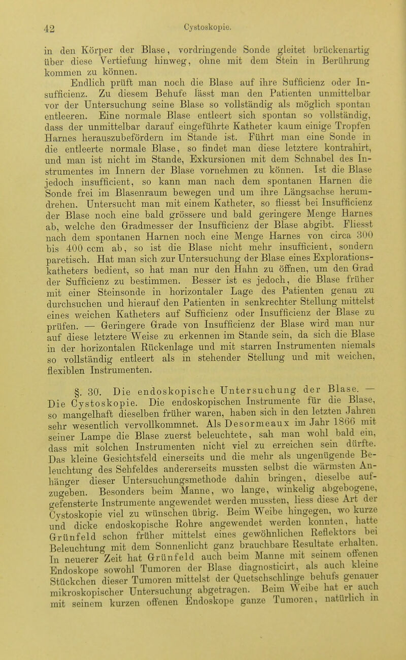 in den Körper der Blase, vordringende Sonde gleitet brückenartig über diese Vertiefung hinweg, ohne mit dem Stein in Berührung kommen zu können. Endlich prüft man noch die Blase auf ihre Sufficienz oder In- sufficienz. Zu diesem Behufe lässt man den Patienten unmittelbar vor der Untersuchung seine Blase so vollständig als möglich spontan entleeren. Eine normale Blase entleert sich spontan so vollständig, dass der unmittelbar darauf eingeführte Katheter kaum einige Tropfen Harnes herauszubefördern im Stande ist. Führt man eine Sonde in die entleerte normale Blase, so findet man diese letztere kontrahirt, und man ist nicht im Stande, Exkursionen mit dem Schnabel des In- strumentes im Innern der Blase vornehmen zu können. Ist die Blase jedoch insufficient, so kann man nach dem spontanen Harnen die Sonde frei im Blasenraum bewegen und um ihre Längsachse herum- drehen. Untersucht man mit einem Katheter, so fliesst bei Insuffizienz der Blase noch eine bald grössere und bald geringere Menge Harnes ab, welche den Gradmesser der Insufficienz der Blase abgibt. Fliesst nach dem spontanen Harnen noch eine Menge Harnes von circa 300 bis 400 ccm ab, so ist die Blase nicht mehr insufficient, sondern paretisch. Hat man sich zur Untersuchung der Blase eines Explorations- katheters bedient, so hat man nur den Hahn zu öffnen, um den Grad der Sufficienz zu bestimmen. Besser ist es jedoch, die Blase früher mit einer Steinsonde in horizontaler Lage des Patienten genau zu durchsuchen und hierauf den Patienten in senkrechter Stellung mittelst eines weichen Katheters auf Sufficienz oder Insufficienz der Blase zu prüfen. — Geringere Grade von Insufficienz der Blase wird man nur auf diese letztere Weise zu erkennen im Stande sein, da sich die Blase in der horizontalen Rückenlage und mit starren Instrumenten niemals so vollständig entleert als in stehender Stellung und mit weichen, flexiblen Instrumenten. §. 30. Die endoskopische Untersuchung der Blase. — DieCystoskopie. Die endoskopischen Instrumente für die Blase, so mangelhaft dieselben früher waren, haben sich in den letzten Jahren sehr wesentlich vervollkommnet. Als Desormeaux im Jahr 1866 mit seiner Lampe die Blase zuerst beleuchtete, sah man wohl bald ein, dass mit solchen Instrumenten nicht viel zu erreichen sem dürfte. Das kleine Gesichtsfeld einerseits und die mehr als ungenügende Be- leuchtung des Sehfeldes andererseits mussten selbst die wärmsten An- hänger dieser Untersuchungsmethode dahin bringen, dieselbe auf- zugeben. Besonders beim Manne, wo lange, winkelig abgebogene, crefensterte Instrumente angewendet werden mussten, liess diese Art der Cystoskopie viel zu wünschen übrig. Beim Weibe hingegen, wo kurze und dicke endoskopische Rohre angewendet werden konnten, hatte Grünfeld schon früher mittelst eines gewöhnlichen Reflektors bei Beleuchtung mit dem Sonnenlicht ganz brauchbare Resultate erhalten. In neuerer Zeit hat Grünfeld auch beim Manne mit seinem offenen Endoskope sowohl Tumoren der Blase diagnosticirt, als auch kleine Stückchen dieser Tumoren mittelst der Quetschschlinge behufs genauer mikroskopischer Untersuchung abgetragen. Beim Weibe hat er aucn mit seinem kurzen offenen Endoskope ganze Tumoren, natürlich m