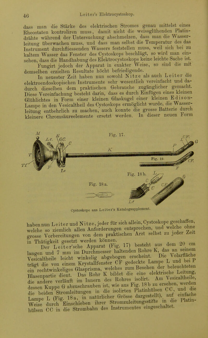 Leiter's Elektrocystoskop. dass man die Stärke des elektrischen Stromes genau mittelst eines Rheostaten kontroliren muss, damit nicht die weissglühenden Platin- drähte während der Untersuchung abschmelzen, dass man die Wasser- leitung überwachen muss, und dass man selbst die Temperatur des das Instrument durchfliessenden Wassers feststellen muss, weil sich bei zu kaltem Wasser das Fenster des Cystoskops beschlägt, so wird man ein- sehen, dass die Handhabung des Elektrocystoskops keine leichte Sache ist. Fungirt jedoch der Apparat in exakter Weise, so sind die mit demselben erzielten Resultate höcht befriedigende. In neuester Zeit haben nun sowohl Nitze als auch Leiter die elektroendoskopischen Instrumente sehr wesentlich vereinfacht und da- durch dieselben dem praktischen Gebrauche zugänglicher gemacht. Diese Vereinfachung besteht darin, dass es durch Einfügen eines kleinen Glühlichtes in Form einer kleinen Glaskugel einer kleinen Edison- Lampe in den Vesicaltheil des Cystoskops ermöglicht wurde, die Wasser- leitung entbehrlich zu machen, auch konnte die grosse Batterie durch kleinere Chromsäureelemente ersetzt werden. In dieser neuen Form Cystoskope aus Leiter's Katalogsupplement. habennun Leiter und Nitze, jeder für sich allem Cystoskope ges^en, welche so ziemlich allen Anforderungen entsprechen, und welche^ ohne grosse Vorbereitungen von dem praktischen Arzt selbst zu jedei Zeit in Thätigkeit gesetzt werden können. , 9n De? Leiter'sche Apparat (Fig. 17) besteht aus dem 20 cm langen und 7 mm im Durchmesser haltenden Rohre K das ™em Vesicaltheile leicht winkelig abgebogen erscheint. ^ie Volaräache trefft die von einem Krystallfenster CF gedeckte Lampe L und be f e ^rechtwTnkeliges Glasprisma, welches zum Besehen der beleuchteten Blasenpartie dient. Das Rohr K bildet die eine elektrische Leitung, ^ andere verläuft im Innern des Rohres isolirt Am Vesicaltheile dessen Kuppe G abzuschrauben ist, wie aus Fig. 18 b zu ersehen, werden d ^ beidenStromleitungen in die isolirten F***« CC, und di Linroe L fFiff 18 a, in natürlicher Grosse dargestellt), auf eintacJie wSe durchEinschieben ihrer Stromzuleitungsstifte m die Platin- hulsen CC in die Strombahn des Instrumentes eingeschaltet.