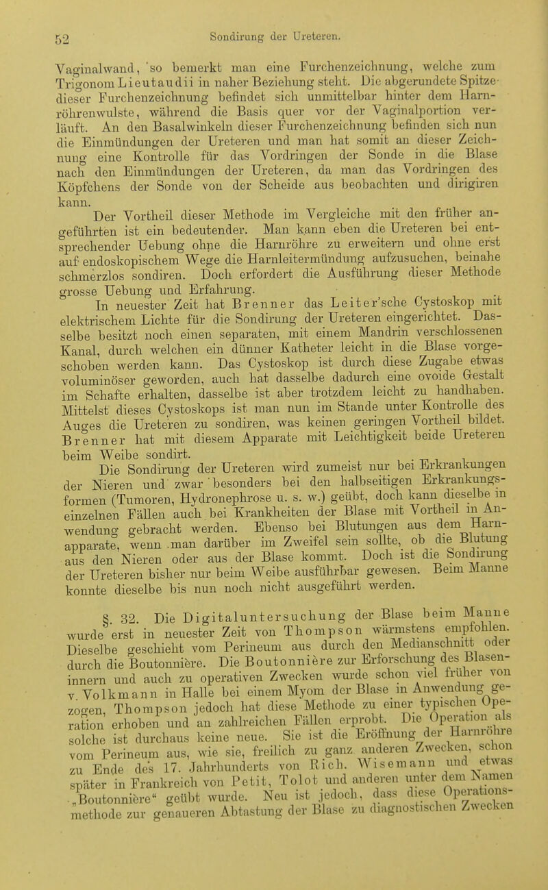 Vaginalwand, so bemerkt man eine Furchenzeichnung, welche zum TrigonomLieutaudii in naher Beziehung steht. Die abgerundete Spitze- dieser Furchenzeichnung befindet sich unmittelbar hinter dem Harn- röhrenwulste, während die Basis quer vor der Vaginalportion ver- läuft. An den Basalwinkeln dieser Furchenzeichnung befinden sich nun die Einmündungen der Ureteren und man hat somit an dieser Zeich- nung eine Kontrolle für das Vordringen der Sonde in die Blase nach den Einmündungen der Ureteren, da man das Vordringen des Köpfchens der Sonde von der Scheide aus beobachten und dirigiren kann. Der Vortheil dieser Methode im Vergleiche mit den früher an- geführten ist ein bedeutender. Man kann eben die Ureteren bei ent- sprechender Uebung ohne die Harnröhre zu erweitern und ohne erst auf endoskopischem Wege die Harnleitermündung aufzusuchen, beinahe schmerzlos sondiren. Doch erfordert die Ausführung dieser Methode grosse Uebung und Erfahrung. In neuester Zeit hat Brenner das Leitersehe Cystoskop mit elektrischem Lichte für die Sondirung der Ureteren eingerichtet. Das- selbe besitzt noch einen separaten, mit einem Mandrin verschlossenen Kanal, durch welchen ein dünner Katheter leicht in die Blase vorge- schoben werden kann. Das Cystoskop ist durch diese Zugabe etwas voluminöser geworden, auch hat dasselbe dadurch eine ovoide Gestalt im Schafte erhalten, dasselbe ist aber trotzdem leicht zu handhaben. Mittelst dieses Cvstoskops ist man nun im Stande unter Kontrolle des Auo-es die Ureteren zu sondiren, was keinen geringen Vortheil bildet. Brenner hat mit diesem Apparate mit Leichtigkeit beide Ureteren beim Weibe sondirt. . Die Sondirung der Ureteren wird zumeist nur bei Erkrankungen der Nieren und zwar ' besonders bei den halbseitigen Erkrankungs- formen (Tumoren, Hydronephrose u. s. w.) geübt, doch kann dieselbe m einzelnen Fällen auch bei Krankheiten der Blase mit Vortheil in An- wendung gebracht werden. Ebenso bei Blutungen aus dem Harn- apparate, wenn .man darüber im Zweifel sein sollte, ob die Blutung aus den Nieren oder aus der Blase kommt. Doch ist die Sondirung der Ureteren bisher nur beim Weibe ausführbar gewesen. Beim Manne konnte dieselbe bis nun noch nicht ausgeführt werden. 8 32 Die Digitaluntersuchung der Blase beim Manne wurde erst in neuester Zeit von Thompson wärmstens empfohlen. Dieselbe geschieht vom Perineum aus durch den Medianschnitt oder durch die Boutonniere. Die Boutonniere zur Erforschung des Blasen- innern und auch zu operativen Zwecken wurde schon viel früher von v Volkmann in Halle bei einem Myom der Blase in Anwendung ge- zogen, Thompson jedoch hat diese Methode zu einer typischen Ope- ration erhoben und an zahlreichen Fällen erprobt Die Operatonafe solche ist durchaus keine neue. Sie ist die Eröffnung der Harnrolue vom Perineum aus, wie sie, freilich zu ganz anderen Zwecken, schon zu Ende des 17. Jahrhunderts von Rieh. Wisemann und etwas später in Frankreich von Petit, Tolot und anderen unter dem tarnen „Boutonniere« geübt wurde. Neu ist jedoch, dass diese^Operaho^ methode zur genaueren Abtastung der Blase zu diagnostischen Zwecken