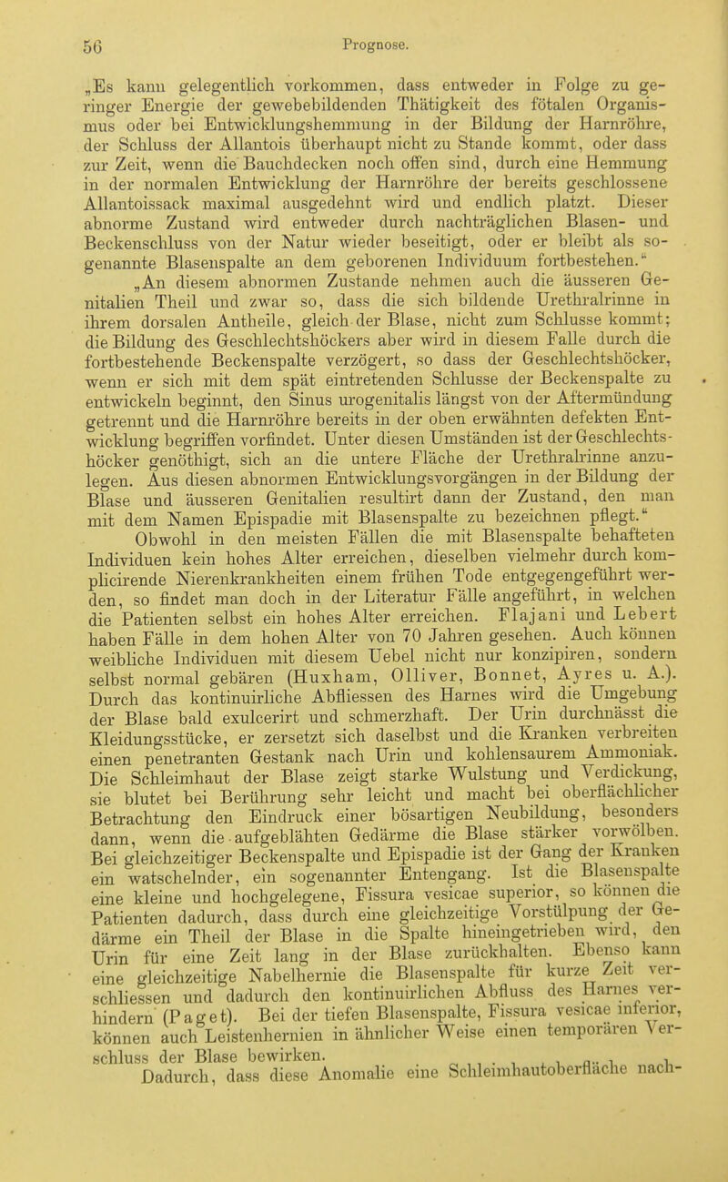 50 Prognose. „Es kann gelegentlich vorkommen, dass entweder in Folge zu ge- ringer Energie der gewebebildenden Thätigkeit des fötalen Organis- mus oder bei Entwicklungshemmung in der Bildung der Harnröhre, der Schluss der Allantois überhaupt nicht zu Stande kommt, oder dass zur Zeit, wenn die'Bauchdecken noch offen sind, durch eine Hemmung in der normalen Entwicklung der Harnröhre der bereits geschlossene Allantoissack maximal ausgedehnt wird und endlich platzt. Dieser abnorme Zustand wird entweder durch nachträglichen Blasen- und Beckenschluss von der Natur wieder beseitigt, oder er bleibt als so- genannte Blasenspalte an dem geborenen Individuum fortbestehen. „An diesem abnormen Zustande nehmen auch die äusseren Ge- nitalien Theil und zwar so, dass die sich bildende Urethralrinne in ihrem dorsalen Antheile, gleich der Blase, nicht zum Schlüsse kommt; die Bildung des Geschlechtshöckers aber wird in diesem Falle durch die fortbestehende Beckenspalte verzögert, so dass der Geschlechtshöcker, wenn er sich mit dem spät eintretenden Schlüsse der Beckenspalte zu entwickeln beginnt, den Sinus urogenitalis längst von der Aftermündung getrennt und die Harnröhre bereits in der oben erwähnten defekten Ent- wicklung begriffen vorfindet. Unter diesen Umständen ist der Geschlechts- höcker genöthigt, sich an die untere Fläche der Urethralrinne anzu- legen. Aus diesen abnormen Entwicklungsvorgängen in der Bildung der Blase und äusseren Genitalien resultirt dann der Zustand, den man mit dem Namen Epispadie mit Blasenspalte zu bezeichnen pflegt. Obwohl in den meisten Fällen die mit Blasenspalte behafteten Individuen kein hohes Alter erreichen, dieselben vielmehr durch kom- plicirende Nierenkrankheiten einem frühen Tode entgegengeführt wer- den, so findet man doch in der Literatur Fälle angeführt, in welchen die Patienten selbst ein hohes Alter erreichen. Flajani und Lebert haben Fälle in dem hohen Alter von 70 Jahren gesehen. Auch können weibliche Individuen mit diesem Uebel nicht nur konzipiren, sondern selbst normal gebären (Huxham, Olliver, Bonnet, Ayres u. A.). Durch das kontinuirliche Abfliessen des Harnes wird die Umgebung der Blase bald exulcerirt und schmerzhaft. Der Urin durchnässt die Kleidungsstücke, er zersetzt sich daselbst und die Kranken verbreiteu einen penetranten Gestank nach Urin und kohlensaurem Ammoniak. Die Schleimhaut der Blase zeigt starke Wulstung und Verdickung, sie blutet bei Berührung sehr leicht und macht bei oberflächlicher Betrachtung den Eindruck einer bösartigen Neubildung, besonders dann, wenn die • aufgeblähten Gedärme die Blase stärker vorwölben. Bei gleichzeitiger Beckenspalte und Epispadie ist der Gang der Krauken ein watschelnder, ein sogenannter Entengang. Ist die Blasenspalte eine kleine und hochgelegene, Fissura vesicae supenor, so können die Patienten dadurch, dass durch eine gleichzeitige Vorstülpung der Ge- därme ein Theil der Blase in die Spalte hineingetrieben wird den Urin für eine Zeit lang in der Blase zurückhalten. Ebenso kann eine gleichzeitige Nabelhernie die Blasenspalte für kurze Zeit ver- schliessen und dadurch den kontinuirlichen Abfluss des Harnes ver- hindern (Paget). Bei der tiefen Blasenspalte, Fissura vesicae inferior, können auch Leistenhernien in ähnlicher Weise einen temporaren Ver- schluss der Blase bewirken. . ^ a- ^ «h Dadurch, dass diese Anomalie eine Schlennhautoberflache nach-