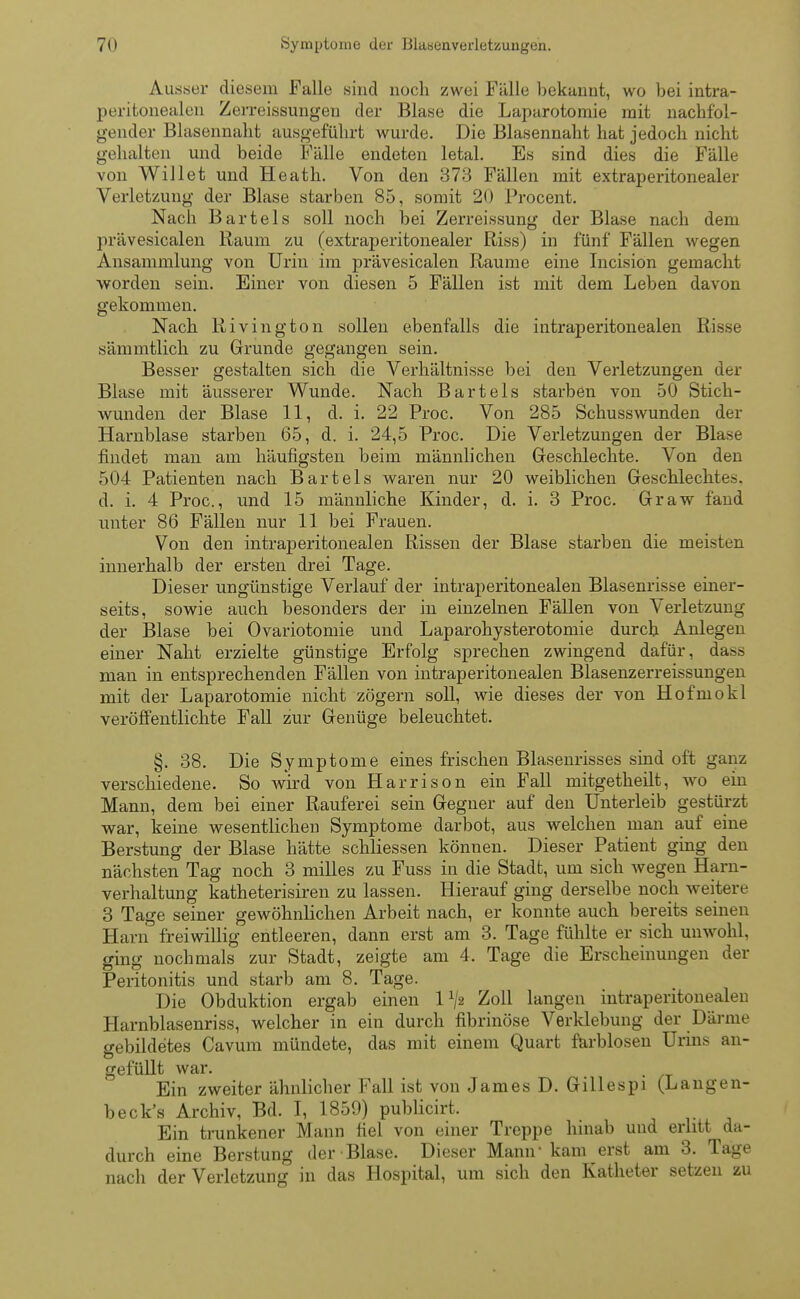 Ausser diesem Falle sind noch zwei Fälle bekannt, wo bei intra- peritonealen Zerreissungeu der Blase die Laparotomie mit nachfol- gender Blasennaht ausgeführt wurde. Die Blasennaht hat jedoch nicht gehalten und beide Fälle endeten letal. Es sind dies die Fälle von Willet und Heath. Von den 373 Fällen mit extraperitonealer Verletzung der Blase starben 85, somit 20 Procent. Nach Bartels soll noch bei Zerreissung der Blase nach dem prävesicalen Raum zu (extraperitonealer Riss) in fünf Fällen wegen Ansammlung von Urin im prävesicalen Räume eine Incision gemacht worden sein. Einer von diesen 5 Fällen ist mit dem Leben davon gekommen. Nach Rivington sollen ebenfalls die intraperitonealen Risse sämmtlich zu Grunde gegangen sein. Besser gestalten sich die Verhältnisse bei den Verletzungen der Blase mit äusserer Wunde. Nach Bartels starben von 50 Stich- wunden der Blase 11, d. i. 22 Proc. Von 285 Schusswunden der Harnblase starben 65, d. i. 24,5 Proc. Die Verletzungen der Blase findet man am häufigsten beim männlichen Geschlechte. Von den 504 Patienten nach Bartels waren nur 20 weiblichen Geschlechte.-, d. i. 4 Proc, und 15 männliche Kinder, d. i. 3 Proc. Graw fand unter 86 Fällen nur 11 bei Frauen. Von den intraperitonealen Rissen der Blase starben die meisten innerhalb der ersten drei Tage. Dieser ungünstige Verlauf der intraperitonealen Blasenrisse einer- seits, sowie auch besonders der in einzelnen Fällen von Verletzung der Blase bei Ovariotomie und Laparohysterotomie durch Anlegen einer Naht erzielte günstige Erfolg sprechen zwingend dafür, da*s man in entsprechenden Fällen von intraperitonealen Blasenzerreissungen mit der Laparotomie nicht zögern soll, wie dieses der von Hofmokl veröffentlichte Fall zur Genüge beleuchtet. §. 38. Die Symptome eines frischen Blasenrisses sind oft ganz verschiedene. So wird von Harrison ein Fall mitgetheilt, wo ein Mann, dem bei einer Rauferei sein Gegner auf den Unterleib gestürzt war, keine wesentlichen Symptome darbot, aus welchen man auf eine Berstung der Blase hätte schliessen können. Dieser Patient ging den nächsten Tag noch 3 milles zu Fuss in die Stadt, um sich wegen Harn- verhaltung katheterisiren zu lassen. Hierauf ging derselbe noch weitere 3 Tage seiner gewöhnlichen Arbeit nach, er konnte auch bereits seinen Harn freiwillig entleeren, dann erst am 3. Tage fühlte er sich unwohl, ging nochmals zur Stadt, zeigte am 4. Tage die Erscheinungen der Peritonitis und starb am 8. Tage. Die Obduktion ergab einen l1/* Zoll langen intraperitonealen Harnblasenriss, welcher in ein durch fibrinöse Verklebung der Därme gebildetes Cavum mündete, das mit einem Quart farblosen Urins an- gefüllt war. Ein zweiter ähnlicher Fall ist von James D. Gillespi (Langen- beck's Archiv, Bd. I, 1859) publicirt. Ein trunkener Mann fiel von einer Treppe hinab und erlitt da- durch eine Berstung der Blase. Dieser Mann kam erst am 3. Tage nach der Verletzung in das Hospital, um sich den Katheter setzen zu
