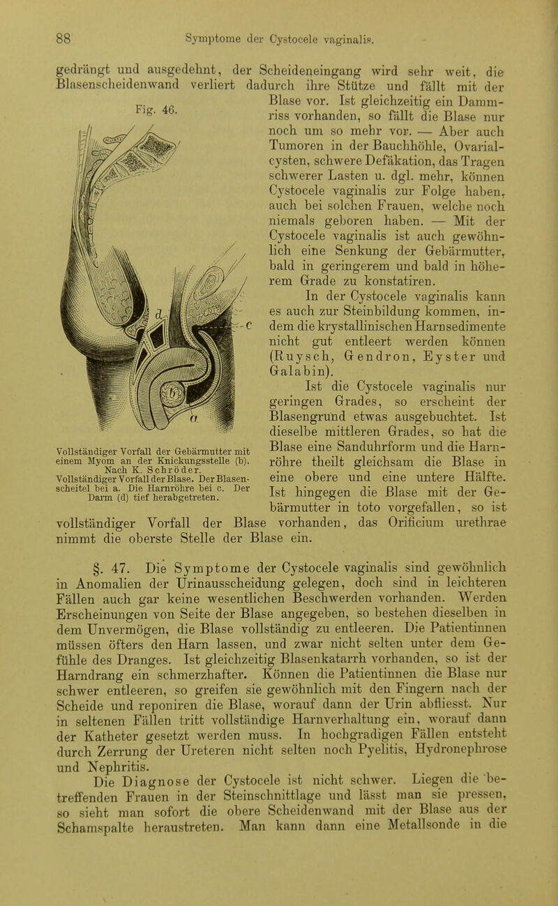 gedrängt und ausgedehnt, der Scheideneingang wird sehr weit, die Blasenscheidenwand verliert dadurch ihre Stütze und fällt mit der Blase vor. Ist gleichzeitig ein Damm- riss vorhanden, so fällt die Blase nur noch um so mehr vor. — Aher auch Tumoren in der Bauchhöhle, Ovarial- cysten, schwere Defäkation, das Tragen schwerer Lasten u. dgl. mehr, können Cystocele vaginalis zur Folge haben, auch bei solchen Frauen, welche noch niemals geboren haben. — Mit der Cystocele vaginalis ist auch gewöhn- lich eine Senkung der Gebärmutter, bald in geringerem und bald in höhe- rem Grade zu konstatiren. In der Cystocele vaginalis kann es auch zur Steinbildung kommen, in- dem die krystallinischen Harnsedimente nicht gut entleert werden können (Ruysch, Gendron, Eyster und Galabin). Ist die Cystocele vaginalis nur geringen Grades, so erscheint der Blasengrund etwas ausgebuchtet. Ist dieselbe mittleren Grades, so hat die Blase eine Sanduhrform und die Harn- röhre theilt gleichsam die Blase in eine obere und eine untere Hälfte. Ist hingegen die Blase mit der Ge- bärmutter in toto vorgefallen, so ist vollständiger Vorfall der Blase vorhanden, das Orificium urethrae nimmt die oberste Stelle der Blase ein. §. 47. Die Symptome der Cystocele vaginalis sind gewöhnlich in Anomalien der Urinausscheidung gelegen, doch sind in leichteren Fällen auch gar keine wesentlichen Beschwerden vorhanden. Werden Erscheinungen von Seite der Blase angegeben, so bestehen dieselben in dem Unvermögen, die Blase vollständig zu entleeren. Die Patientinnen müssen öfters den Harn lassen, und zwar nicht selten unter dem Ge- fühle des Dranges. Ist gleichzeitig Blasenkatarrh vorhanden, so ist der Harndrang ein schmerzhafter. Können die Patientinnen die Blase nur schwer entleeren, so greifen sie gewöhnlich mit den Fingern nach der Scheide und reponiren die Blase, worauf dann der Urin abfliesst. Nur in seltenen Fällen tritt vollständige Harnverhaltung ein, worauf dann der Katheter gesetzt werden muss. In hochgradigen Fällen entsteht durch Zerrung der Ureteren nicht selten noch Pyelitis, Hydronephrose und Nephritis. Die Diagnose der Cystocele ist nicht schwer. Liegen die be- treffenden Frauen in der Steinschnittlage und lässt man sie pressen, so sieht man sofort die obere Scheidenwand mit der Blase aus der Schamspalte heraustreten. Man kann dann eine Metallsonde in die Fig. 46. Vollständiger Vorfall der Gebärmutter mit einem Myom an der Knickungsstelle (b). Nach K. Schröder. Vollständiger Vorfall der Blase. Der Blasen- scheitel bei a. Die Harnröhre bei c. Der Darm (d) tief herabgetreten.