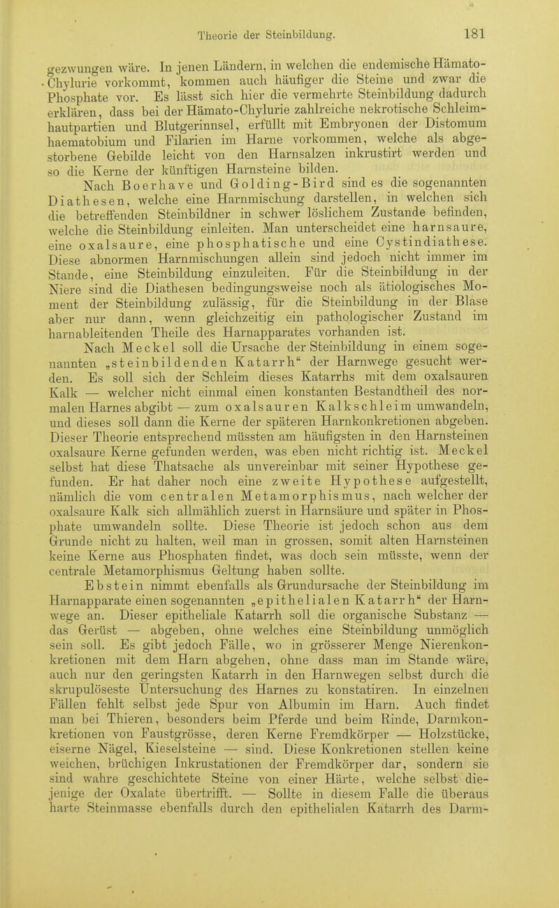 gezwungen wäre. In jenen Ländern, in welchen die endemische Hämato- Chylurie vorkommt, kommen auch häufiger die Steine und zwar die Phosphate vor. Es lässt sich hier die vermehrte Steinbildung dadurch erklären, dass bei der Hämato-Chylurie zahlreiche nekrotische Schleim- hautpartien und Blutgerinnsel, erfüllt mit Embryonen der Distomum haematobium und Filarien im Harne vorkommen, welche als abge- storbene Gebilde leicht von den Harnsalzen inkrustirt werden und so die Kerne der künftigen Harnsteine bilden. Nach Boerhave und Golding-Bird sind es die sogenannten Diathesen, welche eine Harnmischung darstellen, in welchen sich die betreffenden Steinbildner in schwer löslichem Zustande befinden, welche die Steinbildung einleiten. Man unterscheidet eine harnsaure, eine oxalsaure, eine phosphatische und eine Cystindiathese. Diese abnormen Harnmischungen allein sind jedoch nicht immer im Stande, eine Steinbildung einzuleiten. Für die Steinbildung in der Niere sind die Diathesen bedingungsweise noch als ätiologisches Mo- ment der Steinbildung zulässig, für die Steinbildung in der Blase aber nur dann, wenn gleichzeitig ein pathologischer Zustand im harnableitenden Theile des Harnapparates vorhanden ist. Nach Meckel soll die Ursache der Steinbildung in einem soge- nannten „steinbildenden Katarrh der Harnwege gesucht wer- den. Es soll sich der Schleim dieses Katarrhs mit dem Oxalsäuren Kalk — welcher nicht einmal einen konstanten Bestandtheil des nor- malen Harnes abgibt — zum Oxalsäuren Kalkschleim umwandeln, und dieses soll dann die Kerne der späteren Harnkonkretionen abgeben. Dieser Theorie entsprechend müssten am häufigsten in den Harnsteinen oxalsaure Kerne gefunden werden, was eben nicht richtig ist. Meckel selbst hat diese Thatsache als unvereinbar mit seiner Hypothese ge- funden. Er hat daher noch eine zweite Hypothese aufgestellt, nämlich die vom centralen Metamorphismus, nach welcher der oxalsaure Kalk sich allmählich zuerst in Harnsäure und später in Phos- phate umwandeln sollte. Diese Theorie ist jedoch schon aus dem Grunde nicht zu halten, weil man in grossen, somit alten Harnsteinen keine Kerne aus Phosphaten findet, was doch sein müsste, wenn der centrale Metamorphismus Geltung haben sollte. Ebstein nimmt ebenfalls als Grundursache der Steinbildung im Harnapparate einen sogenannten „epithelialen Katarrh der Harn- wege an. Dieser epitheliale Katarrh soll die organische Substanz — das Gerüst — abgeben, ohne welches eine Steinbildung unmöglich sein soll. Es gibt jedoch Fälle, wo in grösserer Menge Nierenkon- kretionen mit dem Harn abgehen, ohne dass man im Stande wäre, auch nur den geringsten Katarrh in den Harnwegen selbst durch die skrupulöseste Untersuchung des Harnes zu konstatiren. In einzelnen Fällen fehlt selbst jede Spur von Albumin im Harn. Auch findet man bei Thieren, besonders beim Pferde und beim Rinde, Darmkon- kretionen von Faustgrösse, deren Kerne Fremdkörper — Holzstücke, eiserne Nägel, Kieselsteine — sind. Diese Konkretionen stellen keine weichen, brüchigen Inkrustationen der Fremdkörper dar, sondern sie sind wahre geschichtete Steine von einer Härte, welche selbst die- jenige der Oxalate übertrifft. — Sollte in diesem Falle die überaus harte Steinmasse ebenfalls durch den epithelialen Katarrh des Darm-