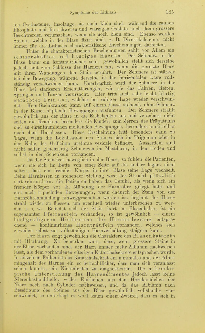 ten Cvstmsteine, insolange sie noch klein sind, während die rauhen Phosphate und die schweren und warzigen Oxalate auch dann grössere Beschwerden verursachen, wenn sie noch klein sind. Ebenso werden Steine, welche in der Blase fixirt sind, z. B. Divertikelsteine, nicht immer für die Lithiasis charakteristische Erscheinungen darbieten. Unter die charakteristischen Erscheinungen zählt vor Allem ein schmerzhaftes und häufiges Harnen. Der Schmerz in der Blase kann ein kontinuirlicher sein, gewöhnlich stellt sich derselbe jedoch erst zum Schlüsse des Harnens ein, wenn die gereizte Blase mit ihren Wandungen den Stein berührt. Der Schmerz ist stärker bei der Bewegung, während derselbe in der horizontalen Lage voll- ständig verschwinden kann. Unerträglich wird der Schmerz in der Blase bei stärkeren Erschütterungen, wie sie das Fahren, Reiten, Springen und Tanzen verursacht. Hier tritt auch sehr leicht blutig gefärbter Urin auf, welcher bei ruhiger Lage wieder verschwin- det. Kein Steinkranker kann auf einem Fusse stehend, ohne Schmerz in der Blase, hüpfende Bewegungen ausführen. Der Schmerz strahlt gewöhnlich aus der Blase in die Eichelspitze aus und veranlasst nicht selten die Kranken, besonders die Kinder, zum Zerren des Präputiums und zu eigenthümlichen melkenden Bewegungen, besonders unmittelbar nach dem Harnlassen. Diese Erscheinung tritt besonders dann zu Tage, wenn die Lokalisation des Steines sich im Trigonum oder in der Nähe des Orificium urethrae vesicale befindet. Ausserdem sind nicht selten gleichzeitig Schmerzen im Mastdarm, in den Hoden und selbst in den Schenkeln vorhanden. Ist der Stein frei beweglich in der Blase, so fühlen die Patienten, wenn sie sich im Bette von einer Seite auf die andere legen, nicht selten, dass ein fremder Körper in ihrer Blase seine Lage wechselt. Beim Harnlassen in stehender Stellung wird der Strahl plötzlich unterbrochen, die Patienten haben das Gefühl, als wenn sich ein fremder Körper vor die Mündung der Harnröhre gelegt hätte und erst nach trippelnden Bewegungen, wenn dadurch der Stein von der Harnröhrenmündung hinweggeschoben worden ist, beginnt der Harn- strahl wieder zu fliessen, um eventuell wieder unterbrochen zu wer- den u. s. w. Befindet sich der Stein fixirt im Blasenhalse, ist ein sogenannter Pfeifenstein vorhanden, so ist gewöhnlich — einem hochgradigeren Hindernisse der Harnentleerung entspre- chend — kontinuirliches Harnträufeln vorhanden, welches sich zuweilen selbst zur vollständigen Harnverhaltung steigern kann. Der Harn zeigt gewöhnlich die Charaktere des Blasenkatarrhs mit Blutung. Zu bemerken wäre, dass, wenn grössere Steine in der Blase vorhanden sind, der Harn immer mehr Albumin nachweisen lässt, als dem vorhandenen eiterigen Katarrhalsekrete entsprechen würde. In einzelnen Fällen ist das Katarrhalsekret ein minimales und der Albu- mingehalt des Harnes ein so beträchtlicher, dass man sich veranlasst sehen könnte, ein Nierenleiden zu diagnosticiren. Die mikrosko- pische Untersuchung des Harnsedimentes jedoch lässt keine Nierenbestandtheile, weder Epithelien aus den Harnkanälchen der Niere noch auch Cylinder nachweisen, und da das Albumin nach Beseitigung des Steines aus der Blase gewöhnlich vollständig ver- schwindet, so unterliegt es wohl kaum einem Zweifel, dass es sich in