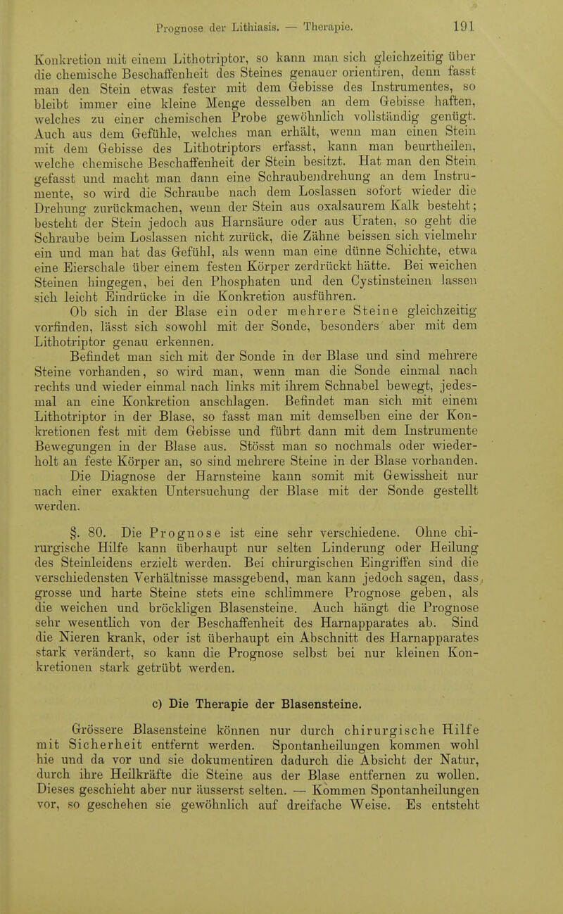 Konkretion mit einem Lithotriptor, so kann man sich gleichzeitig über die chemische Beschaffenheit des Steines genauer orientiren, denn fasst man den Stein etwas fester mit dem Gebisse des Instrumentes, so bleibt immer eine kleine Menge desselben an dem Gebisse haften, welches zu einer chemischen Probe gewöhnlich vollständig genügt. Auch aus dem Gefühle, welches man erhält, wenn man einen Stein mit dem Gebisse des Lithotriptors erfasst, kann man beurtheilen, welche chemische Beschaffenheit der Stein besitzt. Hat man den Stein gefasst und macht man dann eine Schraubendrehung an dem Instru- mente, so wird die Schraube nach dem Loslassen sofort wieder die Drehung zurückmachen, wenn der Stein aus oxalsaurem Kalk besteht; besteht der Stein jedoch aus Harnsäure oder aus Uraten, so geht die Schraube beim Loslassen nicht zurück, die Zähne beissen sich vielmehr ein und man hat das Gefühl, als wenn man eine dünne Schichte, etwa eine Eierschale über einem festen Körper zerdrückt hätte. Bei weichen Steinen hingegen, bei den Phosphaten und den Cystinsteinen lassen sich leicht Eindrücke in die Konkretion ausführen. Ob sich in der Blase ein oder mehrere Steine gleichzeitig vorfinden, lässt sich sowohl mit der Sonde, besonders aber mit dem Lithotriptor genau erkennen. Befindet man sich mit der Sonde in der Blase und sind mehrere Steine vorhanden, so wird man, wenn man die Sonde einmal nach rechts und wieder einmal nach links mit ihrem Schnabel bewegt, jedes- mal an eine Konkretion anschlagen. Befindet man sich mit einem Lithotriptor in der Blase, so fasst man mit demselben eine der Kon- kretionen fest mit dem Gebisse und führt dann mit dem Instrumente Bewegungen in der Blase aus. Stösst man so nochmals oder wieder- holt an feste Körper an, so sind mehrere Steine in der Blase vorhanden. Die Diagnose der Harnsteine kann somit mit Gewissheit nur nach einer exakten Untersuchung der Blase mit der Sonde gestellt werden. §. 80. Die Prognose ist eine sehr verschiedene. Ohne chi- rurgische Hilfe kann überhaupt nur selten Linderung oder Heilung des Steinleidens erzielt werden. Bei chirurgischen Eingriffen sind die verschiedensten Verhältnisse massgebend, man kann jedoch sagen, dass, grosse und harte Steine stets eine schlimmere Prognose geben, als die weichen und bröckligen Blasensteine. Auch hängt die Prognose sehr wesentlich von der Beschaffenheit des Harnapparates ab. Sind die Nieren krank, oder ist überhaupt ein Abschnitt des Harnapparates stark verändert, so kann die Prognose selbst bei nur kleinen Kon- kretionen stark getrübt werden. c) Die Therapie der Blasensteine. Grössere Blasensteine können nur durch chirurgische Hilfe mit Sicherheit entfernt werden. Spontanheilungen kommen wohl hie und da vor und sie dokumentiren dadurch die Absicht der Natur, durch ihre Heilkräfte die Steine aus der Blase entfernen zu wollen. Dieses geschieht aber nur äusserst selten. — Kommen Spontanheilungen vor, so geschehen sie gewöhnlich auf dreifache Weise. Es entsteht