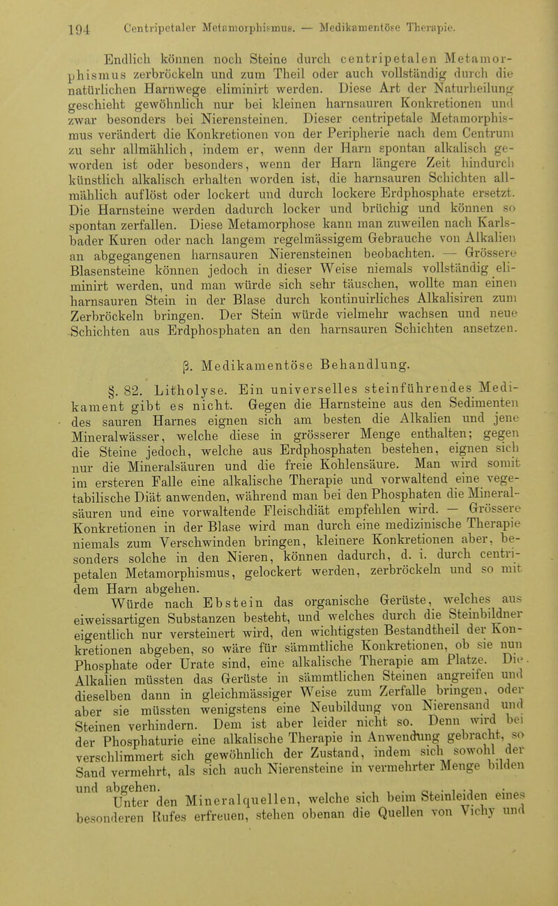 Endlich können noch Steine durch centripetalen Metamor- phismus zerbröckeln und zum Theil oder auch vollständig durch die natürlichen Harnwege eliminirt werden. Diese Art der Naturheilung geschieht gewöhnlich nur bei kleinen harnsauren Konkretionen und zwar besonders bei Nierensteinen. Dieser centripetale Metamorphis- mus verändert die Konkretionen von der Peripherie nach dem Centrun 1 zu sehr allmählich, indem er, wenn der Harn spontan alkalisch ge- worden ist oder besonders, wenn der Harn längere Zeit hindurch künstlich alkalisch erhalten worden ist, die harnsauren Schichten all- mählich auflöst oder lockert und durch lockere Erdphosphate ersetzt. Die Harnsteine werden dadurch locker und brüchig und können so spontan zerfallen. Diese Metamorphose kann man zuweilen nach Karls- bader Kuren oder nach langem regelmässigem Gebrauche von Alkalien an abgegangenen harnsauren Nierensteinen beobachten. — Grössere Blasensteine können jedoch in dieser Weise niemals vollständig eli- minirt werden, und man würde sich sehr täuschen, wollte man einen harnsauren Stein in der Blase durch kontinuirliches Alkalisiren zum Zerbröckeln bringen. Der Stein würde vielmehr wachsen und neue -Schichten aus Erdphosphaten an den harnsauren Schichten ansetzen. ß. Medikamentöse Behandlung. §.82. Litholyse. Ein universelles steinführendes Medi- kament gibt es nicht. Gegen die Harnsteine aus den Sedimenten des sauren Harnes eignen sich am besten die Alkalien und jene Mineralwässer, welche diese in grösserer Menge enthalten; gegen die Steine jedoch, welche aus Erdphosphaten bestehen, eignen sieb nur die Mineralsäuren und die freie Kohlensäure. Man wird somit im ersteren Falle eine alkalische Therapie und vorwaltend eine vege- tabilische Diät anwenden, während man bei den Phosphaten die Mineral- säuren und eine vorwaltende Fleischdiät empfehlen wird. — Grössere Konkretionen in der Blase wird man durch eine medizinische Therapie niemals zum Verschwinden bringen, kleinere Konkretionen aber, be- sonders solche in den Nieren, können dadurch, d. i. durch centri- petalen Metamorphismus, gelockert werden, zerbröckeln und so mit dem Harn abgehen. Würde nach Ebstein das organische Gerüste, welches aus eiweissartigen Substanzen besteht, und welches durch die Steinbildner eigentlich nur versteinert wird, den wichtigsten Bestandteil der Kon- kretionen abgeben, so wäre für sämmtliche Konkretionen, ob sie nun Phosphate oder Urate sind, eine alkalische Therapie am Platze. Di.- Alkalien müssten das Gerüste in sämmtlichen Steinen angreifen und dieselben dann in gleichmässiger Weise zum Zerfalle bringen, oder aber sie müssten wenigstens eine Neubildung von Nierensand und Steinen verhindern. Dem ist aber leider nicht so. Denn wird bei der Phosphaturie eine alkalische Therapie in Anwendung gebracht, so verschlimmert sich gewöhnlich der Zustand, indem sich sowohl der Sand vermehrt, als sich auch Nierensteine in vermehrter Menge bilden und abgehen. oL • 1 -j Unter den Mineralquellen, welche sich beim Steinleiden eme> besonderen Rufes erfreuen, stehen obenan die Quellen von Vichy und