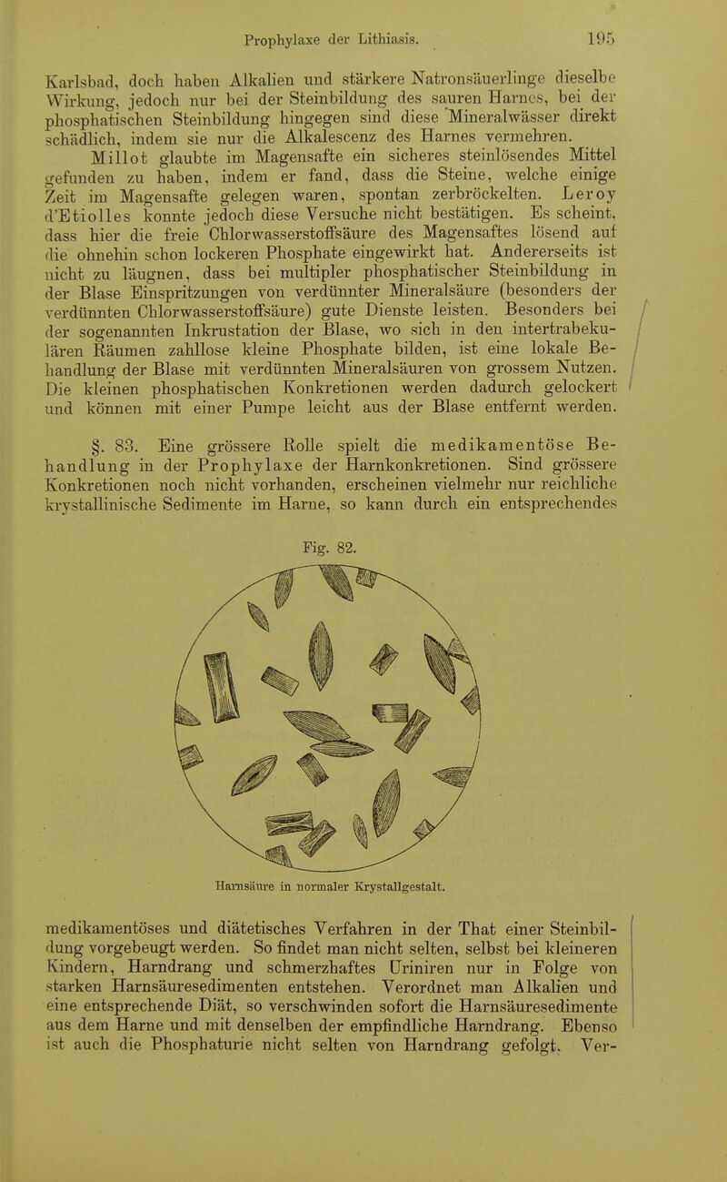 Karlsbad, doch haben Alkalien und stärkere Natronsäuerlinge dieselbe Wirkung, jedoch nur bei der Steinbildung des sauren Harnes, bei der phosphatischen Steinbildung hingegen sind diese 'Mineralwässer direkt schädlich, indem sie nur die Alkalescenz des Harnes vermehren. Millot glaubte im Magensafte ein sicheres steinlösendes Mittel gefunden zu haben, indem er fand, dass die Steine, welche einige Zeit im Magensafte gelegen waren, spontan zerbröckelten. Leroy d'Etiolles konnte jedoch diese Versuche nicht bestätigen. Es scheint, dass hier die freie Chlorwasserstoffsäure des Magensaftes lösend auf die ohnehin schon lockeren Phosphate eingewirkt hat. Andererseits ist nicht zu läugnen, dass bei multipler phosphatischer Steinbildung in der Blase Einspritzungen von verdünnter Mineralsäure (besonders der verdünnten Chlorwasserstoffsäure) gute Dienste leisten. Besonders bei der sogenannten Inkrustation der Blase, wo sich in den intertrabeku- lären Räumen zahllose kleine Phosphate bilden, ist eine lokale Be- handlung der Blase mit verdünnten Mineralsäuren von grossem Nutzen. Die kleinen phosphatischen Konkretionen werden dadurch gelockert und können mit einer Pumpe leicht aus der Blase entfernt werden. §. 83. Eine grössere Rolle spielt die medikamentöse Be- handlung in der Prophylaxe der Harnkonkretionen. Sind grössere Konkretionen noch nicht vorhanden, erscheinen vielmehr nur reichliche krystallinische Sedimente im Harne, so kann durch ein entsprechendes Fig. 82. Harnsäure in normaler Krystallgestalt. medikamentöses und diätetisches Verfahren in der That einer Steinbil- dung vorgebeugt werden. So findet man nicht selten, selbst bei kleineren Kindern, Harndrang und schmerzhaftes Uriniren nur in Folge von starken Harnsäuresedimenten entstehen. Verordnet man Alkalien und eine entsprechende Diät, so verschwinden sofort die Harnsäuresedimente aus dem Harne und mit denselben der empfindliche Harndrang. Ebenso ist auch die Phosphaturie nicht selten von Harndrang gefolgt. Ver-