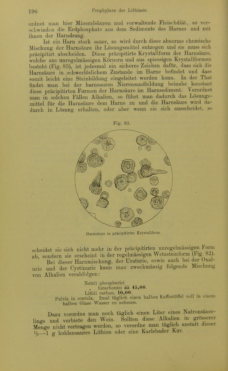 ordnet man hier Mineralsäuren und vorwaltende Fleischdiät, so ver- schwinden die Erdphosphate aus dem Sedimente des Harnes und mit ihnen der Harndrang. Ist ein Harn stark sauer, so wird durch diese abnorme chemische Mischung der Harnsäure ihr Lösungsmittel entzogen und sie muss sich präcipitirt abscheiden. Diese präcipitirte Kry stallform der Harnsäure, welche aus unregelmässigen Körnern und aus spiessigen Krystallformen besteht (Fig. 83), ist jedesmal ein sicheres Zeichen dafür, dass sich die Harnsäure in schwerlöslichem Zustande im Harne befindet und dass somit leicht eine Steinbildung eingeleitet werden kann. In der That findet man bei der harnsauren Nierensandbildung beinahe konstant diese präcipitirten Formen der Harnsäure im Harnsediment. Verordnet man in solchen Fällen Alkalien, so führt man dadurch das Lösungs- mittel für die Harnsäure dem Harne zu und die Harnsäure wird da- durch in Lösung erhalten, oder aber wenn sie sich ausscheidet, so Fig. 83. Harnsäure in präcipitirter Krystallform. scheidet sie sich nicht mehr in der präcipitirten unregelmassigen *orm ab sondern sie erscheint in der regelmässigen Wetzsteinform (iig. b2). Bei dieser Harnmischung, der Uraturie, sowie auch bei der Oxal- urie und der Cystinurie kann man zweckmässig folgende Mischung von Alkalien verabfolgen: Natrii phospborici_ „ bicarbonici au 45,00. Lithii carbon. 10,00. „ • Pulvis in scatula. 2mal täglicb einen halben Kaffeelöffel voll in einen» halben Glase Wasser zu nehmen. Dazu verordne man noch täglich einen Liter eines Natronsäuer- lings und verbiete den Wein. Sollten diese Alkalien in grösserer Menge nicht vertragen werden, so verordne man täglich anstatt dieser i|2 1 g kohlensaures Lithion oder eine Karlsbader Kur.