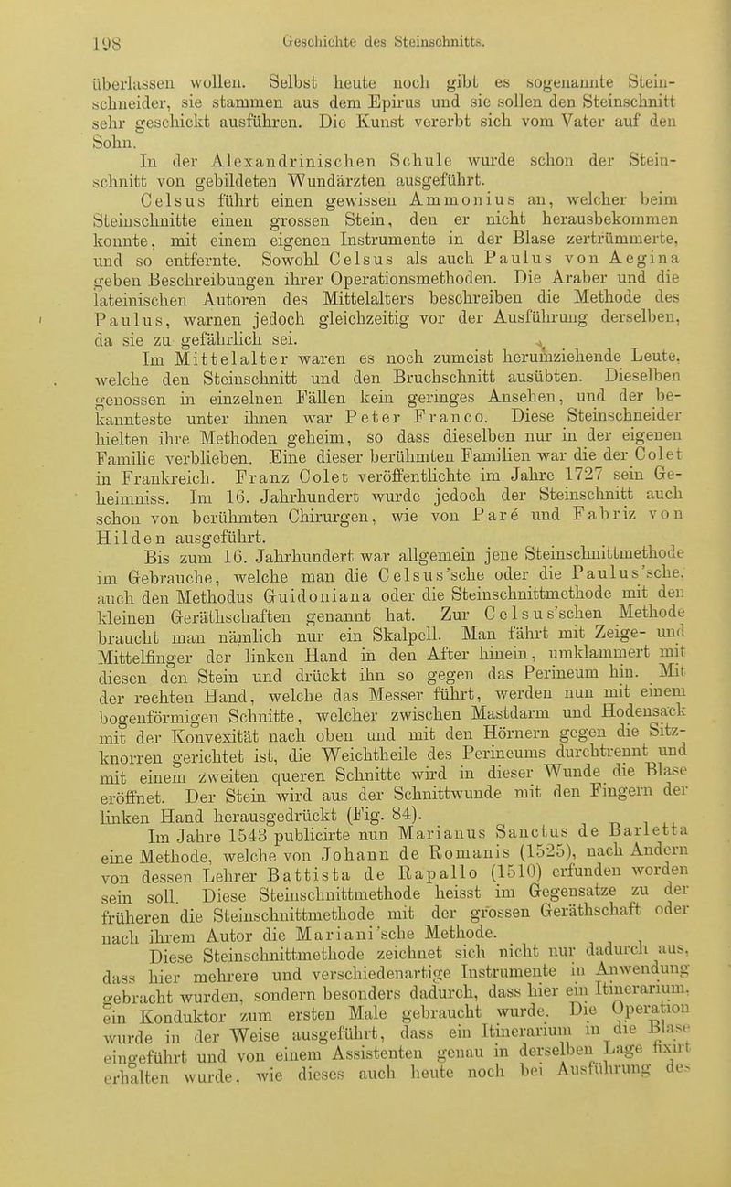überlassen wollen. Selbst heute noch gibt es sogenannte Stein- schneider, sie stammen aus dem Epirus und sie sollen den Steinschnitt sehr geschickt ausführen. Die Kunst vererbt sich vom Vater auf den Sohn. In der Alexandrmischen Schule wurde schon der Stein- schnitt von gebildeten Wundärzten ausgeführt. Ceisus führt einen gewissen Ammonius an, welcher beim Steinschnitte einen grossen Stein, den er nicht herausbekommen konnte, mit einem eigenen Instrumente in der Blase zertrümmerte, und so entfernte. Sowohl Celsus als auch Paulus von Aegina geben Beschreibungen ihrer Operationsmethoden. Die Araber und die lateinischen Autoren des Mittelalters beschreiben die Methode des Paulus, warnen jedoch gleichzeitig vor der Ausführung derselben, da sie zu gefährlich sei. ^ Im Mittelalter waren es noch zumeist herumziehende Leute, welche den Steinschnitt und den Bruchschnitt ausübten. Dieselben genossen in einzelnen Fällen kein geringes Ansehen, und der be- kannteste unter ihnen war Peter Franco. Diese Steinschneider hielten ihre Methoden geheim, so dass dieselben nur in der eigenen Familie verblieben. Eine dieser berühmten Familien war die der Colet in Frankreich. Franz Colet veröffentlichte im Jahre 1727 sein Ge- heimniss. Im 16. Jahrhundert wurde jedoch der Steinschnitt auch schon von berühmten Chirurgen, wie von Pare und Fabriz von Hilden ausgeführt. Bis zum 16. Jahrhundert war allgemein jene Steinschnittmethode im Gebrauche, welche man die Celsus'sehe oder die Paulus sehe, auch den Methodus Guidoniana oder die Steinschnittmethode mit den kleinen Geräthschaften genannt hat. Zur Celsus'schen Methode braucht man nämlich nur ein Skalpell. Man fährt mit Zeige- und Mittelfinger der linken Hand in den After hinein, umklammert mit diesen den Stein und drückt ihn so gegen das Perineum hin. Mit der rechten Hand, welche das Messer führt, werden nun mit einem bogenförmigen Schnitte, welcher zwischen Mastdarm und Hodensack mit der Konvexität nach oben und mit den Hörnern gegen die Sitz- knorren gerichtet ist, die Weichtheile des Perineums durchtrennt und mit einem zweiten queren Schnitte wird in dieser Wunde die Blase eröffnet. Der Stein wird aus der Schnittwunde mit den Fingern der linken Hand herausgedrückt (Fig. 84). Im Jahre 1543 publicirte nun Marianus Sanctus de Barletta eine Methode, welche von Johann de Romanis (1525), nach Andern von dessen Lehrer Battista de Rapallo (1510) erfunden worden sein soll Diese Steinschnittmethode heisst im Gegensatze zu der früheren die Steinschnittmethode mit der grossen Geräthschaft oder nach ihrem Autor die Mariani'sche Methode. Diese Steinschnittmethode zeichnet sich nicht nur dadurch aus. dass hier mehrere und verschiedenartige Instrumente m Anwendung gebracht wurden, sondern besonders dadurch, dass hier ein Itinerarium. ein Konduktor zum ersten Male gebraucht wurde. Die Opera hon wurde in der Weise ausgeführt, dass ein Itinerarium m die blase eingeführt und von einem Assistenten genau m derselben Lage nxttl erhalten wurde, wie dieses auch heute noch bei Ausführung des