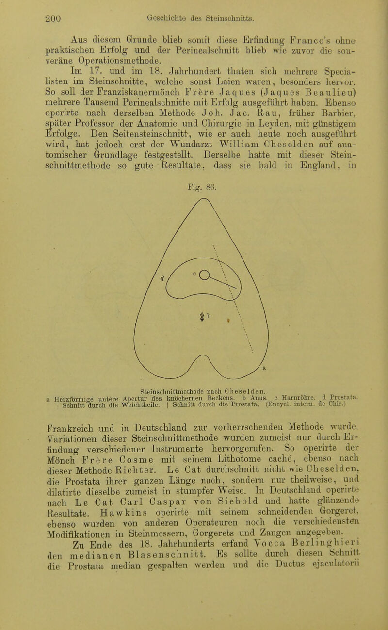 Aus diesem Grunde blieb somit diese Erfindung Franco's ohne praktischen Erfolg und der Perinealschnitt blieb wie zuvor die sou- veräne Operationsmetb-ode. Im 17. und im 18. Jahrhundert thaten sich mehrere Specia- listen im Steinschnitte, welche sonst Laien waren, besonders hervor. So soll der Franziskanermönch Frere Jaques (Jaques Beaulieu) mehrere Tausend Perinealschnitte mit Erfolg ausgeführt haben. Ebenso operirte nach derselben Methode Joh. Jac. Rau, früher Barbier, später Professor der Anatomie und Chirurgie in Le}rden, mit günstigem Erfolge. Den Seitensteinschnitt-, wie er auch heute noch ausgeführt wird, bat jedoch erst der Wundarzt William Cheselden auf ana- tomischer Grundlage festgestellt. Derselbe hatte mit dieser Stein- schnittmethode so gute Resultate, dass sie bald in England, in Steinschnittmethode nach Cheselden. a Herzförmige untere Apertur des knöchernen Beckens, b Anus, c Harnröhre, d Prostata. Schnitt durch die Weichtheile. | Schnitt durch die Prostata. (Encycl. intern, de Chir.) Frankreich und in Deutschland zur vorherrschenden Methode wurde. Variationen dieser Steinschnittmethode wurden zumeist nur durch Er- findung verschiedener Instrumente hervorgerufen. So operirte der Mönch Frere Cosme mit seinem Lithotome cache', ebenso nach dieser Methode Richter. Le Cat durchschnitt nicht wie Cheselden, die Prostata ihrer ganzen Länge nach, sondern nur theilweise, und dilatirte dieselbe zumeist in stumpfer Weise. In Deutschland operirte nach Le Cat Carl Caspar von Siebold und hatte glänzende Resultate. Hawkins operirte mit seinem schneidenden Gorgeret. ebenso wurden von anderen Operateuren noch die verschiedensten Modifikationen in Steinmessern, Gorgerets und Zangen angegeben. Zu Ende des 18. Jahrhunderts erfand Vocca Berlinghieri den medianen Blasenschnitt. Es sollte durch diesen Schnitt die Prostata median gespalten werden und die Ductus ejaculatoru Fig. 86.