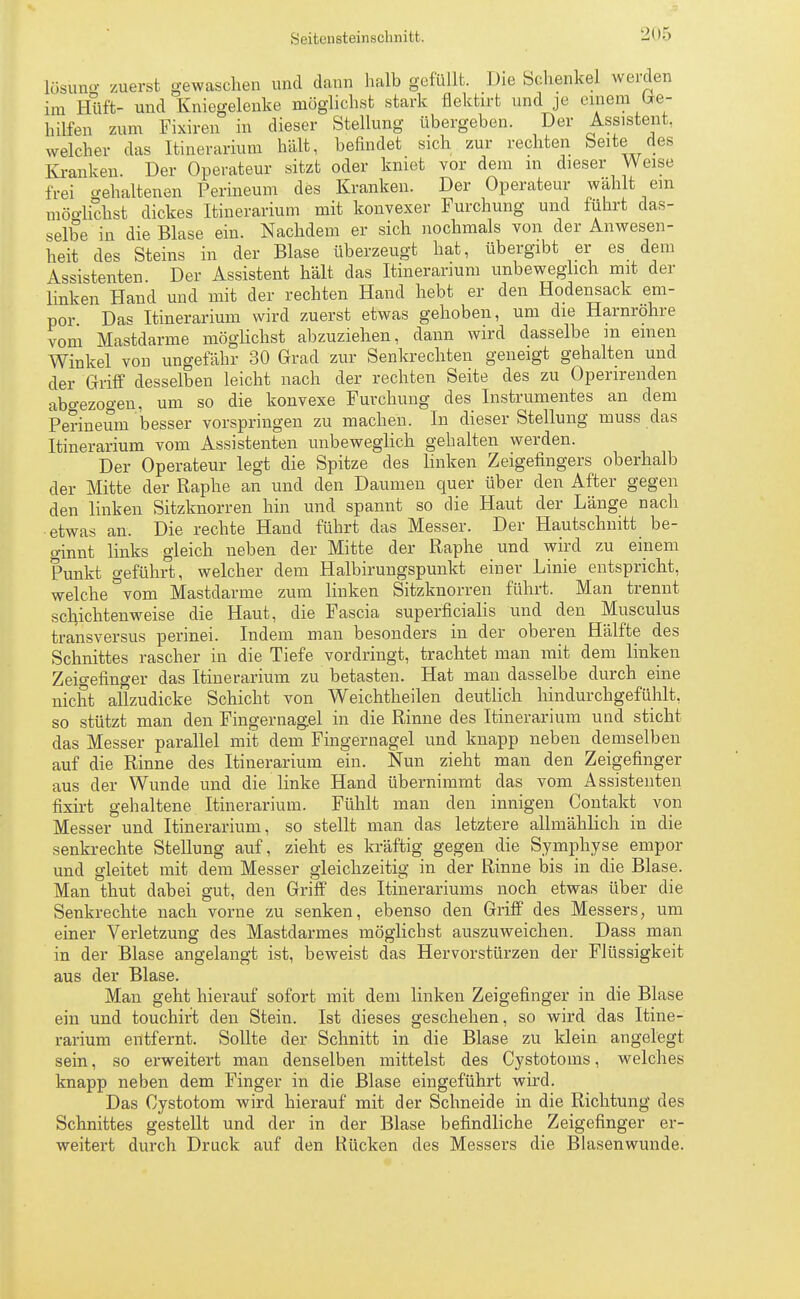 lösuno- zuerst gewaschen und dann halb gefüllt. Die Sehenkel werden im Hüft- und Kniegelenke möglichst stark flektirt und je einem Ge- hilfen zum Fixiren in dieser Stellung übergeben. Der Assistent, welcher das Itinerarium hält, befindet sich zur rechten Seite des Kranken. Der Operateur sitzt oder kniet vor dem m dieser Weise frei behaltenen Perineum des Kranken. Der Operateur wählt ein möglichst dickes Itinerarium mit konvexer Furchung und führt das- selbe in die Blase ein. Nachdem er sich nochmals von der Anwesen- heit des Steins in der Blase überzeugt hat, übergibt er es den. Assistenten Der Assistent hält das Itinerarium unbeweglich mit der linken Hand und mit der rechten Hand hebt er den Hodensack em- por Das Itinerarium wird zuerst etwas gehoben, um die Harnröhre vom Mastdarme möglichst abzuziehen, dann wird dasselbe m einen Winkel von ungefähr 30 Grad zur Senkrechten geneigt gehalten und der Griff desselben leicht nach der rechten Seite des zu Operirenden abgezogen, um so die konvexe Furchung des Instrumentes an dem Perineum besser vorspringen zu machen. In dieser Stellung muss das Itinerarium vom Assistenten unbeweglich gehalten werden. Der Operateur legt die Spitze des linken Zeigefingers oberhalb der Mitte der Raphe an und den Daumen quer über den After gegen den linken Sitzknorren hin und spannt so die Haut der Länge nach etwas an. Die rechte Hand führt das Messer. Der Hautschnitt be- ginnt links gleich neben der Mitte der Raphe und wird zu einem Punkt geführt, welcher dem Halbirungspunkt einer Linie entspricht, welche °vom Mastdarme zum linken Sitzknorren führt. Man trennt sclrichtenweise die Haut, die Fascia superficialis und den Musculus transversus perinei. Indem man besonders in der oberen Hälfte des Schnittes rascher in die Tiefe vordringt, trachtet man mit dem linken Zeigefinger das Itinerarium zu betasten. Hat man dasselbe durch eine nicht allzudicke Schicht von Weichtheilen deutlich hindurchgefühlt, so stützt man den Fingernagel in die Rinne des Itinerarium und sticht das Messer parallel mit dem Fingernagel und knapp neben demselben auf die Rinne des Itinerarium ein. Nun zieht man den Zeigefinger aus der Wunde und die linke Hand übernimmt das vom Assistenten fixirt gehaltene Itinerarium. Fühlt man den innigen Contakt von Messer und Itinerarium, so stellt man das letztere allmählich in die senkrechte Stellung auf, zieht es kräftig gegen die Symphyse empor und gleitet mit dem Messer gleichzeitig in der Rinne bis in die Blase. Man thut dabei gut, den Griff des Itinerariums noch etwas über die Senkrechte nach vorne zu senken, ebenso den Griff des Messers, um einer Verletzung des Mastdarmes möglichst auszuweichen. Dass man in der Blase angelangt ist, beweist das Hervorstürzen der Flüssigkeit aus der Blase. Man geht hierauf sofort mit dem linken Zeigefinger in die Blase ein und touchirt den Stein. Ist dieses geschehen, so wird das Itine- rarium entfernt. Sollte der Schnitt in die Blase zu klein angelegt sein, so erweitert man denselben mittelst des Cystotoms, welches knapp neben dem Finger in die Blase eingeführt wird. Das Cystotom wird hierauf mit der Schneide in die Richtung des Schnittes gestellt und der in der Blase befindliche Zeigefinger er- weitert durch Druck auf den Rücken des Messers die Blasenwunde.