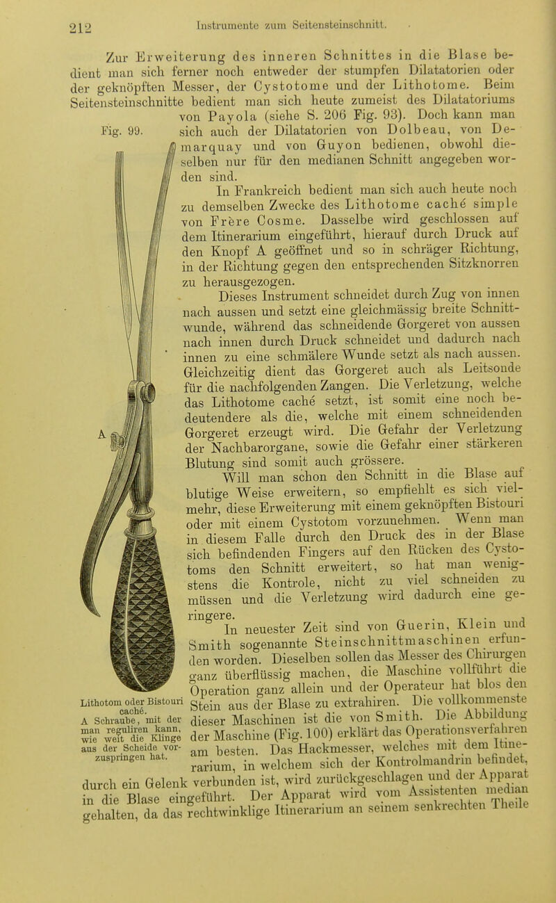 Fig. 99. Zur Erweiterung des inneren Schnittes in die Blase be- dient man sich ferner noch entweder der stumpfen Dilatatorien oder der geknöpften Messer, der Cystotome und der Lithotome. Beim Seitensteinschnitte bedient man sich heute zumeist des Dilatatoriums von Payola (siehe S. 206 Fig. 93). Doch kann man sich auch der Dilatatorien von Dolbeau, von De- in arquay und von Guyon bedienen, obwohl die- selben nur für den medianen Schnitt angegeben wor- den sind. In Frankreich bedient man sich auch heute noch zu demselben Zwecke des Lithotome cache simple von Frere Cosme. Dasselbe wird geschlossen auf dem Itinerarium eingeführt, hierauf durch Druck auf den Knopf A geöffnet und so in schräger Richtung, in der Richtung gegen den entsprechenden Sitzknorren zu herausgezogen. Dieses Instrument schneidet durch Zug von innen nach aussen und setzt eine gleichmässig breite Schnitt- wunde, während das schneidende Gorgeret von aussen nach innen durch Druck schneidet und dadurch nach innen zu eine schmälere Wunde setzt als nach aussen. Gleichzeitig dient das Gorgeret auch als Leitsonde für die nachfolgenden Zangen. Die Verletzung, welche das Lithotome cache setzt, ist somit eine noch be- deutendere als die, welche mit einem schneidenden Gorgeret erzeugt wird. Die Gefahr der Verletzung der Nachbarorgane, sowie die Gefahr einer stärkeren Blutung sind somit auch grössere. Will man schon den Schnitt in die Blase auf blutige Weise erweitern, so empfiehlt es sich viel- mehr, diese Erweiterung mit einem geknöpften Bistouri oder mit einem Cystotom vorzunehmen. Wenn man in diesem Falle durch den Druck des in der Blase sich befindenden Fingers auf den Rücken des Cysto- toms den Schnitt erweitert, so hat man wenig- stens die Kontrole, nicht zu viel schneiden zu müssen und die Verletzung wird dadurch eine ge- ringere. . , In neuester Zeit sind von Guerm, Klein und Smith sogenannte Steinschnittmaschinen erfun- den worden. Dieselben sollen das Messer des Chirurgen cranz überflüssig machen, die Maschine vollführt die Operation ganz allein und der Operateur hat blos den Lithotom oder Bistouri gfce-n aug ^eY Biase zu extrahiren. Die vollkommenste a sotoSSTnüt der dieser Maschinen ist die von Smith. Die Abbildung wÄn Klinge der Maschine (Fig. 100) erklärt das Operationsverfiahren aus der Scheide vor- hpsten Das Hackmesser, welches mit dem ltine- Tri™ in welchem sich der Kontrolmandrin befindet durch ein Gelenk verbunden ist, wird zurückgeschlagen und der Apparat fn d e Blase eingeführt. Der Apparat wird vom Ass.sterder, „aed an gehalten, da das rechtwinklige Itinerarmm an seinem senkrechten TheiU