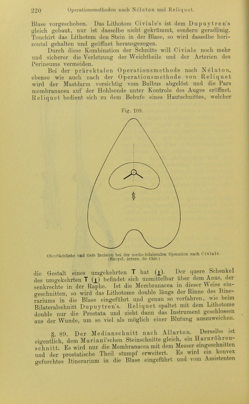 Blase vorgeschoben. Das Lithotom Civiale's ist dem Dupuytreu's gleich gebaut, nur ist dasselbe nicht gekrümmt, sondern geradlinig, Touchirt das Lithotom den Stein in der Blase, so wird dasselbe hori- zontal gehalten und geöffnet herausgezogen. Durch diese Kombination der Schnitte will Civiale noch mehr und sicherer die Verletzung der Weichtheile und der Arterien des Perineums vermeiden. Bei der prärektalen Operationsmethode nach Nelaton, ebenso wie auch nach der Operationsmethode von Reliquet wird der Mastdarm vorsichtig vom Bulbus abgelöst und die Pars membranacea auf der Hohlsonde unter Kontrole des Auges eröffnet. Reliquet bedient sich zu dem Behufe eines Hautschnittes, welcher Fig. 109. Oberflächliche und tiefe Incision bei der medio-büateralen Operation nach Civiale. (Encycl. intern, de Chir.) die Gestalt eines umgekehrten T hat (jj. Der quere Schenkel des umgekehrten T (jj befindet sich unmittelbar über dem Anus, der senkrechte in der Raphe. Ist die Membranacea in dieser Weise ein- geschnitten, so wird das Lithotome double längs der Rinne des Itme- rariums in die Blase eingeführt und genau so verfahren, wie beim Bilateralschnitt Dupuytrens. Reliquet spaltet mit dem Lithotome double nur die Prostata und zieht dann das Instrument geschlossen aus der Wunde, um so viel als möglich einer Blutung auszuweichen. § 89. Der Medianschnitt nach Allarton. Derselbe ist eigentlich, dem Mariani'schen Steinschnitte gleich, ein Hamröhrein- schnitt Es wird nur die Membranacea mit dem Messer eingeschnitten und der prostatische Theil stumpf erweitert. Es wird ein konvex gefurchtes Itinerarium in die Blase eingeführt und vom Assistenten