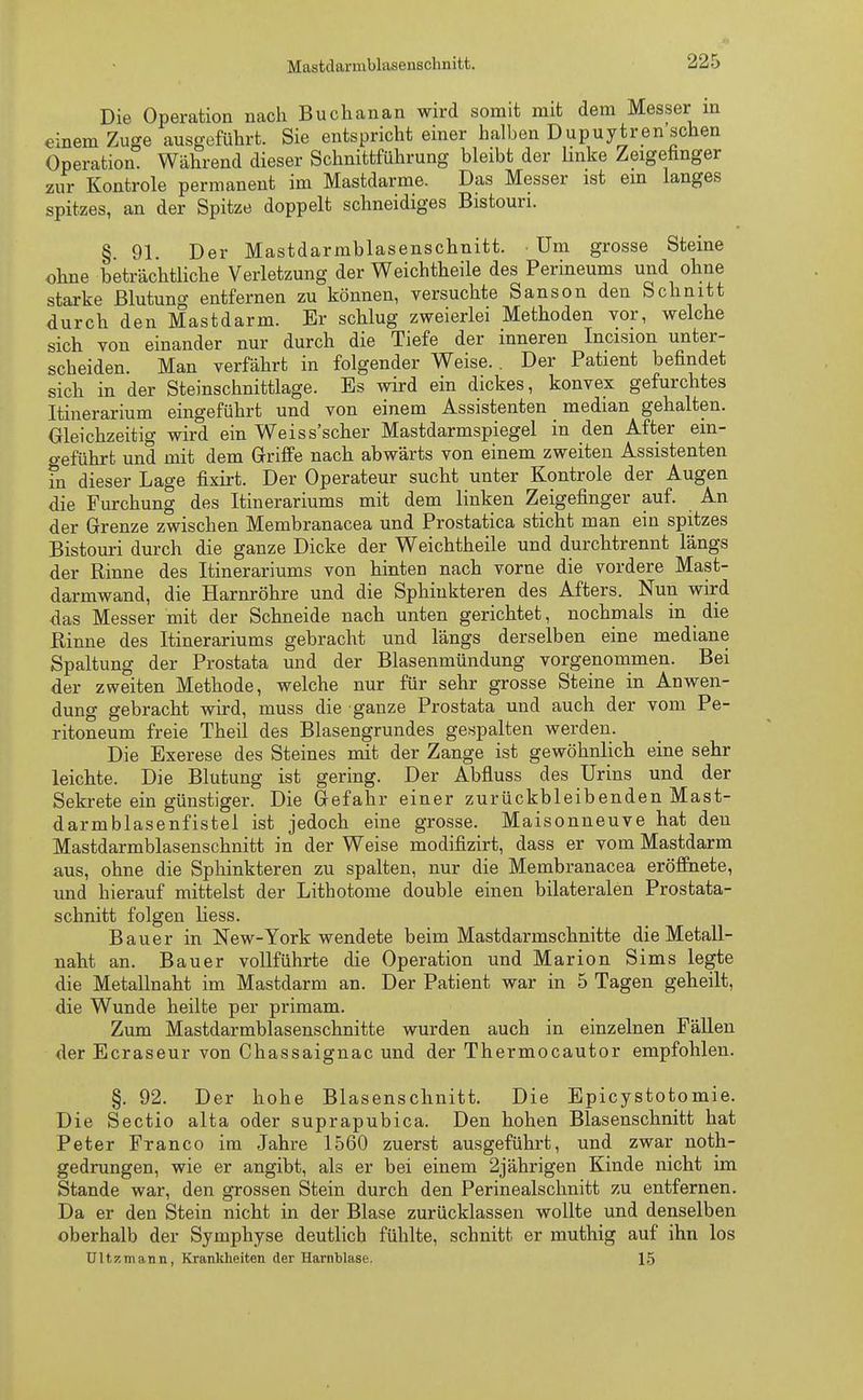 Die Operation nach Buchanan wird somit mit dem Messer in einem Zuge ausgeführt. Sie entspricht einer halben Dupuytren'schen Operation. Während dieser Schnittführung bleibt der linke Zeigefinger zur Kontrole permanent im Mastdarme. Das Messer ist ein langes spitzes, an der Spitze doppelt schneidiges Bistouri. § 91. Der Mastdarmblasenschnitt. • Um grosse Steine ohne beträchtliche Verletzung der Weichtheile des Perineums und ohne starke Blutung entfernen zu können, versuchte Sanson den Schnitt durch den Mastdarm. Er schlug zweierlei Methoden vor, welche sich von einander nur durch die Tiefe der inneren Incision unter- scheiden. Man verfährt in folgender Weise.. Der Patient befindet sich in der Steinschnittlage. Es wird ein dickes, konvex gefurchtes Itinerarium eingeführt und von einem Assistenten median gehalten. Gleichzeitig wird ein Weiss'scher Mastdarmspiegel in den After ein- geführt und mit dem Griffe nach abwärts von einem zweiten Assistenten fn dieser Lage fixirt. Der Operateur sucht unter Kontrole der Augen die Furchung des Itinerariums mit dem linken Zeigefinger auf. An der Grenze zwischen Membranacea und Prostatica sticht man ein spitzes Bistouri durch die ganze Dicke der Weichtheile und durchtrennt längs der Rinne des Itinerariums von hinten nach vorne die vordere Mast- darmwand, die Harnröhre und die Sphinkteren des Afters. Nun wird das Messer mit der Schneide nach unten gerichtet, nochmals in die Rinne des Itinerariums gebracht und längs derselben eine mediane Spaltung der Prostata und der Blasenmündung vorgenommen. Bei der zweiten Methode, welche nur für sehr grosse Steine in Anwen- dung gebracht wird, muss die ganze Prostata und auch der vom Pe- ritoneum freie Theil des Blasengrundes gespalten werden. Die Exerese des Steines mit der Zange ist gewöhnlich eine sehr leichte. Die Blutung ist gering. Der Abfluss des Urins und der Sekrete ein günstiger. Die Gefahr einer zurückbleibenden Mast- darmblasenfistel ist jedoch eine grosse. Maisonneuve hat den Mastdarmblasenschnitt in der Weise modifizirt, dass er vom Mastdarm aus, ohne die Sphinkteren zu spalten, nur die Membranacea eröffnete, und hierauf mittelst der Lithotome double einen bilateralen Prostata- schnitt folgen Hess. Bauer in New-York wendete beim Mastdarmschnitte die Metall- naht an. Bauer vollführte die Operation und Marion Sims legte die Metallnaht im Mastdarm an. Der Patient war in 5 Tagen geheilt, die Wunde heilte per primam. Zum Mastdarmblasenschnitte wurden auch in einzelnen Fällen der Ecraseur von Chassaignac und der Thermocautor empfohlen. §. 92. Der hohe Blasenschnitt. Die Epicystotomie. Die Sectio alta oder suprapubica. Den hohen Blasenschnitt hat Peter Franco im Jahre 1560 zuerst ausgeführt, und zwar noth- gedrungen, wie er angibt, als er bei einem 2jährigen Kinde nicht im Stande war, den grossen Stein durch den Perinealschnitt zu entfernen. Da er den Stein nicht in der Blase zurücklassen wollte und denselben oberhalb der Symphyse deutlich fühlte, schnitt er muthig auf ihn los Ultzmann, Krankheiten der Harnblase. 15