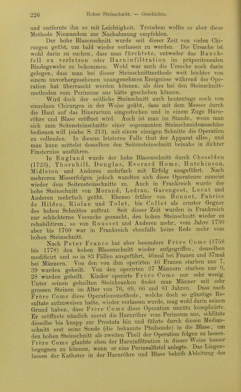 und entfernte ihn so mit Leichtigkeit. Trotzdem wollte er aber diese Methode Niemandem zur Nachahmung empfehlen. Der hohe Blasenschnitt wurde seit dieser Zeit von vielen Chi- rurgen geübt, um bald wieder verlassen zu werden. Die Ursache ist wohl darin zu suchen, dass man fürchtete, entweder das Bauch- fell zu verletzen oder Harninfiltration im präperitonealen Bindegewebe zu bekommen. Wohl war auch die Ursache noch darin gelegen, dass man bei dieser Steinschnittmethode weit leichter von einem unvorhergesehenen unangenehmen Ereignisse während der Ope- ration hat überrascht werden können, als dies bei den Steinschnitt- methoden vom Perineum aus hätte geschehen können. Wird doch der seitliche Steinschnitt auch heutzutage noch von einzelnen Chirurgen in der Weise geübt, dass mit dem Messer durch die Haut auf das Itinerarium eingestochen und in einem Zuge Harn- röhre und Blase eröffnet wird. Auch ist man im Stande, wenn man sich zum Seitensteinschnitte einer sogenannten Steinschneidemaschine bedienen will (siehe S. 213), mit einem einzigen Schnitte die Operation zu vollenden. In diesem letzteren Falle thut der Apparat alles, und man kann mittelst desselben den Seitensteinschnitt beinahe in dichter Finsterniss ausführen. In England wurde der hohe Blasenschnitt durch Cheselden (1723), Thornhill, Douglas, Everard Home, Hutchinson, Midie ton und Anderen mehrfach mit Erfolg ausgeführt. Nach mehreren Misserfolgen jedoch wandten sich diese Operateure zumeist wieder dem Seitensteinschnitte zu. Auch in Frankreich wurde der hohe Steinschnitt von Morand, Ledran, Garengeot, Lecat und Anderen mehrfach geübt. Ebenso früher von Bonnet, Fabrice de Hilden, Riolan und Tolet, bis Collet als ernster Gegner des hohen Schnittes auftrat. Seit dieser Zeit wurden in Frankreich nur schüchterne Versuche gemacht, den hohen Steinschnitt wieder zu rehabilitiren, so von Rousset und Anderen mehr, vom Jahre 1730 aber bis 1760 war in Frankreich ebenfalls keine Rede mehr vom hohen Steinschnitt. Nach Peter Franco hat aber besonders Frere Come (1758 bis 1778) den hohen Blasenschnitt wieder aufgegriffen, denselben modificirt und so in 83 Fällen ausgeführt, 46mal bei Frauen und 37mal bei Männern. Von den von ihm operirten 46 Frauen starben nur 7, 39 wurden geheilt. Von den operirten 37 Männern starben nur 9, 28 wurden geheilt. Kinder operirte Frere Come nur sehr wenig. Unter seinen geheilten Steinkranken findet man Männer mit sehr ^rossen Steinen im Alter von 76, 69, 66 und 61 Jahren. Dass nach Frere Come diese Operationsmethode, welche doch so günstige Re- sultate aufzuweisen hatte, wieder verlassen wurde, mag wohl darin seinen Grund haben, dass Frere Come diese Operation unnütz komphcirte. Er eröffnete nämlich zuerst die Harnröhre vom Perineum aus, schlitzte dieselbe bis knapp zur Prostata hin und führte durch diesen Median- schnitt erst seine Sonde (die bekannte Pfeilsonde) in die Blase, um den hohen Steinschnitt als zweiten Theil der Operation folgen zu lassen. Frere Come glaubte eben der Harninfiltration in dieser Weise besser begegnen zu können, wenn er eine Perinealfistel anlegte. Das Liegen- lassen der Katheter in der Harnröhre und Blase behufs Ableitung des