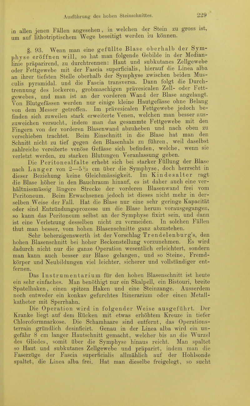 in allen jenen Fällen angesehen, in welchen der Stein zu gross ist, um auf lithotriptischem Wege beseitigt werden zu können. §. 93. Wenn man eine gefüllte Blase oberhalb der Sym- physe eröffnen will, so hat man folgende Gebilde in der Median- linie präparirend, zu durchtrennen: Haut und subkutanes Zellgewebe oder Fettgewebe mit der Fascia superficialis, hierauf die Linea alba an ihrer tiefsten Stelle oberhalb der Symphyse zwischen beiden Mus- culis pyramidal, und die Fascia transversa. Dann folgt die Durch- trennung des lockeren, grobmaschigen prävesicalen Zell- oder Fett- gewebes, und man ist an der vorderen Wand der Blase angelangt. Von Blutgefässen werden nur einige kleine Hautgefässe ohne Belang von dem Messer getroffen. Im prävesicalen Fettgewebe jedoch be- finden sich zuweilen stark erweiterte Venen, welchen man besser aus- zuweichen versucht, indem man das gesammte Fettgewebe mit den Fingern von der vorderen Blasenwand abzuheben und nach oben zu verschieben trachtet. Beim Einschnitt in die Blase hat man den Schnitt nicht zu tief gegen den Blasenhals zu führen, weil daselbst zahlreiche vereiterte venöse Gefässe sich befinden, welche, wenn sie verletzt werden, zu starken Blutungen Veranlassung geben. Die Peritonealfalte erhebt sich bei starker Füllung der Blase nach Langer von 2—5^2 cm über die Symphyse, doch herrscht in dieser Beziehung keine Gleichmässigkeit. Im Kindesalter ragt die Blase höher in den Bauchraum hinauf, es ist daher auch eine ver- hältnissmässig längere Strecke der vorderen Blasenwand frei vom Peritoneum. Beim Erwachsenen jedoch ist dieses nicht mehr in der- selben Weise der Fall. Hat die Blase nur eine sehr geringe Kapacität oder sind Entzündungsprozesse um die Blase herum vorausgegangen, so kann das Peritoneum selbst an der Symphyse fixirt sein, und dann ist eine Verletzung desselben nicht zu vermeiden. In solchen Fällen thut man besser, vom hohen Blasenschnitte ganz abzustehen. Sehr beherzigenswerth ist der Vorschlag Trendelenburg's, den hohen Blasenschnitt bei hoher Beckenstellung voi'zunehmen. Es wird dadurch nicht nur die ganze Operation wesentlich erleichtert, sondern man kann auch besser zur Blase gelangen, und so Steine, Fremd- körper und Neubildungen viel leichter, sicherer und vollständiger ent- fernen. Das Instrumentarium für den hohen Blasenschnitt ist heute ein sehr einfaches. Man benöthigt nur ein Skalpell, ein Bistouri, breite Spatelhaken, einen spitzen Haken und eine Steinzange. Ausserdem noch entweder ein konkav gefurchtes Itinerarium oder einen Metall- katheter mit Sperrhahn. Die Operation wird in folgender Weise ausgeführt. Der Kranke liegt auf dem Rücken mit etwas erhöhtem Kreuze in tiefer Chloroformnarkose. Die Schamhaare sind entfernt, das Operations- terrain gründlich desinficirt. Genau in der Linea alba wird ein un- gefähr 8 cm langer Hautschnitt gemacht, welcher bis an die Wurzel des Gliedes, somit über die Symphyse hinaus reicht. Man spaltet so Haut und subkutanes Zellgewebe und präparirt, indem man die Faserzüge der Fascia superficialis allmählich auf der Hohlsonde spaltet, die Linea alba frei. Hat man dieselbe freigelegt, so sucht
