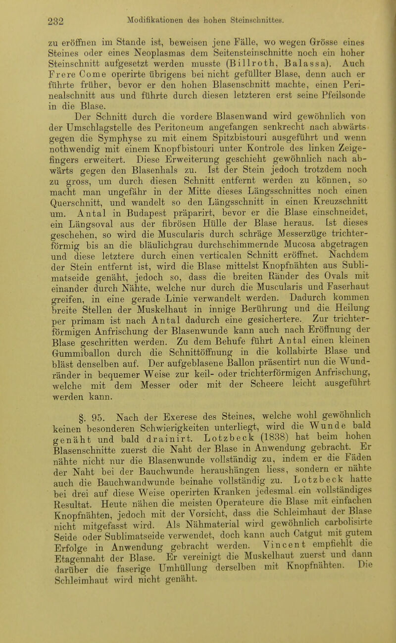 zu eröffnen im Stande ist, beweisen jene Fälle, wo wegen Grösse eines Steines oder eines Neoplasmas dem Seitensteinschnitte noch ein hoher Steinschnitt aufgesetzt werden musste (Billroth, Balassa). Auch Frere Come operirte übrigens bei nicht gefüllter Blase, denn auch er führte früher, bevor er den hohen Blasenschnitt machte, einen Peri- nealschnitt aus und führte durch diesen letzteren erst seine Pfeilsonde in die Blase. Der Schnitt durch die vordere Blasenwand wird gewöhnlich von der Umschlagstelle des Peritoneum angefangen senkrecht nach abwärts gegen die Symphyse zu mit einem Spitzbistouri ausgeführt und wenn nothwendig mit einem Knopfbistouri unter Kontrole des linken Zeige- fingers erweitert. Diese Erweiterung geschieht gewöhnlich nach ab- wärts gegen den Blasenhals zu. Ist der Stein jedoch trotzdem noch zu gross, um durch diesen Schnitt entfernt werden zu können, so macht man ungefähr in der Mitte dieses Längsschnittes noch einen Querschnitt, und wandelt so den Längsschnitt in einen Kreuzschnitt um. Antal in Budapest präparirt, bevor er die Blase einschneidet, ein Längsoval aus der fibrösen Hülle der Blase heraus. Ist dieses geschehen, so wird die Muscularis durch schräge Messerzüge trichter- förmig bis an die bläulichgrau durchschimmernde Mucosa abgetragen und diese letztere durch einen verticalen Schnitt eröffnet. Nachdem der Stein entfernt ist, wird die Blase mittelst Knopfnähten aus Subli- matseide genäht, jedoch so, dass die breiten Ränder des Ovals mit einander durch Nähte, welche nur durch die Muscularis und Faserhaut greifen, in eine gerade Linie verwandelt werden. Dadurch kommen breite Stellen der Muskelhaut in innige Berührung und die. Heilung per primam ist nach Antal dadurch eine gesichertere. Zur trichter- förmigen Anfrischung der Blasenwunde kann auch nach Eröffnung der Blase geschritten werden. Zu dem Behufe führt Antal einen kleinen Gummiballon durch die Schnittöffnung in die kollabirte Blase und bläst denselben auf. Der aufgeblasene Ballon präsentirt nun die Wund- ränder in bequemer Weise zur keil- oder trichterförmigen Anfrischung, welche mit dem Messer oder mit der Scheere leicht ausgeführt werden kann. §. 95. Nach der Exerese des Steines, welche wohl gewöhnlich keinen besonderen Schwierigkeiten unterliegt, wird die Wunde bald genäht und bald drainirt. Lotzbeck (1838) hat beim hohen Blasenschnitte zuerst die Naht der Blase in Anwendung gebracht. Er nähte nicht nur die Blasenwunde vollständig zu, indem er die Fäden der Naht bei der Bauchwunde heraushängen liess, sondern er nähte auch die Bauchwandwunde beinahe vollständig zu. Lotzbeck hatte bei drei auf diese Weise operirten Kranken jedesmal, ein -vollständiges Resultat. Heute nähen die meisten Operateure die Blase mit einfachen Knopfnähten, jedoch mit der Vorsicht, dass die Schleimhaut der Blase nicht mitgefasst wird. Als Nähmaterial wird gewöhnlich carbolisirte Seide oder Sublimatseide verwendet, doch kann auch Catgut mit gutem Erfolge in Anwendung gebracht werden. Vincent empfiehlt die Etagennaht der Blase. Er vereinigt die Muskelhaut zuerst und dann darüber die faserige Umhüllung derselben mit Knopfnähten. Die Schleimhaut wird nicht genäht.
