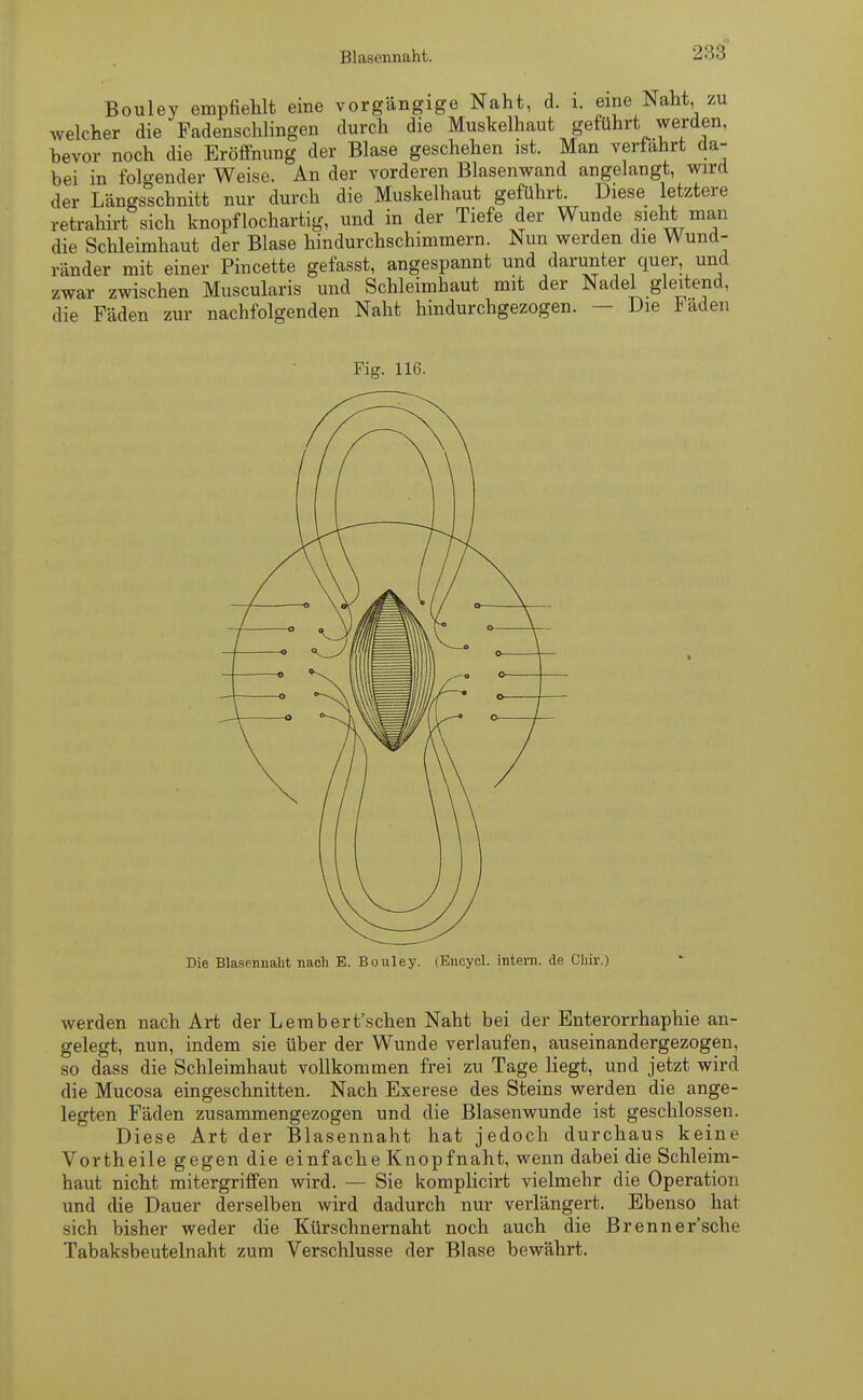 Blasennaht. 283 Bouley empfiehlt eine vorgängige Naht, d. 1. eine Naht, zu welcher die Fadenschlingen durch die Muskelhaut geführt werden, bevor noch die Eröffnung der Blase geschehen ist. Man verfahrt da- bei in folgender Weise. An der vorderen Blasenwand angelangt, wird der Längsschnitt nur durch die Muskelhaut geführt. Diese letztere retrahirt sich knöpf loch artig, und in der Tiefe der Wunde sieht man die Schleimhaut der Blase hindurchschimmern. Nun werden die Wund- ränder mit einer Pincette gefasst, angespannt und darunter quer und zwar zwischen Muscularis und Schleimhaut mit der Nadel gleitend, die Fäden zur nachfolgenden Naht hindurchgezogen. — Die laden Fig. 116. Die Blasennaht nach E. Bouley. (Encycl. intern, de Cliir.) werden nach Art der Lembert'schen Naht bei der Enterorrhaphie an- gelegt, nun, indem sie über der Wunde verlaufen, auseinandergezogen, so dass die Schleimhaut vollkommen frei zu Tage liegt, und jetzt wird die Mucosa eingeschnitten. Nach Exerese des Steins werden die ange- legten Fäden zusammengezogen und die Blasenwunde ist geschlossen. Diese Art der Blasennaht hat jedoch durchaus keine Vorth eile gegen die einfache Knopfnaht, wenn dabei die Schleim- haut nicht mitergriffen wird. — Sie komplicirt vielmehr die Operation und die Dauer derselben wird dadurch nur verlängert. Ebenso hat sich bisher weder die Kürschnernaht noch auch die Brenn er'sehe Tabaksbeutelnaht zum Verschlusse der Blase bewährt.