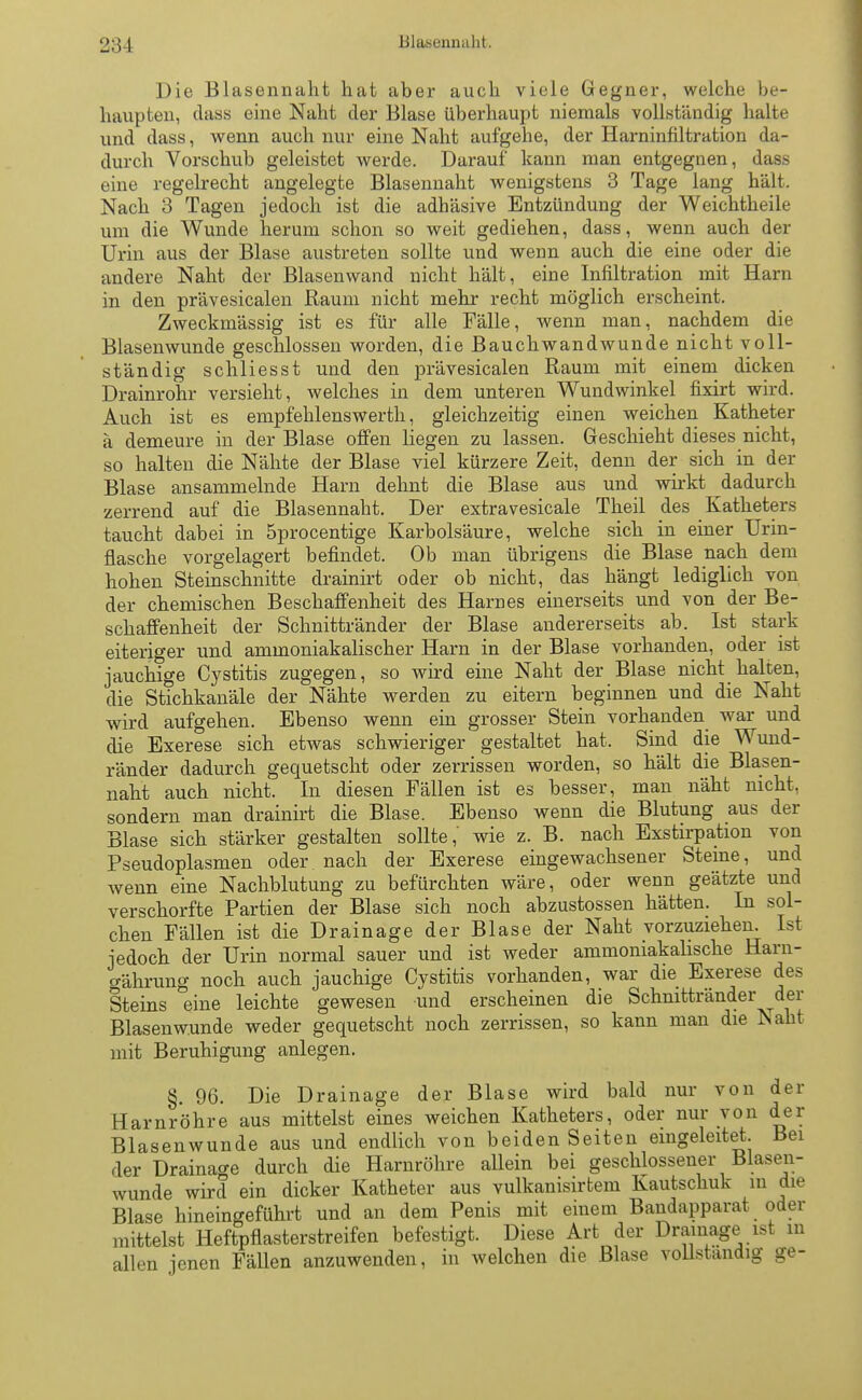 Die Blasennaht hat aber auch viele Gegner, welche be- haupten, dass eine Naht der Blase überhaupt niemals vollständig halte und dass, wenn auch nur eine Naht aufgehe, der Harninfiltration da- durch Vorschub geleistet werde. Darauf kann man entgegnen, dass eine regelrecht angelegte Blasennaht wenigstens 3 Tage lang hält. Nach 3 Tagen jedoch ist die adhäsive Entzündung der Weichtheile um die Wunde herum schon so weit gediehen, dass, wenn auch der Urin aus der Blase austreten sollte und wenn auch die eine oder die andere Naht der Blasenwand nicht hält, eine Infiltration mit Harn in den prävesicalen Raum nicht mehr recht möglich erscheint. Zweckmässig ist es für alle Fälle, wenn man, nachdem die Blasenwunde geschlossen worden, die Bauchwandwunde nicht voll- ständig schliesst und den prävesicalen Raum mit einem dicken Drainrohr versieht, welches in dem unteren Wundwinkel fixirt wird. Auch ist es empfehlenswert, gleichzeitig einen weichen Katheter ä demeure in der Blase offen liegen zu lassen. Geschieht dieses nicht, so halten die Nähte der Blase viel kürzere Zeit, denn der sich in der Blase ansammelnde Harn dehnt die Blase aus und wirkt dadurch zerrend auf die Blasennaht. Der extravesicale Theil des Katheters taucht dabei in 5procentige Karbolsäure, welche sich in einer Urin- flasche vorgelagert befindet. Ob man übrigens die Blase nach dem hohen Steinschnitte drainirt oder ob nicht, das hängt lediglich von der chemischen Beschaffenheit des Harnes einerseits und von der Be- schaffenheit der Schnittränder der Blase andererseits ab. Ist stark eiteriger und ammoniakalischer Harn in der Blase vorhanden, oder ist jauchige Cystitis zugegen, so wird eine Naht der Blase nicht halten, die Stichkanäle der Nähte werden zu eitern beginnen und die Naht wird aufgehen. Ebenso wenn ein grosser Stein vorhanden war und die Exerese sich etwas schwieriger gestaltet hat. Sind die Wund- ränder dadurch gequetscht oder zerrissen worden, so hält die Blasen- naht auch nicht. In diesen Fällen ist es besser, man näht nicht, sondern man drainirt die Blase. Ebenso wenn die Blutung aus der Blase sich stärker gestalten sollte,' wie z. B. nach Exstirpation von Pseudoplasmen oder nach der Exerese eingewachsener Steine, und wenn eine Nachblutung zu befürchten wäre, oder wenn geätzte und verschorfte Partien der Blase sich noch abzustossen hätten. In sol- chen Fällen ist die Drainage der Blase der Naht vorzuziehen. Ist jedoch der Urin normal sauer und ist weder ammoniakalische Ham- o-ährung noch auch jauchige Cystitis vorhanden, war die Exerese des Steins eine leichte gewesen und erscheinen die Schnittränder der Blasenwunde weder gequetscht noch zerrissen, so kann man die Naht mit Beruhigung anlegen. §. 96. Die Drainage der Blase wird bald nur von der Harnröhre aus mittelst eines weichen Katheters, oder nur von der Blasenwunde aus und endlich von beiden Seiten eingeleitet. Bei der Drainage durch die Harnröhre allein bei geschlossener Blasen- wunde wird ein dicker Katheter aus vulkanisirtem Kautschuk in die Blase hineingeführt und an dem Penis mit einem Bandapparat oder mittelst Heftpflasterstreifen befestigt. Diese Art der Drainage ist in allen jenen Fällen anzuwenden, in welchen die Blase vollständig ge-