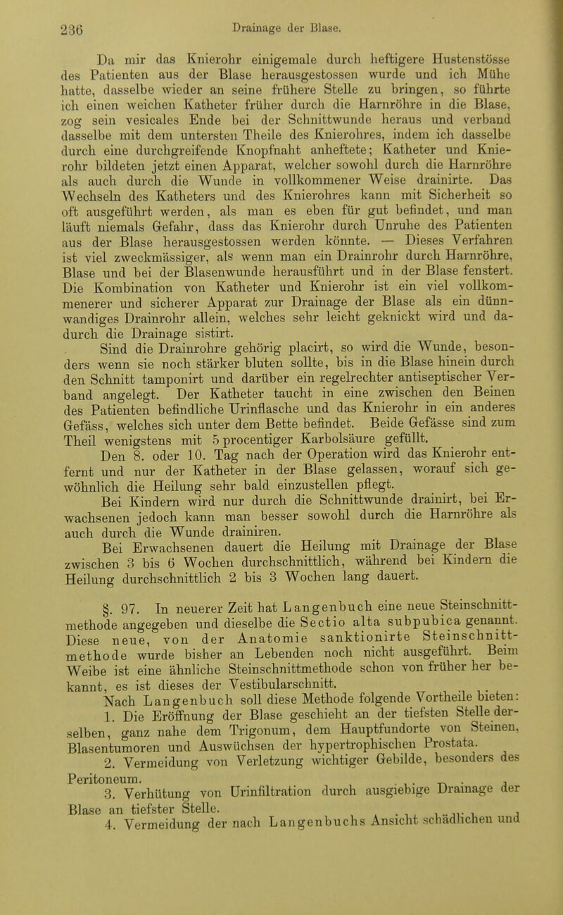 Da mir das Knierohr einigemale durch lieftigere Hustenstösse des Patienten aus der Blase herausgestossen wurde und ich Mühe hatte, dasselbe wieder an seine frühere Stelle zu bringen, so führte ich einen weichen Katheter früher durch die Harnröhre in die Blase, zog sein vesicales Ende bei der Schnittwunde heraus und verband dasselbe mit dem untersten Theile des Knierohres, indem ich dasselbe durch eine durchgreifende Knopfnaht anheftete; Katheter und Knie- rohr bildeten jetzt einen Apparat, welcher sowohl durch die Harnröhre als auch durch die Wunde in vollkommener Weise drainirte. Das Wechseln des Katheters und des Knierohres kann mit Sicherheit so oft ausgeführt werden, als man es eben für gut befindet, und man läuft niemals Gefahr, dass das Knierohr durch Unruhe des Patienten aus der Blase herausgestossen werden könnte. — Dieses Verfahren ist viel zweckmässiger, als wenn man ein Drainrohr durch Harnröhre, Blase und bei der Blasenwunde herausführt und in der Blase fenstert. Die Kombination von Katheter und Knierohr ist ein viel vollkom- menerer und sicherer Apparat zur Drainage der Blase als ein dünn- wandiges Drainrohr allein, welches sehr leicht geknickt wird und da- durch die Drainage sistirt. Sind die Drainrohre gehörig placirt, so wird die Wunde, beson- ders wenn sie noch stärker bluten sollte, bis in die Blase hinein durch den Schnitt tamponirt und darüber ein regelrechter antiseptischer Ver- band angelegt. Der Katheter taucht in eine zwischen den Beinen des Patienten befindliche Urinflasche und das Knierohr in ein anderes Gefäss, welches sich unter dem Bette befindet. Beide Gefässe sind zum Theil wenigstens mit 5procentiger Karbolsäure gefüllt. Den 8. oder 10. Tag nach der Operation wird das Knierohr ent- fernt und nur der Katheter in der Blase gelassen, worauf sich ge- wöhnlich die Heilung sehr bald einzustellen pflegt. Bei Kindern wird nur durch die Schnittwunde drainirt, bei Er- wachsenen jedoch kann man besser sowohl durch die Harnröhre als auch durch die Wunde drainiren. Bei Erwachsenen dauert die Heilung mit Drainage der Blase zwischen 3 bis 6 Wochen durchschnittlich, während bei Kindern die Heilung durchschnittlich 2 bis 3 Wochen lang dauert. §. 97. In neuerer Zeit hat Langenbuch eine neue Steinschnitt- methode angegeben und dieselbe die Sectio alta subpubica genannt. Diese neue, von der Anatomie sanktionirte Steinschnitt- methode wurde bisher an Lebenden noch nicht ausgeführt. Beim Weibe ist eine ähnliche Steinschnittmethode schon von früher her be- kannt, es ist dieses der Vestibularscbnitt. Nach Langenbuch soll diese Methode folgende Vortheile bieten: 1. Die Eröffnung der Blase geschieht an der tiefsten Stelle der- selben, ganz nahe dem Trigonum, dem Hauptfundorte von Steinen, Blasentumoren und Auswüchsen der hypertrophischen Prostata. 2. Vermeidung von Verletzung wichtiger Gebilde, besonders des Peritoneum. . , 3. Verhütung von Urinfiltration durch ausgiebige Drainage der Blase an tiefster Stelle. 4. Vermeidung der nach Langenbuchs Ansicht schädlichen und