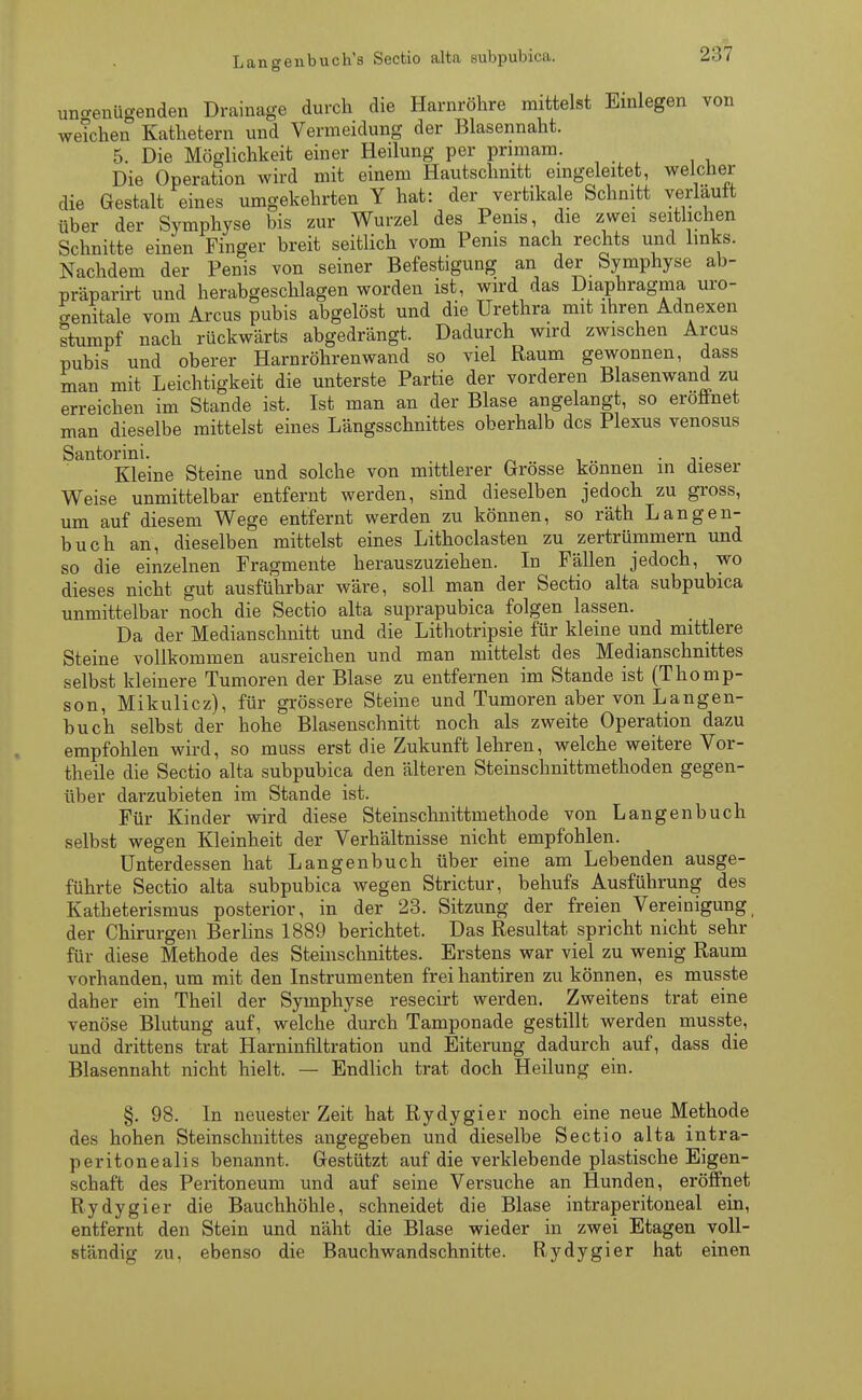 Lano-enbuch's Sectio alta subpubica. ungenügenden Drainage durch die Harnröhre mittelst Einlegen von weichen Kathetern und Vermeidung der Blasennaht. 5. Die Möglichkeit einer Heilung per pnmam. Die Operation wird mit einem Hautschnitt eingeleitet, welcher die Gestalt eines umgekehrten Y hat: der vertikale Schnitt verlauft über der Symphyse bis zur Wurzel des Penis, die zwei seitlichen Schnitte einen Finger breit seitlich vom Penis nach rechts und links. Nachdem der Penis von seiner Befestigung an der Symphyse ab- präparirt und herabgeschlagen worden ist, wird das Diaphragma uro- genitale vom Arcus pubis abgelöst und die Urethra mit ihren Adnexen stumpf nach rückwärts abgedrängt. Dadurch wird zwischen Arcus pubis und oberer Harnröhrenwand so viel Raum gewonnen, dass man mit Leichtigkeit die unterste Partie der vorderen Blasenwand zu erreichen im Stande ist. Ist man an der Blase angelangt, so eröffnet man dieselbe mittelst eines Längsschnittes oberhalb des Plexus venosus Santorini. - . Kleine Steine und solche von mittlerer Grosse können in dieser Weise unmittelbar entfernt werden, sind dieselben jedoch zu gross, um auf diesem Wege entfernt werden zu können, so räth Langen- buch an, dieselben mittelst eines Lithoclasten zu zertrümmern und so die einzelnen Fragmente herauszuziehen. In Fällen jedoch, wo dieses nicht gut ausführbar wäre, soll man der Sectio alta subpubica unmittelbar noch die Sectio alta suprapubica folgen lassen. Da der Medianschnitt und die Lithotrypsie für kleine und mittlere Steine vollkommen ausreichen und man mittelst des Medianschnittes selbst kleinere Tumoren der Blase zu entfernen im Stande ist (Thomp- son, Mikulicz), für grössere Steine und Tumoren aber von Langen- buch selbst der hohe Blasenschnitt noch als zweite Operation dazu empfohlen wird, so muss erst die Zukunft lehren, welche weitere Vor- theile die Sectio alta subpubica den älteren Steinschnittmethoden gegen- über darzubieten im Stande ist. Für Kinder wird diese Steinschnittmethode von Langen buch selbst wegen Kleinheit der Verhältnisse nicht empfohlen. Unterdessen hat Langenbuch über eine am Lebenden ausge- führte Sectio alta subpubica wegen Strictur, behufs Ausführung des Katheterismus posterior, in der 23. Sitzung der freien Vereinigung der Chirurgen Berlins 1889 berichtet. Das Resultat spricht nicht sehr für diese Methode des Steinschnittes. Erstens war viel zu wenig Raum vorhanden, um mit den Instrumenten freihantiren zu können, es musste daher ein Theil der Symphyse resecirt werden. Zweitens trat eine venöse Blutung auf, welche durch Tamponade gestillt werden musste, und drittens trat Harninfiltration und Eiterung dadurch auf, dass die Blasennaht nicht hielt. — Endlich trat doch Heilung ein. §. 98. In neuester Zeit hat Rydygier noch eine neue Methode des hohen Steinschnittes angegeben und dieselbe Sectio alta intra- peritonealis benannt. Gestützt auf die verklebende plastische Eigen- schaft des Peritoneum und auf seine Versuche an Hunden, eröffnet Rydygier die Bauchhöhle, schneidet die Blase intraperitoneal ein, entfernt den Stein und näht die Blase wieder in zwei Etagen voll- ständig zu, ebenso die Bauchwandschnitte. Rydygier hat einen