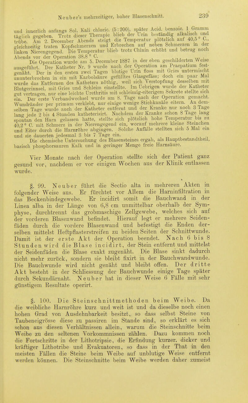 und innerlich anfangs Sol. Kali chlonc. (5 : 200), spater Acic! benzoic; _ Gramm taglich gegeben. Trotz dieser Therapie blieb.der Urin beständig- alkalisch und trübe Am 2. December Abends steigt die Temperatur plötzlich aut 40,5 U, Gleichzeitig traten Kopfschmerzen und Erbrechen auf neben Schmerzen m der finken Nierengegend. Die Temperatur blieb trotz Chinin erhöht und betrug noch Abends vor der Operation 38,8 0 C. , , •, i w • n Die Operation wurde am 5. December 1887 in der eben geschilderten Weise ausgeführt. Der Katheter Nr. 9 wurde nach der Operation am Praepatium fest- genäht, Der in den ersten zwei Tagen blutige Urm floss mit Gries untermischt ununterbrochen in ein mit Karbolsäure gefülltes Glasgefäss; doch ein paar Mal wurde das Entfernen des Katheters nöthig, weil sich Verstopfung desselben mit Blutgerinnsel, mit Gries und Schleim einstellte. Im Uebrigen wurde der Katheter aut vertragen, nur eine leichte Urethritis mit schleimig-eiterigem Sekrete stellte sich ein Der erste Verbandwechsel wurde am 8. Tage nach der Operation gemacht. Wundränder per primam verklebt, nur einige wenige Stichkanäle eitern. An dem- selben Tao-e wurde auch der Katheter entfernt und der Kranke nur noch 3 Tage lano- jede2 bis 4 Stunden katheterisirt, Nachdem der Kranke schon 8 Tage lang spontan den Harn gelassen hatte, stellte sich plötzlich hohe Temperatur bis zu 40 2 0 C mit Schmerz in der Nierengegend ein, worauf mehrere kleine Sternchen und Eiter durch die Harnröhre abgingen. Solche Anfälle stellten sich 5 Mal em und sie dauerten jedesmal 3 bis 7 Tage ein. Die chemische Untersuchung des Blasensteines ergab, als Hauptbestandteil, basisch phosphorsauren Kalk und in geringer Menge freie Harnsäure. Vier Monate nach der Operation stellte sich der Patient ganz gesund vor, nachdem er vor einigen Wochen aus der Klinik entlassen wurde. §.99. Neuber führt die Sectio alta in mehreren Akten in folgender Weise aus. Er fürchtet vor Allem die Harninfiltration in das Beckenbindegewebe. Er incidirt somit die Bauchwand in der Linea alba in der Länge von 6,8 cm unmittelbar oberhalb der Sym- physe, durchtrennt das grobmaschige Zellgewebe, welches sich auf der vorderen Blasenwand befindet. Hierauf legt er mehrere Seiden- fäden durch die vordere Blasenwand und befestigt die Enden der- selben mittelst Heftpflasterstreifen zu beiden Seiten der Schnittwunde. Damit ist der erste Akt der Operation beendet. Nach 6 bis 8 Stunden wird die Blase incidirt, der Stein entfernt und mittelst der Seidenfäden die Blase exakt zugenäht. Die Blase sinkt dadurch nicht mehr zurück, sondern sie bleibt fixirt in der Bauchwandwunde. Die Bauch wunde wird nicht genäht und bleibt offen. Der dritte Akt besteht in der Schliessung der Bauch wunde einige Tage später durch Sekundärnaht. N e u b e r hat in dieser Weise 6 Fälle mit sehr günstigem Resultate operirt. §. 100. Die Steinschnittmethoden beim Weibe. Da die weibliche Harnröhre kurz und weit ist und da dieselbe noch einen hohen Grad von Ausdehnbarkeit besitzt, so dass selbst Steine von Taubeneigrösse diese zu passiren im Stande sind, so erklärt es sich schon aus diesen Verhältnissen allein, warum die Steinschnitte beim Weibe zu den seltenen Vorkommnissen zählen. Dazu kommen noch die Fortschritte in der Lithotripsie, die Erfindung kurzer, dicker und kräftiger Lithotribe und Evakuatoren, so dass in der That in den meisten Fällen die Steine beim Weibe auf unblutige Weise entfernt werden können. Die Steinschnitte beim Weibe werden daher zumeist
