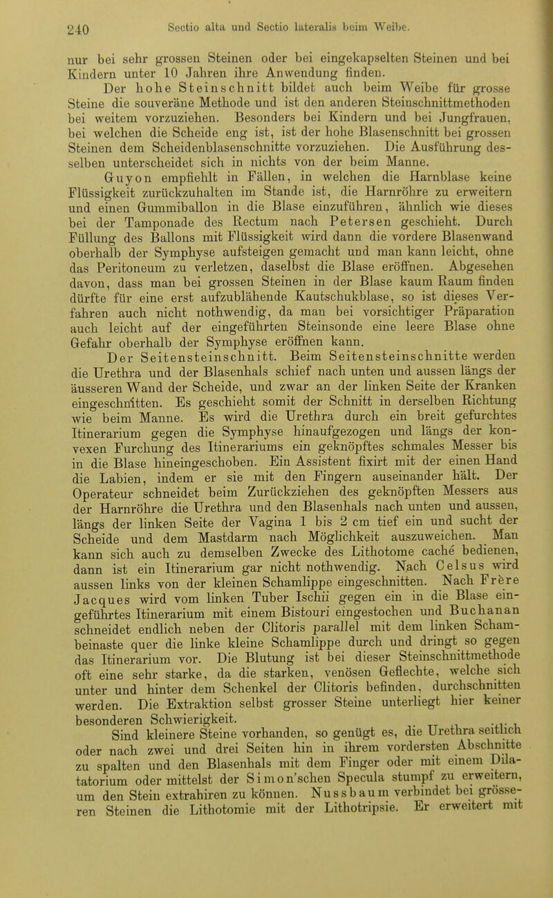 2 40 Sectio alta und Sectio lateralis beim Weibe. nur bei sehr grossen Steinen oder bei eingekapselten Steinen und bei Kindern unter 10 Jahren ihre Anwendung finden. Der hohe Steinschnitt bildet auch beim Weibe für grosse Steine die souveräne Methode und ist den anderen Steinschnittmethoden bei weitem vorzuziehen. Besonders bei Kindern und bei Jungfrauen, bei welchen die Scheide eng ist, ist der hohe Blasenschnitt bei grossen Steinen dem Scheidenblasenschnitte vorzuziehen. Die Ausführung des- selben unterscheidet sich in nichts von der beim Manne. Guyon empfiehlt in Fällen, in welchen die Harnblase keine Flüssigkeit zurückzuhalten im Stande ist, die Harnröhre zu erweitern und einen Gummiballon in die Blase einzuführen, ähnlich wie dieses bei der Tamponade des Rectum nach Petersen geschieht. Durch Füllung des Ballons mit Flüssigkeit wird dann die vordere Blasenwand oberhalb der Symphyse aufsteigen gemacht und man kann leicht, ohne das Peritoneum zu verletzen, daselbst die Blase eröffnen. Abgesehen davon, dass man bei grossen Steinen in der Blase kaum Raum finden dürfte für eine erst aufzublähende Kautschukblase, so ist dieses Ver- fahren auch nicht nothwendig, da man bei vorsichtiger Präparation auch leicht auf der eingeführten Steinsonde eine leere Blase ohne Gefahr oberhalb der Symphyse eröffnen kann. Der Seitensteinschnitt. Beim Seitensteinschnitte werden die Urethra und der Blasenhals schief nach unten und aussen längs der äusseren Wand der Scheide, und zwar an der linken Seite der Kranken eingeschnitten. Es geschieht somit der Schnitt in derselben Richtung wie beim Manne. Es wird die Urethra durch ein breit gefurchtes Itinerarium gegen die Symphyse hinaufgezogen und längs der kon- vexen Furchung des Itinerariums ein geknöpftes schmales Messer bis in die Blase hineingeschoben. Ein Assistent fixirt mit der einen Hand die Labien, indem er sie mit den Fingern auseinander hält. Der Operateur schneidet beim Zurückziehen des geknöpften Messers aus der Harnröhre die Urethra und den Blasenhals nach unten und aussen, längs der linken Seite der Vagina 1 bis 2 cm tief ein und sucht der Scheide und dem Mastdarm nach Möglichkeit auszuweichen. Man kann sich auch zu demselben Zwecke des Lithotome cache bedienen, dann ist ein Itinerarium gar nicht nothwendig. Nach Celsus wird aussen links von der kleinen Schamlippe eingeschnitten. Nach Frere Jacques wird vom linken Tuber Ischii gegen ein in die Blase ein- geführtes Itinerarium mit einem Bistouri eingestochen und Buchanan schneidet endlich neben der Clitoris parallel mit dem linken Scham- beinaste quer die linke kleine Schamlippe durch und dringt so gegen das Itinerarium vor. Die Blutung ist bei dieser Steinschnittmethode oft eine sehr starke, da die starken, venösen Geflechte, welche sich unter und hinter dem Schenkel der Clitoris befinden, durchschnitten werden. Die Extraktion selbst grosser Steine unterliegt hier keiner besonderen Schwierigkeit. Sind kleinere Steine vorhanden, so genügt es, die Urethra seitlich, oder nach zwei und drei Seiten hin in ihrem vordersten Abschnitte zu spalten und den Blasenhals mit dem Finger oder mit einem Dila- tatorium oder mittelst der Simon'schen Specula stumpf zu erweitern, um den Stein extrahiren zu können. Nussbaum verbindet bei grosse- ren Steinen die Lithotomie mit der Lithotripsie. Er erweitert mit
