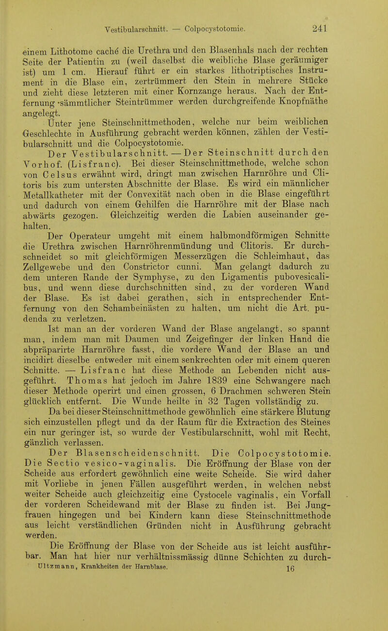 einem Lithotome cache' die Urethra und den Blasenhals nach der rechten Seite der Patientin zu (weil daselbst die weibliche Blase geräumiger ist) um 1 cm. Hierauf führt er ein starkes lithotriptisches Instru- ment in die Blase ein, zertrümmert den Stein in mehrere Stücke und zieht diese letzteren mit einer Kornzange heraus. Nach der Ent- fernung -sämmtlicher Steintrümmer werden durchgreifende Knopfnäthe angelegt. Unter jene Steinschnittmethoden, welche nur beim weiblichen Geschlechte in Ausführung gebracht werden können, zählen der Vesti- bularschnitt und die Colpoeystotomie. Der Vestibularschnitt.—Der Steinschnitt durch den Vorhof. (Lisfranc). Bei dieser Steinschnittmethode, welche schon von Celsus erwähnt wird, dringt man zwischen Harnröhre und Cli- toris bis zum untersten Abschnitte der Blase. Es wird ein männlicher Metallkatheter mit der Convexität nach oben in die Blase eingeführt und dadurch von einem Gehilfen die Harnröhre mit der Blase nach abwärts gezogen. Gleichzeitig werden die Labien auseinander ge- halten. Der Operateur umgeht mit einem halbmondförmigen Schnitte die Urethra zwischen Harnröhrenmündung und Clitoris. Er durch- schneidet so mit gleichförmigen Messerzügen die Schleimhaut, das Zellgewebe und den Constrictor cunni. Man gelangt dadurch zu dem unteren Rande der Symphyse, zu den Ligamentis pubovesicali- hus, und wenn diese durchschnitten sind, zu der vorderen Wand der Blase. Es ist dahei gerathen, sich in entsprechender Ent- fernung von den Schambeinästen zu halten, um nicht die Art. pu- denda zu verletzen. Ist man an der vorderen Wand der Blase angelangt, so spannt man, indem man mit Daumen und Zeigefinger der linken Hand die ahpräparirte Harnröhre fasst, die vordere Wand der Blase an und incidirt dieselbe entweder mit einem senkrechten oder mit einem queren Schnitte. — Lisfranc hat diese Methode an Lehenden nicht aus- geführt. Thomas hat jedoch im Jahre 1839 eine Schwangere nach dieser Methode operirt und einen grossen, 6 Drachmen schweren Stein glücklich entfernt. Die Wunde heilte in 32 Tagen vollständig zu. Da bei dieser Steinschnittmethode gewöhnlich eine stärkere Blutung sich einzustellen pflegt und da der Raum für die Extraction des Steines ein nur geringer ist, so wurde der Vestibularschnitt, wohl mit Recht, gänzlich verlassen. Der Blasenscheidenschnitt. Die Colpoeystotomie. Die Sectio vesico-vaginalis. Die Eröffnung der Blase von der Scheide aus erfordert gewöhnlich eine weite Scheide. Sie wird daher mit Vorliebe in jenen Fällen ausgeführt werden, in welchen nebst weiter Scheide auch gleichzeitig eine Cystocele vaginalis, ein Vorfall der vorderen Scheidewand mit der Blase zu finden ist. Bei Jung- frauen hingegen und bei Kindern kann diese Steinschnittmethode aus leicht verständlichen Gründen nicht in Ausführung gebracht werden. Die Eröffnung der Blase von der Scheide aus ist leicht ausführ- bar. Man hat hier nur verhältnissmässig dünne Schichten zu durch- Ultzmann, Krankheiten der Harnblase. jg