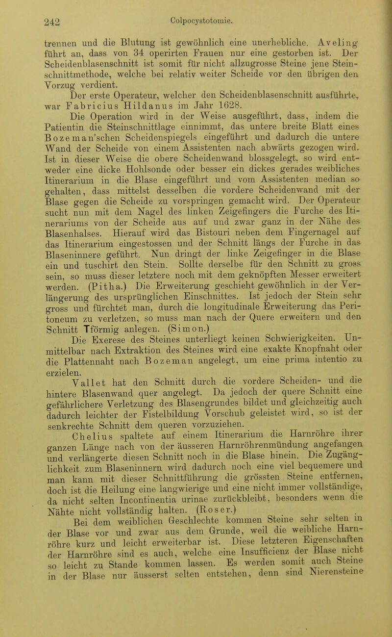 trennen und die Blutung ist gewöhnlich eine unerhebliche. Aveling führt an, dass von 34 operirten Frauen nur eine gestorben ist. Der Scheidenblasenschnitt ist somit für nicht allzugrosse Steine jene Stein- schnittmethode, welche bei relativ weiter Scheide vor den übrigen den Vorzug verdient. Der erste Operateur, welcher den Scheidenblasenschnitt ausführte, war Fabricius Hildanus im Jahr 1628. Die Operation wird in der Weise ausgeführt, dass, indem die Patientin die Steinschnittlage einnimmt, das untere breite Blatt eines Boze man'schen Scheidenspiegels eingeführt und dadurch die untere Wand der Scheide von einem Assistenten nach abwärts gezogen wird. Ist in dieser Weise die obere Scheidenwand blossgelegt, so wird ent- weder eine dicke Hohlsonde oder besser ein dickes gerades weibliches Itinerarium in die Blase eingeführt und vom Assistenten median so gehalten, dass mittelst desselben die vordere Scheidenwand mit der Blase gegen die Scheide zu vorspringen gemacht wird. Der Operateur sucht nun mit dem Nagel des linken Zeigefingers die Furche des Iti- nerariums von der Scheide aus auf und zwar ganz in der Nähe des Blasenhalses. Hierauf wird das Bistouri neben dem Fingernagel auf das Itinerarium eingestossen und der Schnitt längs der Furche in das Blaseninnere geführt. Nun dringt der linke Zeigefinger in die Blase ein und tuschirt den Stein. Sollte derselbe für den Schnitt zu gross sein, so muss dieser letztere noch mit dem geknöpften Messer erweitert werden. (Pitha.) Die Erweiterung geschieht gewöhnlich in der Ver- längerung des ursprünglichen Einschnittes. Ist jedoch der Stein sehr gross und fürchtet man, durch die longitudinale Erweiterung das Peri- toneum zu verletzen, so muss man nach der Quere erweitern und den Schnitt Tförmig anlegen. (Simon.) Die Exerese des Steines unterliegt keinen Schwierigkeiten. Un- mittelbar nach Extraktion des Steines wird eine exakte Knopfnaht oder die Plattennaht nach Bozeman angelegt, um eine prima intentio zu erzielen. V all et hat den Schnitt durch die vordere Scheiden- und die hintere Blasenwand quer angelegt. Da jedoch der quere Schnitt eine gefährlichere Verletzung des Blasengrundes bildet und gleichzeitig auch dadurch leichter der Fistelbildung Vorschub geleistet wird, so ist der senkrechte Schnitt dem queren vorzuziehen. Chelius spaltete auf einem Itinerarium die Harnröhre ihrer ganzen Länge nach von der äusseren Harnröhrenmündung angefangen und verlängerte diesen Schnitt noch in die Blase hinein. Die Zugäng- lichkeit zum Blaseninnern wird dadurch noch eine viel bequemere und man kann mit dieser Schnittführung die grössten Steine entfernen, doch ist die Heilung eine langwierige und eine nicht immer vollständige, da nicht selten Incontinentia urinae zurückbleibt, besonders wenn die Nähte nicht vollständig halten. (Roser.) Bei dem weiblichen Geschlechte kommen Steine sehr selten in der Blase vor und zwar aus dem Grunde, weil die weibliche Harn- röhre kurz und leicht erweiterbar ist. Diese letzteren Eigenschaften der Harnröhre sind es auch, welche eine Insufficienz der Blase nicht leicht zu Stande kommen lassen. Es werden somit auch bteine der Blase nur äusserst selten entstehen, denn sind Nierensteine so in