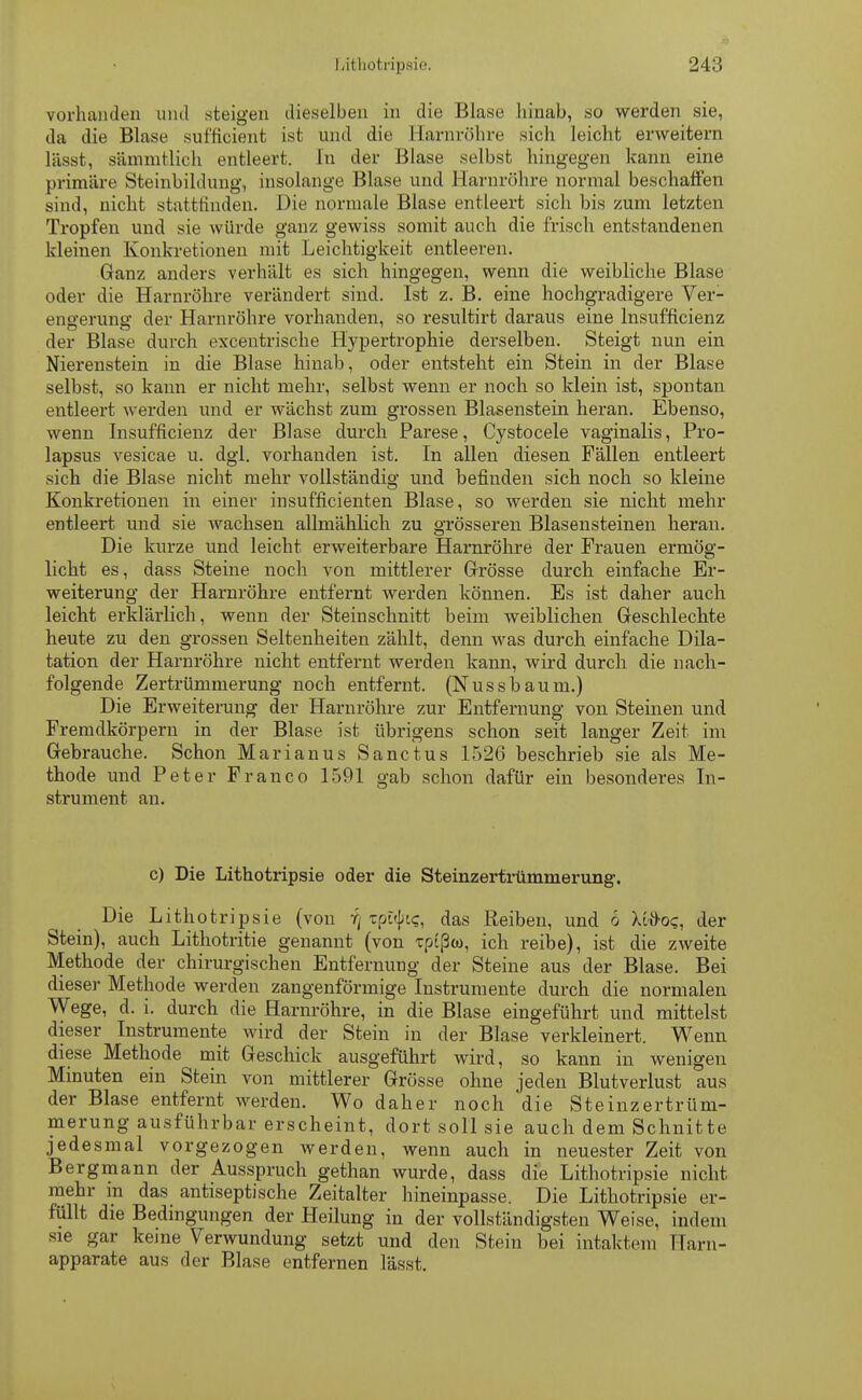 vorhanden und steigen dieselben in die Blase hinab, so werden sie, da die Blase sufficient ist und die Harnröhre sich leicht erweitern lässt, sämmtlich entleert. In der Blase selbst hingegen kann eine primäre Steinbildung, insolange Blase und Harnröhre normal beschaffen sind, nicht stattfinden. Die normale Blase entleert sich bis zum letzten Tropfen und sie würde ganz gewiss somit auch die frisch entstandenen kleinen Konkretionen mit Leichtigkeit entleeren. Ganz anders verhält es sich hingegen, wenn die weibliche Blase oder die Harnröhre verändert sind. Ist z. B. eine hochgradigere Ver- engerung der Harnröhre vorhanden, so resultirt daraus eine lnsufficienz der Blase durch excentrische Hypertrophie derselben. Steigt nun ein Nierenstein in die Blase hinab, oder entsteht ein Stein in der Blase selbst, so kann er nicht mehr, selbst wenn er noch so klein ist, spontan entleert werden und er wächst zum grossen Blasenstein heran. Ebenso, wenn lnsufficienz der Blase durch Parese, Cystocele vaginalis, Pro- lapsus vesicae u. dgl. vorhanden ist. In allen diesen Fällen entleert sich die Blase nicht mehr vollständig und befinden sich noch so kleine Konkretionen in einer insufficienten Blase, so werden sie nickt mehr entleert und sie wachsen allmählich zu grösseren Blasensteinen heran. Die kurze und leicht erweiterbare Harnröhre der Frauen ermög- licht es, dass Steine noch von mittlerer Grösse durch einfache Er- weiterung der Harnröhre entfernt werden können. Es ist daher auch leicht erklärlich, wenn der Steinschnitt beim weiblichen Geschlechte heute zu den grossen Seltenheiten zählt, denn was durch einfache Dila- tation der Harnröhre nicht entfernt werden kann, wird durch die nach- folgende Zertrümmerung noch entfernt. (Nussbaum.) Die Erweiterung der Harnröhre zur Entfernung von Steinen und Fremdkörpern in der Blase ist übrigens schon seit langer Zeit im Gebrauche. Schon Marianus Sanctus 1526 beschrieb sie als Me- thode und Peter Franco 1591 gab schon dafür ein besonderes In- strument an. c) Die Lithotripsie oder die Steinzertrümmerung. Die Lithotripsie (vou :(\ Tpüjnc, das Reiben, und 6 litioq, der Stein), auch Lithotritie genannt (von Tpißoo, ich reibe), ist die zweite Methode der chirurgischen Entfernung der Steine aus der Blase. Bei dieser Methode werden zangenförmige Instrumente durch die normalen Wege, d. i. durch die Harnröhre, in die Blase eingeführt und mittelst dieser Instrumente wird der Stein in der Blase verkleinert. Wenn diese Methode mit Geschick ausgeführt wird, so kann in wenigen Minuten ein Stein von mittlerer Grösse ohne jeden Blutverlust aus der Blase entfernt werden. Wo daher noch die Steinzertrüm- merung ausführbar erscheint, dort soll sie auch dem Schnitte jedesmal vorgezogen werden, wenn auch in neuester Zeit von Bergmann der Ausspruch gethan wurde, dass die Lithotripsie nicht mehr m das antiseptische Zeitalter hineinpasse. Die Lithotripsie er- füllt die Bedingungen der Heilung in der vollständigsten Weise, indem sie gar kerne Verwundung setzt und den Stein bei intaktem Harn- apparate aus der Blase entfernen lässt.