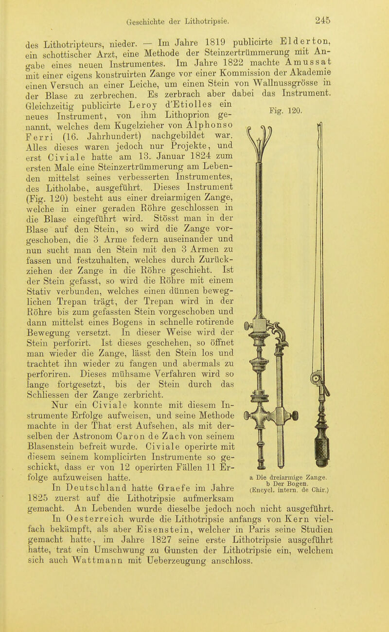 des Lithotripteurs, nieder. — Im Jahre 1819 publicirte El der ton, ein schottischer Arzt, eine Methode der Steinzertrümmerung mit An- gabe eines neuen Instrumentes. Im Jahre 1822 machte Amussat mit einer eigens konstruirten Zange vor einer Kommission der Akademie einen Versuch an einer Leiche, um einen Stein von Wallnussgrösse in der Blase zu zerbrechen. Es zerbrach aber dabei das Instrument. d'Etiolles ein Lithoprion ge- Gleichzeitig neues Fig. 120. publicirte Leroy Instrument, von ihm nannt, welches dem Kugelzieher von Alphonso Ferri (16. Jahrhundert) nachgebildet war. Alles dieses waren jedoch nur Projekte, und erst Civiale hatte am 13. Januar 1824 zum ersten Male eine Steinzertrümmerung am Leben- den mittelst seines verbesserten Instrumentes, des Litholabe, ausgeführt. Dieses Instrument (Fig. 120) besteht aus einer dreiarmigen Zange, welche in einer geraden Röhre geschlossen in die Blase eingeführt wird. Stösst man in der Blase auf den Stein, so wird die Zange vor- geschoben, die 3 Arme federn auseinander und nun sucht man den Stein mit den 3 Armen zu fassen und festzuhalten, welches durch Zurück- ziehen der Zange in die Röhre geschieht. Ist der Stein gefasst, so wird die Röhre mit einem Stativ verbunden, welches einen dünnen beweg- lichen Trepan trägt, der Trepan wird in der Röhre bis zum gefassten Stein vorgeschoben und dann mittelst eines Bogens in schnelle rotirende Bewegung versetzt. In dieser Weise wird der Stein perforirt. Ist dieses geschehen, so öffnet man wieder die Zange, lässt den Stein los und trachtet ihn wieder zu fangen und abermals zu perforiren. Dieses mühsame Verfahren wird so lange fortgesetzt, bis der Stein durch das Schliessen der Zange zerbricht. Nur ein Civiale konnte mit diesem In- strumente Erfolge aufweisen, und seine Methode machte in der That erst Aufsehen, als mit der- selben der Astronom Caron de Zach von seinem Blasenstein befreit wurde. Civiale operirte mit diesem seinem komplicirten Instrumente so ge- schickt, dass er von 12 operirten Fällen 11 Er- folge aufzuweisen hatte. In Deutschland hatte Graefe im Jahre 1825 zuerst auf die Lithotripsie aufmerksam gemacht. An Lebenden wurde dieselbe jedoch noch nicht ausgeführt. In Oesterreich wurde die Lithotripsie anfangs von Kern viel- fach bekämpft, als aber Eisenstein, welcher in Paris seine Studien gemacht hatte, im Jahre 1827 seine erste Lithotripsie ausgeführt hatte, trat ein Umschwung zu Gunsten der Lithotripsie ein, welchem sich auch Wattmann mit Ueberzeugung anschloss. a Die dreiarmige Zange. b Der Bogen. (Encycl. intern, de Chir.)