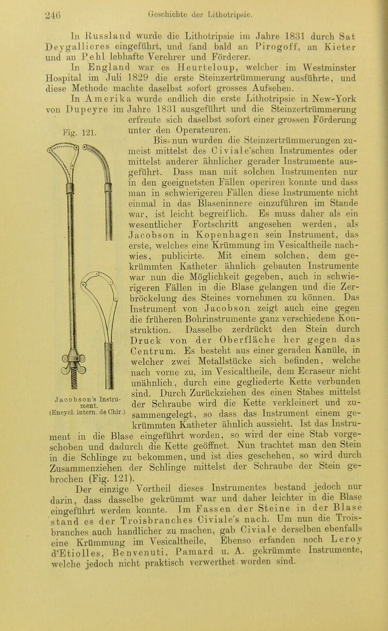 In Hussland wurde die Lithotripsie im Jahre 1831 durch Sat Peygallieres eingeführt, und fand bald an Pirogoff, an Kieter und an Pehl lebhafte Verehrer und Förderer. In England war es Heurteloup, welcher im Westminster Hospital im Juli 1829 die erste Steinzertrümmerung ausführte, und diese Methode machte daselbst sofort grosses Aufsehen. In Amerika wurde endlich die erste Lithotrypsie in New-York von Pupeyre im Jahre 1831 ausgeführt und die Steinzertrümmerung erfreute sich daselbst sofort einer grossen Förderung Fig. 121. unter den Operateuren. Bis. nun wurden die Steinzertrümmerungen zu- meist mittelst des Civiale'schen Instrumentes oder mittelst anderer ähnlicher gerader Instrumente au>- Sfeführt. Pass man mit solchen Instrumenten nur in den geeignetsten Fällen operiren konnte und dass man in schwierigeren Fällen diese Instrumente nicht einmal in das Blaseninnere einzuführen im Stande war, ist leicht begreiflich. Es muss daher als ein wesentlicher Fortschritt angesehen werden, als Jacobson in Kopenhagen sein Instrument, das erste, welches eine Krümmung im Vesicaltheile nach- wies, publicirte. Mit einem solchen, dem ge- krümmten Katheter ähnlich gebauten Instrumente war nun die Möglichkeit gegeben, auch in schwie- rigeren Fällen in die Blase gelangen und die Zer- bröckelung des Steines vornehmen zu können. Pas Instrument von Jacobson zeigt auch eine gegen die früheren Bohrinstrumente ganz verschiedene Kon- struktion. Passelbe zerdrückt den Stein durch Pruck von der Oberfläche her gegen das Centrum. Es besteht aus einer geraden Kanüle, in welcher zwei Metallstücke sich befinden, welche nach vorne zu, im Vesicaltheile, dem Ecraseur nicht unähnlich, durch eine gegliederte Kette verbunden sind. Purch Zurückziehen des einen Stabes mittelst der Schraube wird die Kette verkleinert und zu- (Encyci. intern, de chir.) sanimengelegt, so dass das Instrument einem ge- krümmten Katheter ähnlich aussieht. Ist das Instru- ment in die Blase eingeführt worden, so wird der eine Stab vorge- schoben und dadurch die Kette geöffnet. Nun trachtet man den Stein in die Schlinge zu bekommen, und ist dies geschehen, so wird durch Zusammenziehen der Schlinge mittelst der Schraube der Stein ge- brochen (Fig. 121). Per einzige Vortheil dieses Instrumentes bestand jedoch nur darin, dass dasselbe gekrümmt war und daher leichter in die Blase eingeführt werden konnte. Im Fassen der Steine in der Blase stand es der Troisbranches Civiale's nach. Um nun die Trois- branches auch handlicher zumachen, gab Civiale derselben ebenfalls eine Krümmung im Vesicaltheile, Ebenso erfanden noch Leroy d'Etiolles, Benvenuti, Pamard u. A. gekrümmte Instrumente, welche jedoch nicht praktisch verwerthet worden sind.
