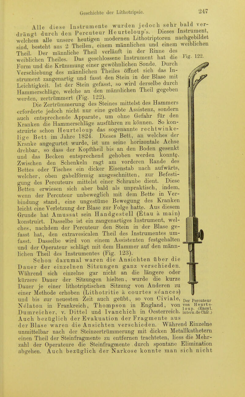 122. Alle diese Instrumente wurden jedoch sehr bald ver- drängt durch den Percuteur Heurteloup's. Dieses Instrument welchem alle unsere heutigen modernen Lithotnptoren nachgebildet sind besteht aus 2 Theilen, einem männlichen und einem weiblichen Theil. Der männliche Theil verläuft in der Rinne des weiblichen Theiles. Das geschlossene Instrument hat die Form und die Krümmung einer gewöhnlichen Sonde. Durch Verschiebung des männlichen Theiles öffnet sich das In- strument zangenartig und fasst den Stein in der Blase mit Leichtigkeit. Ist der Stein gefasst, so wird derselbe durch Hammerschläge, welche an den männlichen Theil gegeben werden, zertrümmert (Fig. 122). Die Zertrümmerung des Steines mittelst des Hammers erforderte jedoch nicht nur eine geübte Assistenz, sondern auch entsprechende Apparate, um ohne Gefahr für den Kranken die Hammerschläge ausführen zu können. So kon- struirte schon Heurteloup das sogenannte rechtwinke- lige Bett im Jahre 1824. Dieses Bett, an welches der Kranke angegurtet wurde, ist um seine horizontale Achse drehbar, so dass der Kopftheil bis an den Boden gesenkt und das Becken entsprechend gehoben werden konnte. Zwischen den Schenkeln ragt am vorderen Rande des Bettes oder Tisches ein dicker Eisenstab nach aufwärts, welcher, oben gabelförmig ausgeschnitten, zur Befesti- gung des Percuteurs mittelst einer Schraube dient. Diese Betten erwiesen sich aber bald als unpraktisch, indem, wenn der Percuteur unbeweglich mit dem Bette in Ver- bindung stand, eine ungestüme Bewegung des Kranken leicht eine Verletzung der Blase zur Folge hatte. Aus diesem Grunde hat Amussat sein Handgestell (Etau ä main) konstruirt. Dasselbe ist ein zangenartiges Instrument, wel- ches, nachdem der Percuteur den Stein in der Blase ge- fasst hat, den extravesicalen Theil des Instrumentes um- fasst. Dasselbe wird von einem Assistenten festgehalten und der Operateur schlägt mit dem Hammer auf den männ- lichen Theil des Instrumentes (Fig. 123). Schon dazumal waren die Ansichten über die Dauer der einzelnen Sitzungen ganz verschieden. Während sich einzelne gar nicht an die längere oder kürzere Dauer der Sitzungen hielten, wurde die kurze Dauer je einer lithotriptischen Sitzung von Anderen zu einer Methode erhoben (Lithotritie ä courtes se'ances) und bis zur neuesten Zeit auch geübt, so von Civiale, Der Percuteur Ne'laton in Frankreich, Thompson in England, von von Eeu^e- Dumreicher, v. Dittel und Ivanchich in Oesterreich, mtem.deChir.) Auch bezüglich der Evakuation der Fragmente aus der Blase waren die Ansichten verschieden. Während Einzelne unmittelbar nach der Steinzertrümmerung mit dicken Metallkathetern einen Theil der Steinfragmente zu entfernen trachteten, Hess die Mehr- zahl der Operateure die Steinfragmente durch spontane Elimination abgehen. Auch bezüglich der Narkose konnte man sich nicht
