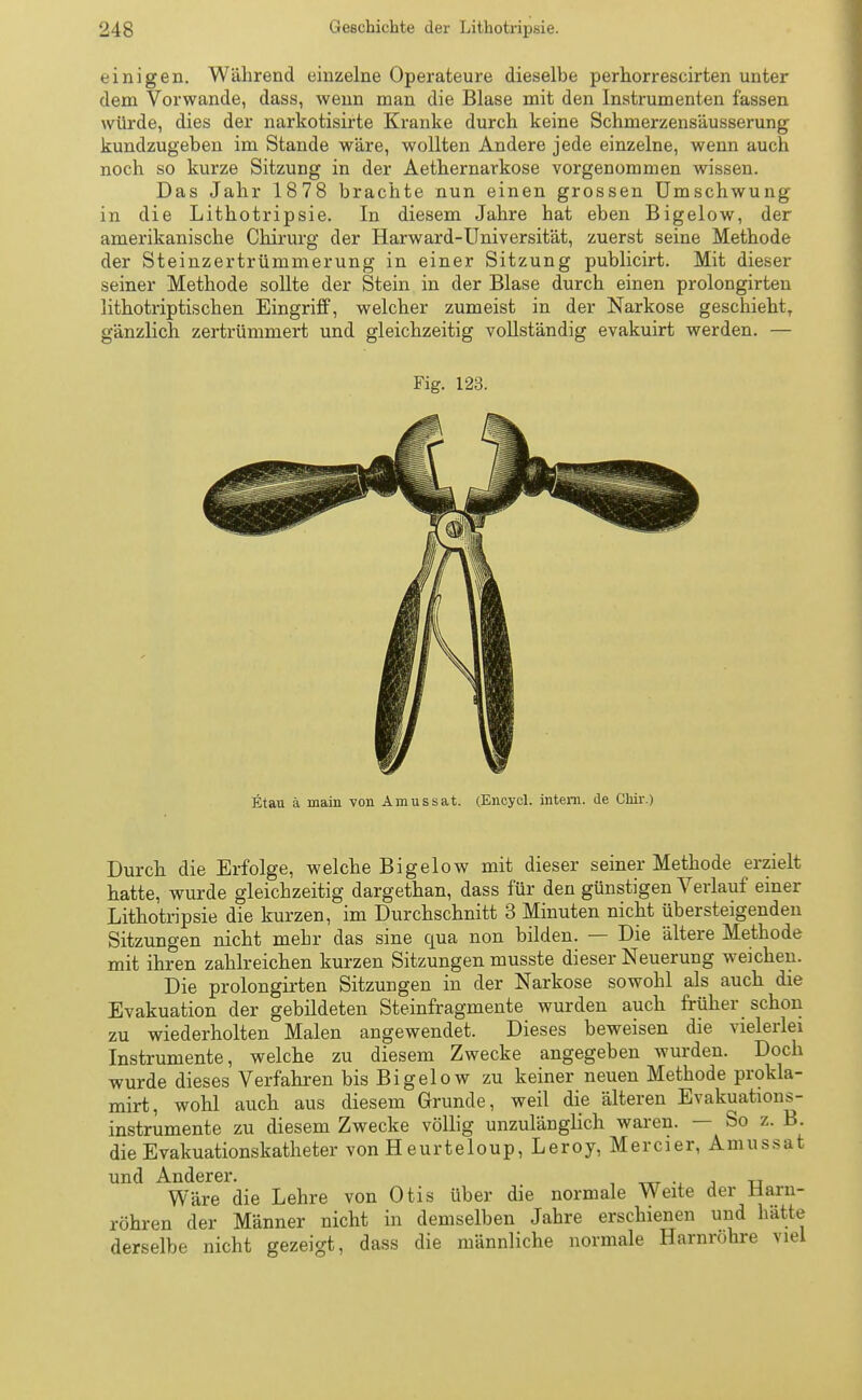 einigen. Während einzelne Operateure dieselbe perhorrescirten unter dem Vorwande, dass, wenn man die Blase mit den Instrumenten fassen würde, dies der narkotisirte Kranke durch keine Schmerzensäusserung kundzugeben im Stande wäre, wollten Andere jede einzelne, wenn auch noch so kurze Sitzung in der Aethernarkose vorgenommen wissen. Das Jahr 1878 brachte nun einen grossen Umschwung in die Lithotripsie. In diesem Jahre hat eben Bigelow, der amerikanische Chirurg der Harward-Universität, zuerst seine Methode der Steinzertrümmerung in einer Sitzung publicirt. Mit dieser seiner Methode sollte der Stein in der Blase durch einen prolongirten lithotriptischen Eingriff, welcher zumeist in der Narkose geschieht, gänzlich zertrümmert und gleichzeitig vollständig evakuirt werden. — Fig. 123. Etau ä main von Amussat. (Encycl. intern, de Chir.) Durch die Erfolge, welche Bigelow mit dieser seiner Methode erzielt hatte, wurde gleichzeitig dargethan, dass für den günstigen Verlauf einer Lithotripsie die kurzen, im Durchschnitt 3 Minuten nicht übersteigenden Sitzungen nicht mehr das sine qua non bilden. — Die ältere Methode mit ihren zahlreichen kurzen Sitzungen musste dieser Neuerung weichen. Die prolongirten Sitzungen in der Narkose sowohl als auch die Evakuation der gebildeten Steinfragmente wurden auch früher schon zu wiederholten Malen angewendet. Dieses beweisen die vielerlei Instrumente, welche zu diesem Zwecke angegeben wurden. Doch wurde dieses Verfahren bis Bigelow zu keiner neuen Methode prokla- mirt, wohl auch aus diesem Grunde, weil die älteren Evakuations- instrumente zu diesem Zwecke völlig unzulänglich waren. — So z. B. die Evakuationskatheter von H eurteloup, Leroy, Mercier, Amussat und A-üdcrGi* Wäre die Lehre von Otis über die normale Weite der Harn- röhren der Männer nicht in demselben Jahre erschienen und hätte derselbe nicht gezeigt, dass die männliche normale Harnrohre viel