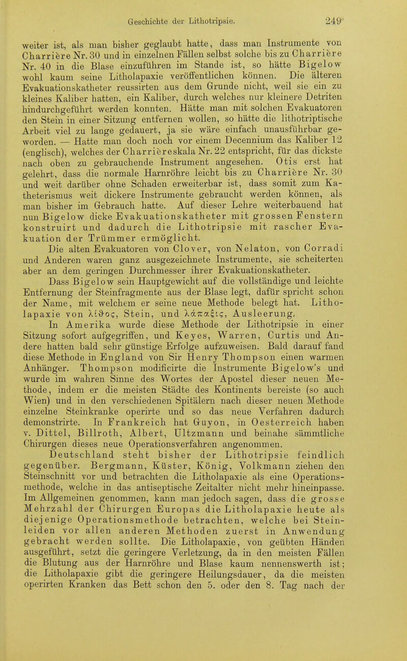 weiter ist, als man bisher geglaubt hatte, dass man Instrumente von Charriere Nr. 30 und in einzelnen Fällen selbst solche bis zu Charriere Nr. 40 in die Blase einzuführen im Stande ist, so hätte Bigelow wohl kaum seine Litholapaxie veröffentlichen können. Die älteren Evakuationskatheter reussirten aus dem Grunde nicht, weil sie ein zu kleines Kaliber hatten, ein Kaliber, durch welches nur kleinere Detriten hindurchgeführt werden konnten. Hätte man mit solchen Evakuatoren den Stein in einer Sitzung entfernen wollen, so hätte die lithotriptische Arbeit viel zu lange gedauert, ja sie wäre einfach unausführbar ge- worden. — Hatte man doch noch vor einem Decennium das Kaliber 12 (englisch), welches der Charriereskala Nr. 22 entspricht, für das dickste nach oben zu gebrauchende Instrument angesehen. Otis erst hat gelehrt, dass die normale Harnröhre leicht bis zu Charriere Nr. 30 und weit darüber ohne Schaden erweiterbar ist, dass somit zum Ka- theterismus weit dickere Instrumente gebraucht werden können, als man bisher im Gebrauch hatte. Auf dieser Lehre weiterbauend hat nun Bigelow dicke Evakuationskatheter mit grossen Fenstern konstruirt und dadurch die Lithotripsie mit rascher Eva- kuation der Trümmer ermöglicht. Die alten Evakuatoren von Clover, von Nelaton, von Corradi und Anderen waren ganz ausgezeichnete Instrumente, sie scheiterten aber an dem geringen Durchmesser ihrer Evakuationskatheter. Dass Bigelow sein Hauptgewicht auf die vollständige und leichte Entfernung der Steinfragmente aus der Blase legt, dafür spricht schon der Name, mit welchem er seine neue Methode belegt hat. Litho- lapaxie von Xtx>o?, Stein, und Xdrca£is, Ausleerung. In Amerika wurde diese Methode der Lithotripsie in einer Sitzung sofort aufgegriffen, und Key es, Warren, Curtis und An- dere hatten bald sehr günstige Erfolge aufzuweisen. Bald darauf fand diese Methode in England von Sir Henry Thompson einen warmen Anhänger. Thompson modificirte die Instrumente Bigelow's und wurde im wahren Sinne des Wortes der Apostel dieser neuen Me- thode, indem er die meisten Städte des Kontinents bereiste (so auch Wien) und in den verschiedenen Spitälern nach dieser neuen Methode einzelne Steinkranke operirte und so das neue Verfahren dadurch demonstrirte. In Frankreich hat Guyon, in Oesterreich haben v. Dittel, Billroth, Albert, Ultzmann und beinahe sämmtliche Chirurgen dieses neue Operationsverfahren angenommen. Deutschland steht bisher der Lithotripsie feindlich gegenüber. Bergmann, Küster, König, Volkmann ziehen den Steinschnitt vor und betrachten die Litholapaxie als eine Operations- methode, welche in das antiseptische Zeitalter nicht mehr hineinpasse. Im Allgemeinen genommen, kann man jedoch sagen, dass die grosse Mehrzahl der Chirurgen Europas die Litholapaxie heute als diejenige Operationsmethode betrachten, welche bei Stein- leiden vor allen anderen Methoden zuerst in Anwendung gebracht werden sollte. Die Litholapaxie, von geübten Händen ausgeführt, setzt die geringere Verletzung, da in den meisten Fällen die Blutung aus der Harnröhre und Blase kaum nennenswerth ist; die Litholapaxie gibt die geringere Heilungsdauer, da die meisten operirten Kranken das Bett schon den 5. oder den 8. Tag nach der