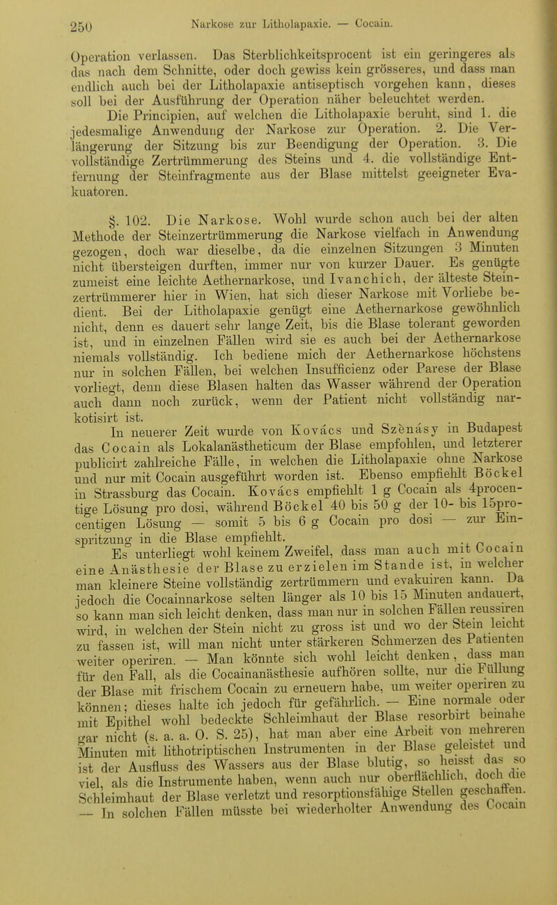 Operation verlassen. Das Sterblichkeitsprocent ist ein geringeres als das nach dem Schnitte, oder doch gewiss kein grösseres, und dass man endlich auch hei der Litholapaxie antiseptisch vorgehen kann, dieses soll bei der Ausführung der Operation näher beleuchtet werden. Die Principien, auf welchen die Litholapaxie beruht, sind l. die jedesmalige Anwendung der Narkose zur Operation. 2. Die Ver- längerung der Sitzung bis zur Beendigung der Operation. 3. Die vollständige Zertrümmerung des Steins und 4. die vollständige Ent- fernung der Steinfragmente aus der Blase mittelst geeigneter Eva- kuatoren. §. 102. Die Narkose. Wohl wurde schon auch bei der alten Methode der Steinzertrümmerung die Narkose vielfach in Anwendung gezogen, doch war dieselbe, da die einzelnen Sitzungen 3 Minuten nicht übersteigen durften, immer nur von kurzer Dauer. Es genügte zumeist eine leichte Aethernarkose, und Ivanchich, der älteste Stein- zertrümmerer hier in Wien, hat sich dieser Narkose mit Vorliebe be- dient. Bei der Litholapaxie genügt eine Aethernarkose gewöhnlich nicht, denn es dauert sehr lange Zeit, bis die Blase tolerant geworden ist. und in einzelnen Fällen wird sie es auch bei der Aethernarkose niemals vollständig. Ich bediene mich der Aethernarkose höchstens nur in solchen Fällen, hei welchen Insuffizienz oder Parese der Blase vorliegt, denn diese Blasen halten das Wasser während der Operation auch °dann noch zurück, wenn der Patient nicht vollständig nar- kotisirt ist. . In neuerer Zeit wurde von Kovacs und Szenäsy in Budapest das Cocain als Lokalanästheticum der Blase empfohlen, und letzterer publicirt zahlreiche Fälle, in welchen die Litholapaxie ohne Narkose und nur mit Cocain ausgeführt worden ist. Ebenso empfiehlt Bockel in Strassburg das Cocain. Kovacs empfiehlt 1 g Cocain als 4procen- tige Lösung pro dosi, während Bockel 40 bis 50 g der 10- bis lopro- centigen Lösung — somit 5 bis 6 g Cocain pro dosi — zur Ein- spritzung in die Blase empfiehlt. Es unterliegt wohl keinem Zweifel, dass man auch mit bocain eine Anästhesie der Blase zu erzielen im Stande ist, in welcher man kleinere Steine vollständig zertrümmern und evakuiren kann. Da iedoch die Cocainnarkose selten länger als 10 bis 15 Minuten andauert, so kann man sich leicht denken, dass man nur in solchen Fällen reussiren wird, in welchen der Stein nicht zu gross ist und wo der Stein leicht zu fassen ist, will man nicht unter stärkeren Schmerzen des Patienten weiter operiren. - Man könnte sich wohl leicht denken, dass man für den Fall, als die Cocainanästhesie aufhören sollte, nur die b ullung der Blase mit frischem Cocain zu erneuern habe, um weiter operiren zu können; dieses halte ich jedoch für gefährlich. - Eine normale oder mit Epithel wohl bedeckte Schleimhaut der Blase resorbirt beinahe Kar nicht (s. a. a. O. S. 25), hat man aber eine Arbeit von mehreren Minuten mit lithotriptischen Instrumenten in der Blase geleistet und ist der Ausfluss des Wassers aus der Blase blutig, so lieisst das so viel, als die Instrumente haben, wenn auch nur oberflächlich, doch d e Schleimhaut der Blase verletzt und resorptionsfähige Stellen geschaffen. — In solchen Fällen müsste bei wiederholter Anwendung des Cocain