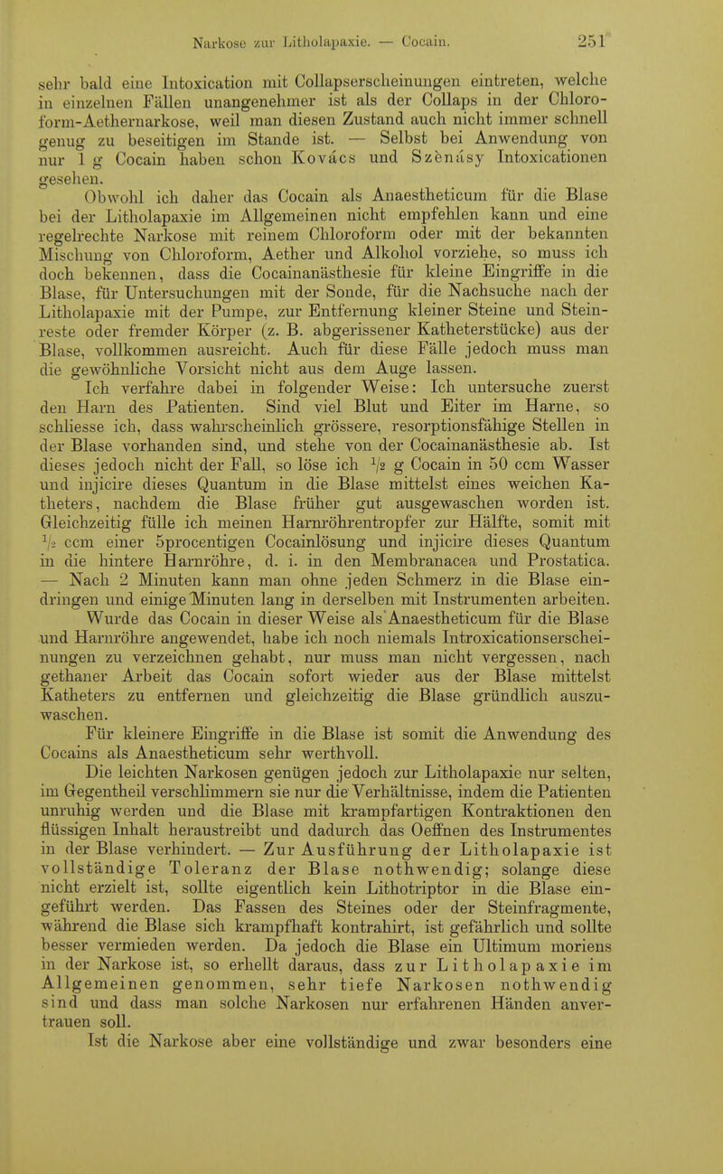 sehr bald eine Intoxication mit Collapserscheinungen eintreten, welche in einzelnen Fällen unangenehmer ist als der Collaps in der Chloro- form-Aethernarkose, weil man diesen Zustand auch nicht immer schnell genug zu beseitigen im Stande ist. — Selbst bei Anwendung von nur 1 g Cocain haben schon Koväcs und Szenäsy Intoxicationen gesehen. Obwohl ich daher das Cocain als Anaestheticum für die Blase bei der Litholapaxie im Allgemeinen nicht empfehlen kann und eine regelrechte Narkose mit reinem Chloroform oder mit der bekannten Mischung von Chloroform, Aether und Alkohol vorziehe, so muss ich doch bekennen, dass die Cocainanästhesie für kleine Eingriffe in die Blase, für Untersuchungen mit der Sonde, für die Nachsuche nach der Litholapaxie mit der Pumpe, zur Entfernung kleiner Steine und Stein- reste oder fremder Körper (z. B. abgerissener Katheterstücke) aus der Blase, vollkommen ausreicht. Auch für diese Fälle jedoch muss man die gewöhnliche Vorsicht nicht aus dem Auge lassen. Ich verfahre dabei in folgender Weise: Ich untersuche zuerst den Harn des Patienten. Sind viel Blut und Eiter im Harne, so schliesse ich, dass wahi-scheinlich grössere, resorptionsfähige Stellen in der Blase vorhanden sind, und stehe von der Cocainanästhesie ab. Ist dieses jedoch nicht der Fall, so löse ich x/2 g Cocain in 50 ccm Wasser und injicire dieses Quantum in die Blase mittelst eines weichen Ka- theters, nachdem die Blase früher gut ausgewaschen worden ist. Gleichzeitig fülle ich meinen Harnröhrentropfer zur Hälfte, somit mit 1 a ccm einer 5procentigen Cocainlösung und injicire dieses Quantum in die hintere Harnröhre, d. i. in den Membranacea und Prostatica. — Nach 2 Minuten kann man ohne jeden Schmerz in die Blase ein- dringen und einige Minuten lang in derselben mit Instrumenten arbeiten. Wurde das Cocain in dieser Weise als Anaestheticum für die Blase und Harnröhre angewendet, habe ich noch niemals Introxicationserschei- nungen zu verzeichnen gehabt, nur muss man nicht vergessen, nach gethaner Arbeit das Cocain sofort wieder aus der Blase mittelst Katheters zu entfernen und gleichzeitig die Blase gründlich auszu- waschen. Für kleinere Eingriffe in die Blase ist somit die Anwendung des Cocains als Anaestheticum sehr werthvoll. Die leichten Narkosen genügen jedoch zur Litholapaxie nur selten, im Gegentheil verschlimmern sie nur die Verhältnisse, indem die Patienten unruhig werden und die Blase mit krampfartigen Kontraktionen den flüssigen Inhalt heraustreibt und dadurch das Oeffnen des Instrumentes in der Blase verhindert. — Zur Ausführung der Litholapaxie ist vollständige Toleranz der Blase nothwendig; solange diese nicht erzielt ist, sollte eigentlich kein Lithotriptor in die Blase ein- geführt werden. Das Fassen des Steines oder der Steinfragmente, während die Blase sich krampfhaft kontrahirt, ist gefährlich und sollte besser vermieden werden. Da jedoch die Blase ein Ultimum moriens in der Narkose ist, so erhellt daraus, dass zur Litholapaxie im Allgemeinen genommen, sehr tiefe Narkosen nothwendig sind und dass man solche Narkosen nur erfahrenen Händen anver- trauen soll. Ist die Narkose aber eine vollständige und zwar besonders eine