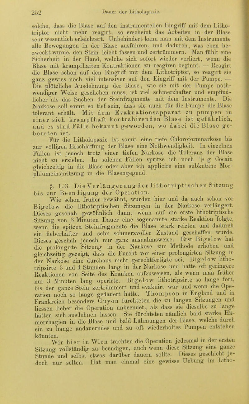 solche, das« die Blase auf den instrumentellen Eingriff mit dem Litho- fcriptor nicht mehr reagirt, so erscheint das Arbeiten in der Blase sehr wesentlich erleichtert. Unbehindert kann man mit dem Instrumente alle Bewegungen in der Blase ausführen, und dadurch, was eben be- zweckt wurde, den Stein leicht fassen und zertrümmern. Man fühlt eine Sicherheit in der Hand, welche sich sofort wieder verliert, wenn die Blase mit krampfhaften Kontraktionen zu reagiren beginnt. — Reagirt die Blase schon auf den Eingriff mit dem Lithotriptor, so reagirt sie ganz gewiss noch viel intensiver auf den Eingriff mit der Pumpe. — Die plötzliche Ausdehnung der Blase, wie sie mit der Pumpe not- wendiger Weise geschehen muss, ist viel schmerzhafter und empfind- licher als das Suchen der Steinfragmente mit dem Instrumente. Die Narkose soll somit so tief sein, dass sie auch für die Pumpe die Blase tolerant erhält. Mit dem Evakuationsapparat zu pumpen in einer sich krampfhaft kontrahirenden Blase ist gefährlich, und es sind Fälle bekannt geworden, wo dabei die Blase ge- borsten ist. Für die Litholapaxie ist somit eine tiefe Chloroformnarkose bis zur völligen Erschlaffung der Blase eine Nothwendigkeit. In einzelnen Fällen ist jedoch trotz einer tiefen Narkose die Toleranz der Blase nicht zu erzielen. In solchen Fällen spritze ich noch ^2 g Cocain gleichzeitig in die Blase oder aber ich applicire eine subkutane Mor- phiumeinspritzung in die Blasengegend. §. 103. Die Verlängerung der lithotriptischen Sitzung bis zur Beendigung der Operation. Wie schon früher erwähnt, wurden hier und da auch schon vor Bigelow die lithotriptischen Sitzungen in der Narkose verlängert. Dieses geschah gewöhnlich dann, wenn auf die erste lithotriptische Sitzung von 3 Minuten Dauer eine sogenannte starke Reaktion folgte, wenn die spitzen Steinfragmente die Blase stark reizten und dadurch ein fieberhafter und sehr schmerzvoller Zustand geschaffen wurde. Dieses geschah jedoch nur ganz ausnahmsweise. Erst Bigelow hat die prolongirte Sitzung in der Narkose zur Methode erhoben und gleichzeitig gezeigt, dass die Furcht vor einer prolongirten Sitzung in der Narkose eine durchaus nicht gerechtfertigte sei. Bigelow litho- tripsirte 3 und 4 Stunden lang in der Narkose und hatte oft geringere Reaktionen von Seite des Kranken aufzuweisen, als wenn man früher nur 3 Minuten lang operirte. Bigelow lithotripsirte so lange fort, bis der ganze Stein zertrümmert und evakuirt war und wenn die Ope- ration noch so lange gedauert hätte. Thompson in England und in Frankreich besonders Gruyon fürchteten die zu langen Sitzungen und Hessen lieber die Operation unbeendet, als dass sie dieselbe zu lange hätten sich ausdehnen lassen. Sie fürchteten nämlich bald starke Hä- morrhagien in die Blase und bald Lähmungen der Blase, welche durch ein zu hange andauerndes und zu oft wiederholtes Pumpen entstehen könnten. Wir hier in Wien trachten die Operation jedesmal m der ersten Sitzung vollständig zu beendigen, auch wenn diese Sitzung eine ganze Stunde und selbst etwas darüber dauern sollte. Dieses geschieht je- doch nur selten. Hat man einmal eine gewisse Uebung im Litho-