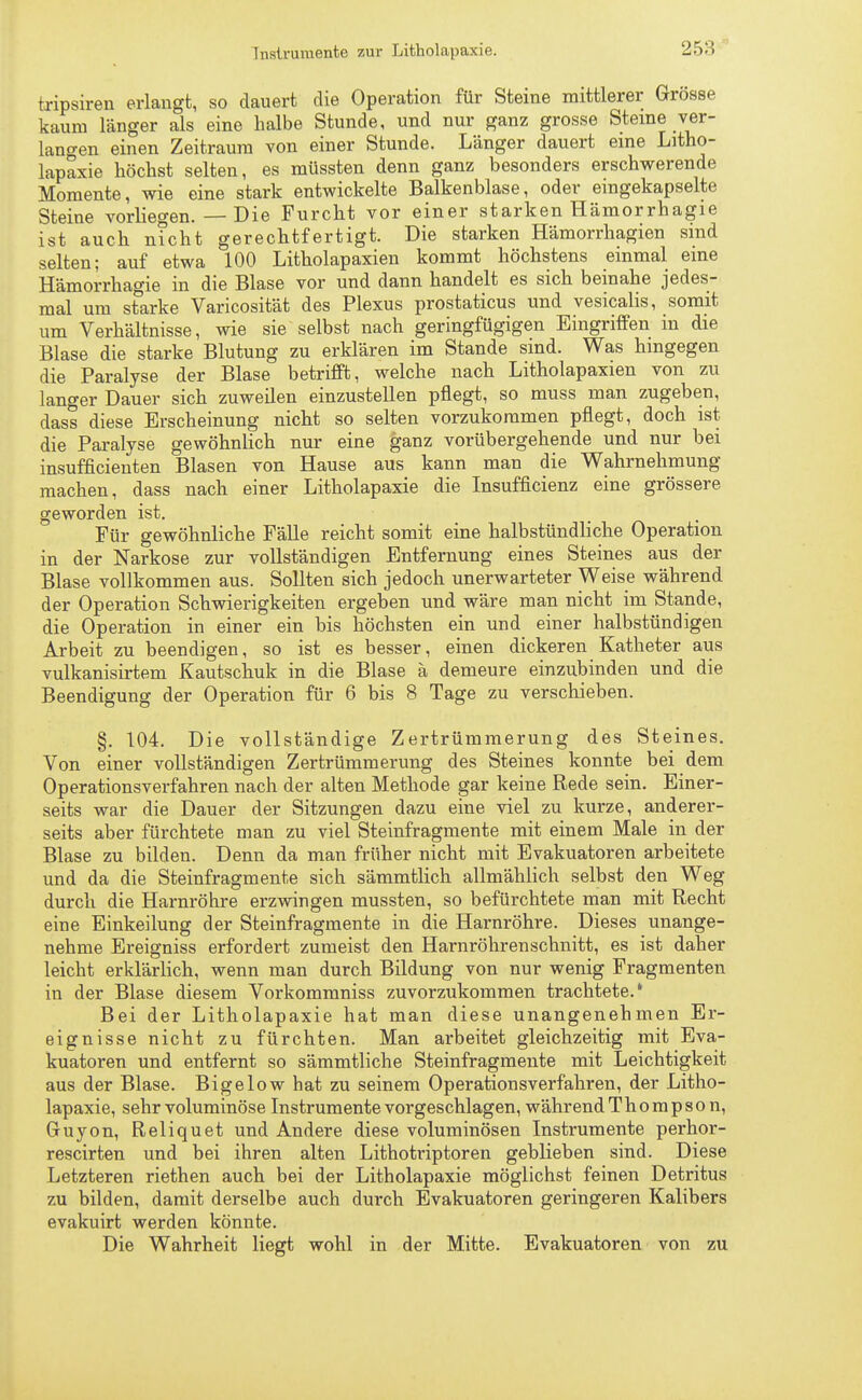 tripsiren erlangt, so dauert die Operation für Steine mittlerer Grösse kaum länger als eine halbe Stunde, und nur ganz grosse Steine ver- langen einen Zeitraum von einer Stunde. Länger dauert eine Litho- lapaxie höchst selten, es müssten denn ganz besonders erschwerende Momente, wie eine stark entwickelte Balkenblase, oder eingekapselte Steine vorliegen. — Die Furcht vor einer starken Hämorrhagie ist auch nicht gerechtfertigt. Die starken Hämorrhagien sind selten; auf etwa 100 Litholapaxien kommt höchstens einmal eine Hämorrhagie in die Blase vor und dann handelt es sich beinahe jedes- mal um starke Varicosität des Plexus prostaticus und vesicalis, somit um Verhältnisse, wie sie selbst nach geringfügigen Eingriffen in die Blase die starke Blutung zu erklären im Stande sind. Was hingegen die Paralyse der Blase betrifft, welche nach Litholapaxien von zu langer Dauer sich zuweilen einzustellen pflegt, so muss man zugeben, dass diese Erscheinung nicht so selten vorzukommen pflegt, doch ist die Paralyse gewöhnlich nur eine ganz vorübergehende und nur bei insufficienten Blasen von Hause aus kann man die Wahrnehmung machen, dass nach einer Litholapaxie die Insuffizienz eine grössere geworden ist. Für gewöhnliche Fälle reicht somit eine halbstündliche Operation in der Narkose zur vollständigen Entfernung eines Steines aus der Blase vollkommen aus. Sollten sich jedoch unerwarteter Weise während der Operation Schwierigkeiten ergeben und wäre man nicht im Stande, die Operation in einer ein bis höchsten ein und einer halbstündigen Arbeit zu beendigen, so ist es besser, einen dickeren Katheter aus vulkanisertem Kautschuk in die Blase ä demeure einzubinden und die Beendigung der Operation für 6 bis 8 Tage zu verschieben. §. 104. Die vollständige Zertrümmerung des Steines. Von einer vollständigen Zertrümmerung des Steines konnte bei dem Operationsverfahren nach der alten Methode gar keine Rede sein. Einer- seits war die Dauer der Sitzungen dazu eine viel zu kurze, anderer- seits aber fürchtete man zu viel Steinfragmente mit einem Male in der Blase zu bilden. Denn da man früher nicht mit Evakuatoren arbeitete und da die Steinfragmente sich sämmtlich allmählich selbst den Weg durch die Harnröhre erzwingen mussten, so befürchtete man mit Recht eine Einkeilung der Steinfragmente in die Harnröhre. Dieses unange- nehme Ereigniss erfordert zumeist den Harnröhren schnitt, es ist daher leicht erklärlich, wenn man durch Bildung von nur wenig Fragmenten in der Blase diesem Vorkommniss zuvorzukommen trachtete.* Bei der Litholapaxie hat man diese unangenehmen Er- eignisse nicht zu fürchten. Man arbeitet gleichzeitig mit Eva- kuatoren und entfernt so sämmtliche Steinfragmente mit Leichtigkeit aus der Blase. Bigelow hat zu seinem Operations verfahren, der Litho- lapaxie, sehr voluminöse Instrumente vorgeschlagen, während Thompson, Guyon, Reliquet und Andere diese voluminösen Instrumente perhor- rescirten und bei ihren alten Lithotriptoren geblieben sind. Diese Letzteren riethen auch bei der Litholapaxie möglichst feinen Detritus zu bilden, damit derselbe auch durch Evakuatoren geringeren Kalibers evakuirt werden könnte. Die Wahrheit liegt wohl in der Mitte. Evakuatoren von zu