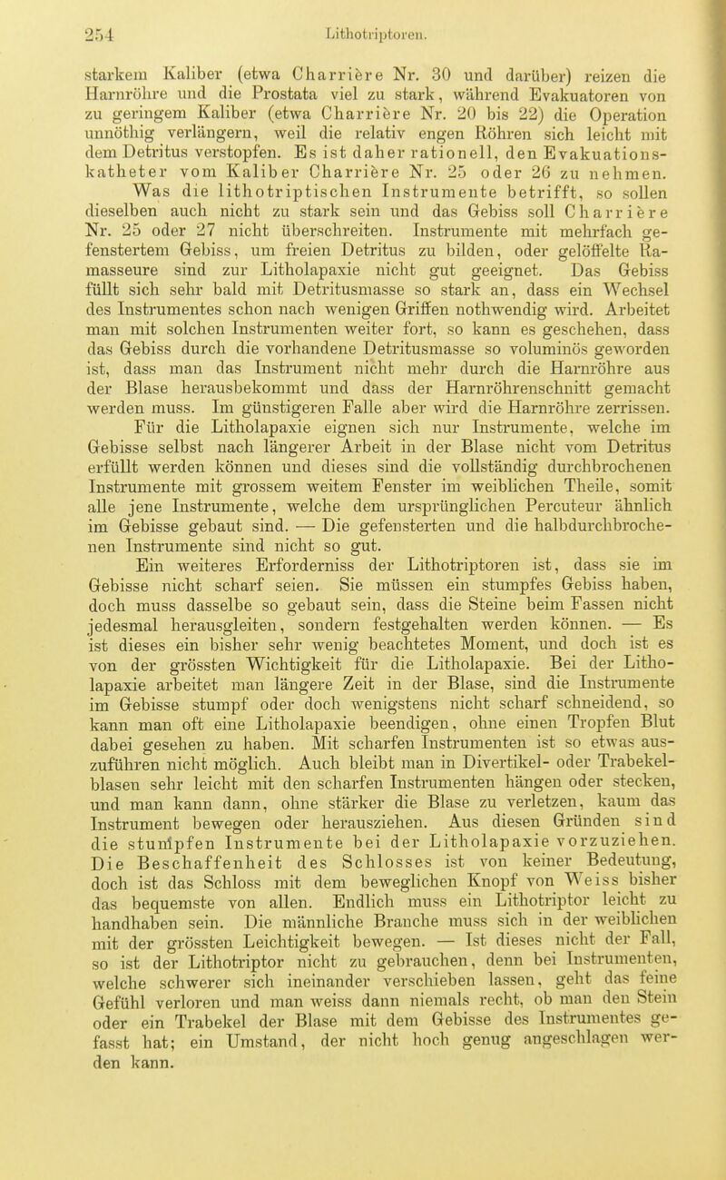 starkem Kaliber (etwa Charriere Nr. 30 und darüber) reizen die Harnröhre und die Prostata viel zu stark, während Evakuatoren von zu geringem Kaliber (etwa Charriere Nr. 20 bis 22) die Operation unnöthig verlängern, weil die relativ engen Röhren sich leicht mit dem Detritus verstopfen. Es ist daher rationell, den Evakuations- katheter vom Kaliber Charriere Nr. 25 oder 26 zu nehmen. Was die lithotriptischen Instrumente betrifft, so sollen dieselben auch nicht zu stark sein und das Gebiss soll Charriere Nr. 25 oder 27 nicht überschreiten. Instrumente mit mehrfach ge- fenstertem Gebiss, um freien Detritus zu bilden, oder gelöffelte Ra- masseure sind zur Litholapaxie nicht gut geeignet. Das Gebiss füllt sich sehr bald mit Detritusmasse so stark an, dass ein Wechsel des Instrumentes schon nach wenigen Griffen nothwendig wird. Arbeitet man mit solchen Instrumenten weiter fort, so kann es geschehen, dass das Gebiss durch die vorhandene Detritusmasse so voluminös geworden ist, dass man das Instrument nicht mehr durch die Harnröhre aus der Blase herausbekommt und dass der Harnröhrenschnitt gemacht werden muss. Im günstigeren Falle aber wird die Harnröhre zerrissen. Für die Litholapaxie eignen sich nur Instrumente, welche im Gebisse selbst nach längerer Arbeit in der Blase nicht vom Detritus erfüllt werden können und dieses sind die vollständig durchbrochenen Instrumente mit grossem weitem Fenster im weiblichen Theile, somit alle jene Instrumente, welche dem ursprünglichen Percuteur ähnlich im Gebisse gebaut sind. — Die gefensterten und die halbdurchbroche- nen Instrumente sind nicht so gut. Ein weiteres Erforderniss der Lithotriptoren ist, dass sie im Gebisse nicht scharf seien. Sie müssen ein stumpfes Gebiss haben, doch muss dasselbe so gebaut sein, dass die Steine beim Fassen nicht jedesmal herausgleiten, sondern festgehalten werden können. — Es ist dieses ein bisher sehr wenig beachtetes Moment, und doch ist es von der grössten Wichtigkeit für die Litholapaxie. Bei der Litho- lapaxie arbeitet man längere Zeit in der Blase, sind die Instrumente im Gebisse stumpf oder doch wenigstens nicht scharf schneidend, so kann man oft eine Litholapaxie beendigen, ohne einen Tropfen Blut dabei gesehen zu haben. Mit scharfen Instrumenten ist so etwas aus- zuführen nicht möglich. Auch bleibt man in Divertikel- oder Trabekel- blasen sehr leicht mit den scharfen Instrumenten hängen oder stecken, und man kann dann, ohne stärker die Blase zu verletzen, kaum das Instrument bewegen oder herausziehen. Aus diesen Gründen sind die stunlpfen Instrumente bei der Litholapaxie vorzuziehen. Die Beschaffenheit des Schlosses ist von keiner Bedeutung, doch ist das Schloss mit dem beweglichen Knopf von Weiss bisher das bequemste von allen. Endlich muss ein Lithotriptor leicht zu handhaben sein. Die männliche Branche muss sich in der weiblichen mit der grössten Leichtigkeit bewegen. — Ist dieses nicht der Fall, so ist der Lithotriptor nicht zu gebrauchen, denn bei Instrumenten, welche schwerer sich ineinander verschieben lassen, geht das feine Gefühl verloren und man weiss dann niemals recht, ob man den Stein oder ein Trabekel der Blase mit dem Gebisse des Instrumentes ge- fasst hat; ein Umstand, der nicht hoch genug angeschlagen wer- den kann.