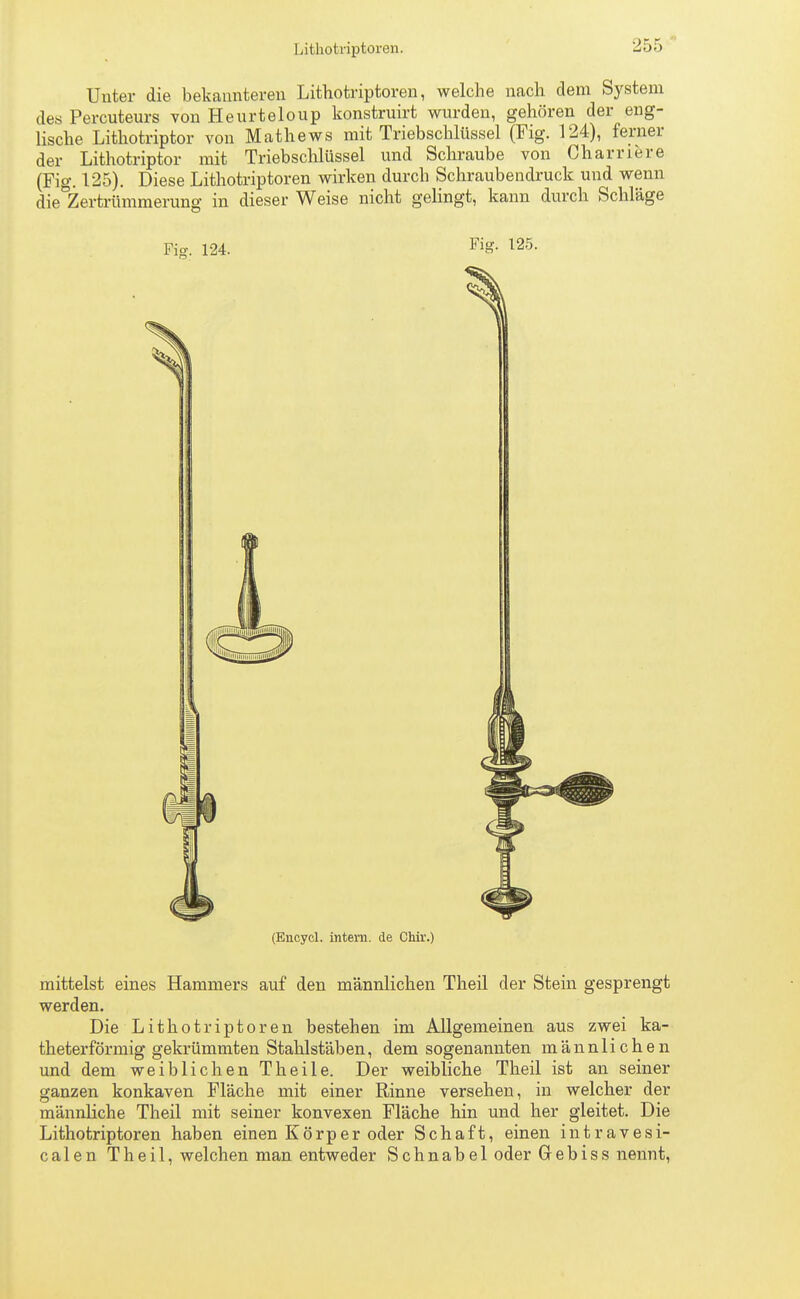 Unter die bekannteren Lithotriptoren, welche nach dem System des Percuteurs von Heurteloup konstruirt wurden, gehören der eng- lische Lithotriptor von Mathews mit Triebschlüssel (Fig. 124), ferner der Lithotriptor mit Triebschlüssel und Schraube von Cham er e (Fig. 125). Diese Lithotriptoren wirken durch Schraubendruck und wenn die°Zertrümmerung in dieser Weise nicht gelingt, kann durch Schläge Fig. 124. FiS- 125- (Encycl. intern, de Chir.) mittelst eines Hammers auf den männlichen Theil der Stein gesprengt werden. Die Lithotriptoren bestehen im Allgemeinen aus zwei ka- theterförmig gekrümmten Stahlstäben, dem sogenannten männlichen und dem weiblichen Theile. Der weibliche Theil ist an seiner ganzen konkaven Fläche mit einer Rinne versehen, in welcher der männliche Theil mit seiner konvexen Fläche hin und her gleitet. Die Lithotriptoren haben einen Körper oder Schaft, einen intravesi- calen Thei 1, welchen man entweder Schnabel oder Gebiss nennt,