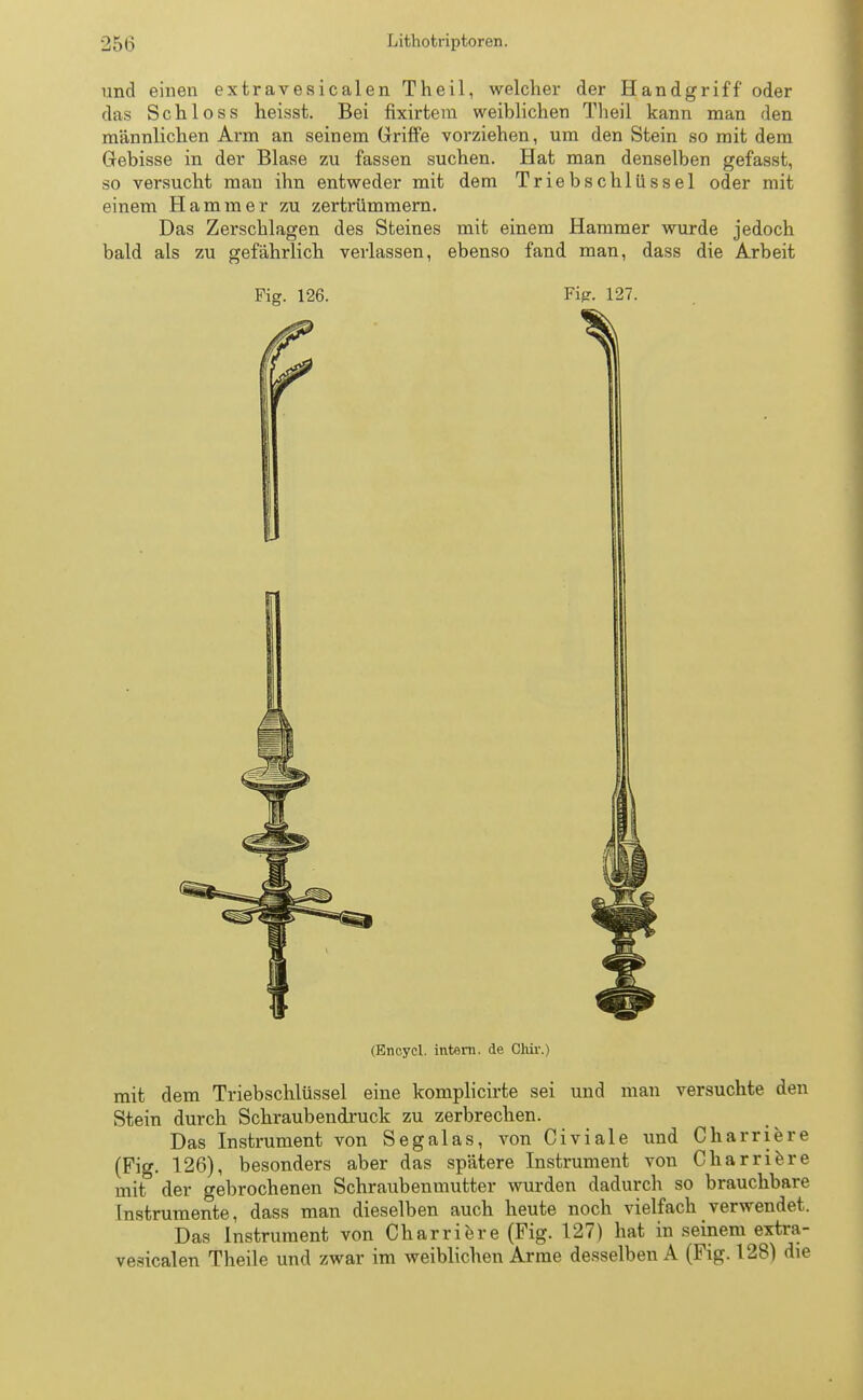 und einen extravesicalen Theil, welcher der Handgriff oder das Sehloss heisst. Bei fixirtem weiblichen Theil kann man den männlichen Arm an seinem Griffe vorziehen, um den Stein so mit dem Gebisse in der Blase zu fassen suchen. Hat man denselben gefasst, so versucht man ihn entweder mit dem Trieb Schlüssel oder mit einem Hammer zu zertrümmern. Das Zerschlagen des Steines mit einem Hammer wurde jedoch bald als zu gefährlich verlassen, ebenso fand man, dass die Arbeit Fig. 126. Fi*?. 127. (Encycl. intern, de Chir.) mit dem Triebschlüssel eine komplicirte sei und man versuchte den Stein durch Schraubendruck zu zerbrechen. Das Instrument von Segalas, von Civiale und Charriere (Fig. 126), besonders aber das spätere Instrument von Charriere mit der gebrochenen Schraubenmutter wurden dadurch so brauchbare Instrumente, dass man dieselben auch heute noch vielfach verwendet. Das Instrument von Charriere (Fig. 127) hat in seinem extra- vesicalen Theile und zwar im weiblichen Arme desselben A (Fig. 128) die