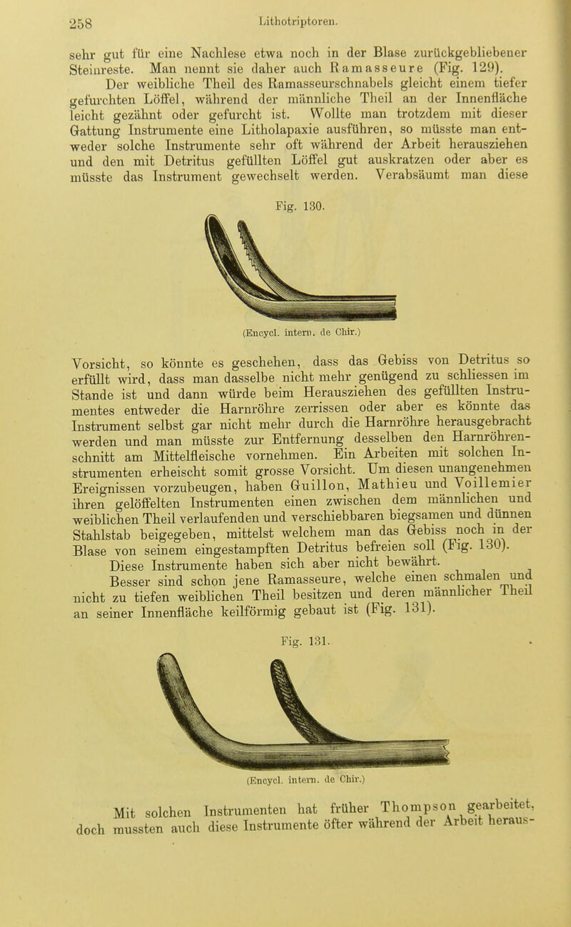 sehr gut für eine Nachlese etwa noch in der Blase zurückgebliebener Steiiireste. Man nennt sie daher auch Ramasseure (Fig. 129). Der weibliche Theil des Ramasseurscbnabels gleicht einem tiefer gefurchten Löffel, während der männliche Theil an der Innenfläche leicht gezähnt oder gefurcht ist. Wollte man trotzdem mit dieser Gattung Instrumente eine Litholapaxie ausführen, so müsste man ent- weder solche Instrumente sehr oft während der Arbeit herausziehen und den mit Detritus gefüllten Löffel gut auskratzen oder aber es müsste das Instrument gewechselt werden. Verabsäumt man diese Fig. 130. (Encycl. intern, de Chir.) Vorsicht, so könnte es geschehen, dass das Gebiss von Detritus so erfüllt wird, dass man dasselbe nicht mehr genügend zu schliessen im Stande ist und dann würde beim Herausziehen des gefüllten Instru- mentes entweder die Harnröhre zerrissen oder aber es könnte das Instrument selbst gar nicht mehr durch die Harnröhre herausgebracht werden und man müsste zur Entfernung desselben den Harnröhren- schnitt am Mittelfleische vornehmen. Ein Arbeiten mit solchen In- strumenten erheischt somit grosse Vorsicht. Um diesen unangenehmen Ereignissen vorzubeugen, haben Guillon, Mathieu und Voillemier ihren gelöffelten Instrumenten einen zwischen dem männlichen und weiblichen Theil verlaufenden und verschiebbaren biegsamen und dünnen Stahlstab beigegeben, mittelst welchem man das Gebiss noch m der Blase von seinem eingestampften Detritus befreien soll (Fig. 130). Diese Instrumente haben sich aber nicht bewährt. Besser sind schon jene Ramasseure, welche einen schmalen und nicht zu tiefen weiblichen Theil besitzen und deren männlicher lheil an seiner Innenfläche keilförmig gebaut ist (Fig. 131).