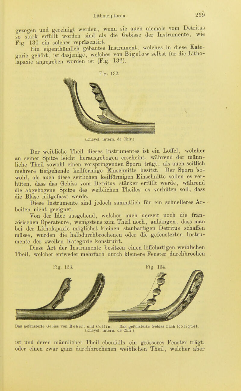 crezocen und gereinigt werden, wenn sie auch niemals vom Detritus so stark erfüllt worden sind als die Gebisse der Instrumente, wie Fig. 130 ein solches repräsentirt. Ein eigenthümlich gebautes Instrument, welches in diese Kate- gorie gehört, ist dasjenige, welches von Bigelow selbst für die Litho- lapaxie angegeben worden ist (Fig. 132). Fig. 132. (Encycl. intern, de Chir.) Der weibliche Theil dieses Instrumentes ist ein Löffel, welcher an seiner Spitze leicht herausgebogen erscheint, während der männ- liche Theil sowohl einen vorspringenden Sporn trägt, als auch seitlich mehrere tiefgehende keilförmige Einschnitte besitzt. Der Sporn 'so- wohl, als auch diese seitlichen keilförmigen Einschnitte sollen es ver- hüten, dass das Gebiss vom Detritus stärker erfüllt werde, während die abgebogene Spitze des weiblichen Theiles es verhüten soll, dass die Blase mitgefasst werde. Diese Instrumente sind jedoch sämmtlich für ein schnelleres Ar- beiten nicht geeignet. Von der Idee ausgehend, welcher auch derzeit noch die fran- zösischen Operateure, wenigstens zum Theil noch, anhängen, dass man bei der Litholapaxie möglichst kleinen staubartigen Detritus schaffen müsse, wurden die halbdurchbrochenen oder die gefensterten Instru- mente der zweiten Kategorie konstruirt. Diese Art der Instrumente besitzen einen löffelartigen weiblichen Theil, welcher entweder mehrfach durch kleinere Fenster durchbrochen Fig. 133. Fig. 134. Das gefensterte Gebiss von Eobert und Co 11 in. Das gefensterte Gebiss nach Roliquet. (Encycl. intern, de Chir.) ist und deren männlicher Theil ebenfalls ein grösseres Fenster trägt, oder einen zwar ganz durchbrochenen weiblichen Theil, welcher aber