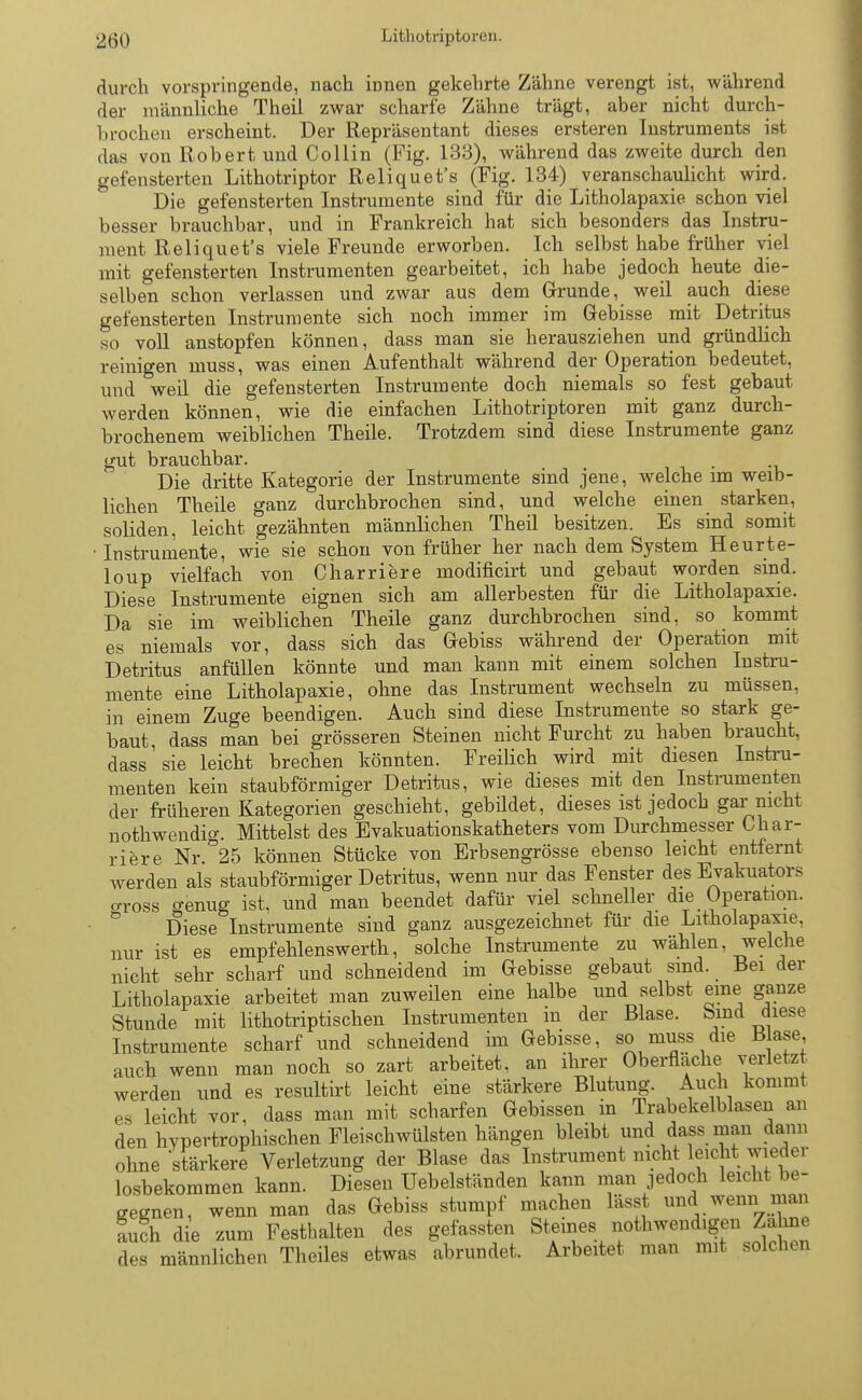durch vorspringende, nach innen gekehrte Zähne verengt ist, während der männliche Theil zwar scharfe Zähne trägt, aber nicht durch- brochen erscheint. Der Repräsentant dieses ersteren Instruments ist das von Robert und Collin (Fig. 133), während das zweite durch den gefensterten Lithotriptor Reliquet's (Fig. 134) veranschaulicht wird. Die gefensterten Instrumente sind für die Litholapaxie schon viel besser brauchbar, und in Frankreich hat sich besonders das Instru- ment Reliquet's viele Freunde erworben. Ich selbst habe früher viel mit gefensterten Instrumenten gearbeitet, ich habe jedoch heute die- selben schon verlassen und zwar aus dem Grunde, weil auch diese gefensterten Instrumente sich noch immer im Gebisse mit Detritus so voll anstopfen können, dass man sie herausziehen und gründlich reinigen muss, was einen Aufenthalt während der Operation bedeutet, und weil die gefensterten Instrumente doch niemals so fest gebaut werden können, wie die einfachen Lithotriptoren mit ganz durch- brochenem weiblichen Theile. Trotzdem sind diese Instrumente ganz gut brauchbar. . Die dritte Kategorie der Instrumente sind jene, welche im weib- lichen Theile ganz durchbrochen sind, und welche einen starken, soliden, leicht, gezähnten männlichen Theil besitzen. Es sind somit • Instrumente, wie sie schon von früher her nach dem System Heurte- loup vielfach von Charriere modificirt und gebaut worden sind. Diese Instrumente eignen sich am allerbesten für die Litholapaxie. Da sie im weiblichen Theile ganz durchbrochen sind, so kommt es niemals vor, dass sich das Gebiss während der Operation mit Detritus anfüllen könnte und man kann mit einem solchen Instru- mente eine Litholapaxie, ohne das Instrument wechseln zu müssen, in einem Zuge beendigen. Auch sind diese Instrumente so stark ge- baut, dass man bei grösseren Steinen nicht Furcht zu haben braucht, dass sie leicht brechen könnten. Freilich wird mit diesen Instru- menten kein staubförmiger Detritus, wie dieses mit den Instrumenten der früheren Kategorien geschieht, gebildet, dieses ist jedoch gar nicht nothwendig. Mittelst des Evakuationskatheters vom Durchmesser Char- riere Nr. 25 können Stücke von Erbsengrösse ebenso leicht entfernt werden als staubförmiger Detritus, wenn nur das Fenster des Evakuators oross genug ist, und man beendet dafür viel schneller die Operation. Diese Instrumente sind ganz ausgezeichnet für die Litholapaxie, nur ist es empfehlenswerth, solche Instrumente zu wählen welche nicht sehr scharf und schneidend im Gebisse gebaut sind. Bei der Litholapaxie arbeitet man zuweilen eine halbe und selbst eine ganze Stunde mit lithotriptischen Instrumenten m der Blase, bind diese Instrumente scharf und schneidend im Gebisse, so muss die Base, auch wenn man noch so zart arbeitet, an ihrer Oberfläche verletz werden und es resultirt leicht eine stärkere Blutung. Auch kommt es leicht vor, dass man mit scharfen Gebissen in Trabekelblasen an den hypertrophischen Fleischwülsten hängen bleibt und dass man dann ohne stärkere Verletzung der Blase das Instrument nicht leicht wieder losbekommen kann. Diesen Uebelständen kann man jedoch leicht be- gegnen, wenn man das Gebiss stumpf machen laset und wenn man auch die zum Festbalten des gefassten Steines notwendigen Zahne des männlichen Theiles etwas abrundet. Arbeitet man mit solchen