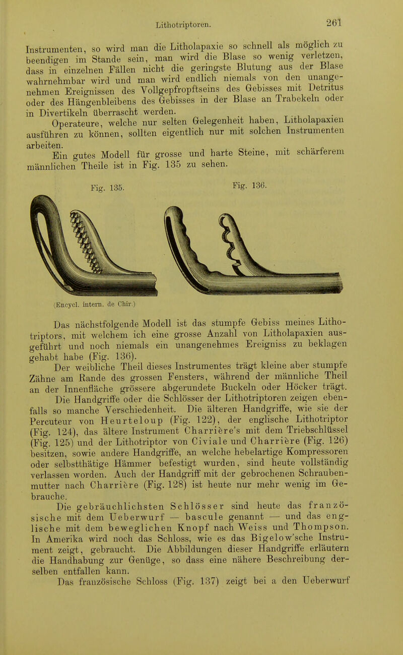 Instrumenten, so wird man die Litholapaxie so schnell als möglich zu beendigen im Stande sein, man wird die Blase so wenig verletzen, dass in einzelnen Fällen nicht die geringste Blutung aus der Blase wahrnehmbar wird und man wird endlich niemals von den unange- nehmen Ereignissen des Vollgepfropftseins des Gebisses mit Detritus oder des Hängenbleibens des Gebisses in der Blase an Trabekeln oder in Divertikeln überrascht werden. Operateure, welche nur selten Gelegenheit haben, Litholapaxien ausführen zu können, sollten eigentlich nur mit solchen Instrumenten Ein gutes Modell für grosse und harte Steine, mit schärferem männlichen Theile ist in Fig. 135 zu sehen. Fig. 135 Fig. 136. (Encycl. intern, de Chir.) Das nächstfolgende Modell ist das stumpfe Gebiss meines Litho- triptors, mit welchem ich eine grosse Anzahl von Litholapaxien aus- geführt und noch niemals ein unangenehmes Ereigniss zu beklagen gehabt habe (Fig. 136). Der weibliche Theil dieses Instrumentes trägt kleine aber stumpfe Zähne am Rande des grossen Fensters, während der männliche Theil an der Innenfläche grössere abgerundete Buckeln oder Höcker trägt. Die Handgriffe oder die Schlösser der Lithotriptoren zeigen eben- falls so manche Verschiedenheit. Die älteren Handgriffe, wie sie der Percuteur von Heurteloup (Fig. 122), der englische Lithotriptor (Fig. 124), das ältere Instrument Charriere's mit dem Triebschlüssel (Fig. 125) und der Lithotriptor von Civiale und Charriere (Fig. 126) besitzen, sowie andere Handgriffe, an welche hebelartige Kompressoren oder selbstthätige Hämmer befestigt wurden, sind heute vollständig verlassen worden. Auch der Handgriff mit der gebrochenen Schrauben- mutter nach Charriere (Fig. 128) ist heute nur mehr wenig im Ge- brauche. Die gebräuchlichsten Schlösser sind heute das franzö- sische mit dem Ueberwurf — bascule genannt — und das eng- lische mit dem beweglichen Knopf nach Weiss und Thompson. In Amerika wird noch das Schloss, wie es das Bigelow'sche Instru- ment zeigt, gebraucht. Die Abbildungen dieser Handgriffe erläutern die Handhabung zur Genüge, so dass eine nähere Beschreibung der- selben entfallen kann. Das französische Schloss (Fig. 137) zeigt bei a den Ueberwurf