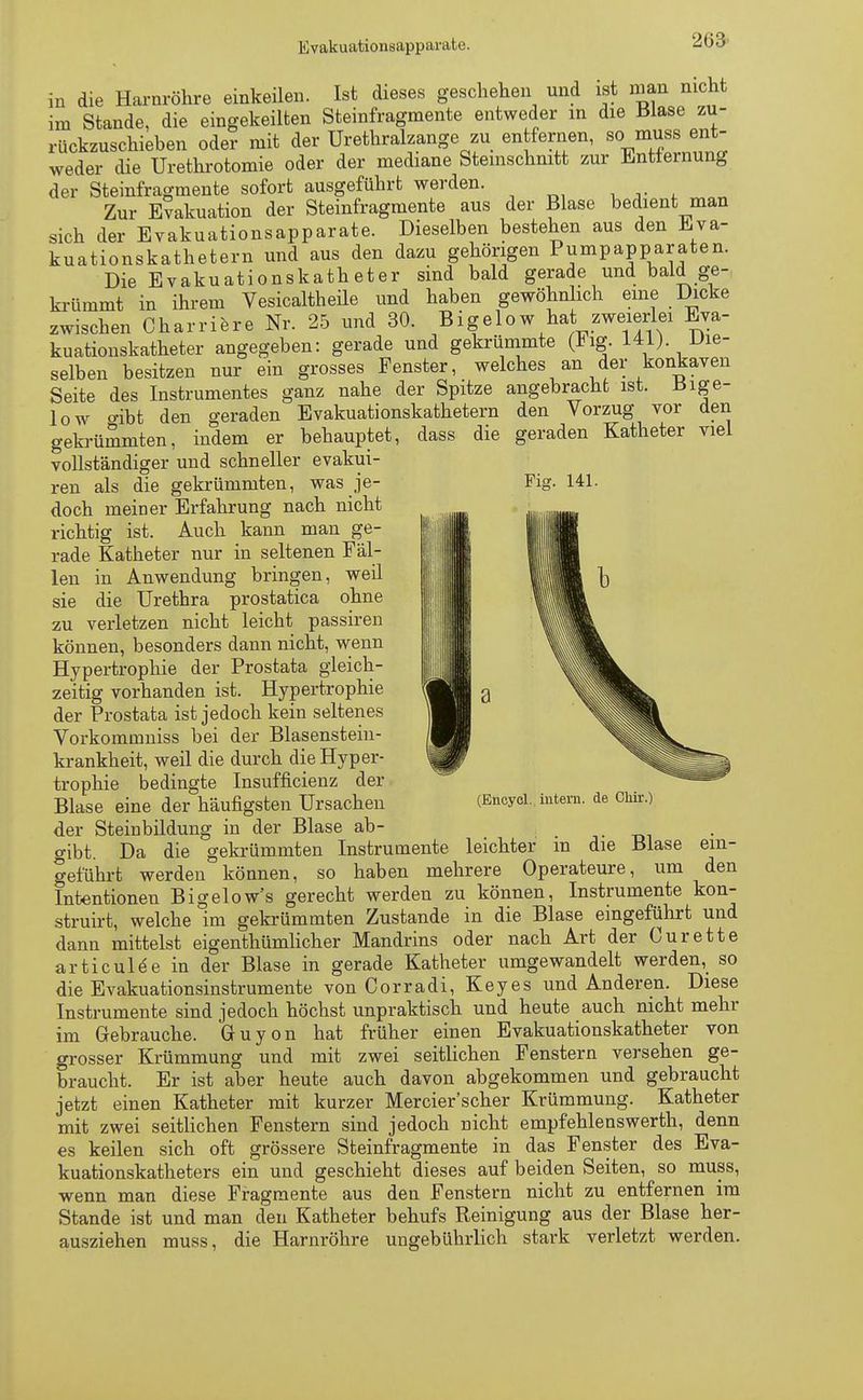 2ö3 Ii I in die Harnröhre einkeilen. Ist dieses geschehen und ist man nicht im Stande, die eingekeilten Steinfragmente entweder in die Blase zu- rückzuschieben oder mit der Urethralzange zu entfernen, so muss ent- weder die Urethrotomie oder der mediane Steinschnitt zur Entfernung der Steinfragmente sofort ausgeführt werden. Zur Evakuation der Steinfragmente aus der Blase bedient man sich der Evakuationsapparate. Dieselben bestehen aus den Eva- kuationskathetern und aus den dazu gehörigen Pumpapparaten. Die Evakuationskatheter sind bald gerade und bald ge- krümmt in ihrem Vesicaltheile und haben gewöhnlich eine Dicke zwischen Charriere Nr. 25 und 30. Bigelow hat zweierlei Eva- kuationskatheter angegeben: gerade und gekrümmte (lig. 141) Die- selben besitzen nur ein grosses Fenster, welches an der konkaven Seite des Instrumentes ganz nahe der Spitze angebracht ist. Bige- low o-ibt den geraden Evakuationskathetern den Vorzug vor den gekrümmten, indem er behauptet, dass die geraden Katheter viel vollständiger und schneller evakui- ren als die gekrümmten, was je- Fig. 141. doch meiner Erfahrung nach nicht richtig ist. Auch kann man ge- rade Katheter nur in seltenen Fäl- len in Anwendung bringen, weil sie die Urethra prostatica ohne zu verletzen nicht leicht passiren können, besonders dann nicht, wenn Hypertrophie der Prostata gleich- zeitig vorhanden ist. Hypertrophie der Prostata ist jedoch kein seltenes Vorkommniss bei der Blasenstein- krankheit, weil die durch die Hyper- trophie bedingte Insuffizienz der Blase eine der häufigsten Ursachen der Steinbildung in der Blase ab- gibt. Da die gekrümmten Instrumente leichter m die Blase ein- geführt werden können, so haben mehrere Operateure, um den Intentionen Bigelow's gerecht werden zu können, Instrumente kon- struirt, welche im gekrümmten Zustande in die Blase eingeführt und dann mittelst eigenthümlicher Mandrins oder nach Art der Curette articulee in der Blase in gerade Katheter umgewandelt werden, so die Evakuationsinstrumente von Corradi, Key es und Anderen. Diese Instrumente sind jedoch höchst unpraktisch und heute auch nicht mehr im Gebrauche. GUyon hat früher einen Evakuationskatheter von grosser Krümmung und mit zwei seitlichen Fenstern versehen ge- braucht. Er ist aber heute auch davon abgekommen und gebraucht jetzt einen Katheter mit kurzer Mercier'scher Krümmung. Katheter mit zwei seitlichen Fenstern sind jedoch nicht empfehlenswerth, denn es keilen sich oft grössere Steinfragmente in das Fenster des Eva- kuationskatheters ein und geschieht dieses auf beiden Seiten, so muss, wenn man diese Fragmente aus den Fenstern nicht zu entfernen im Stande ist und man den Katheter behufs Reinigung aus der Blase her- ausziehen muss, die Harnröhre ungebührlich stark verletzt werden.