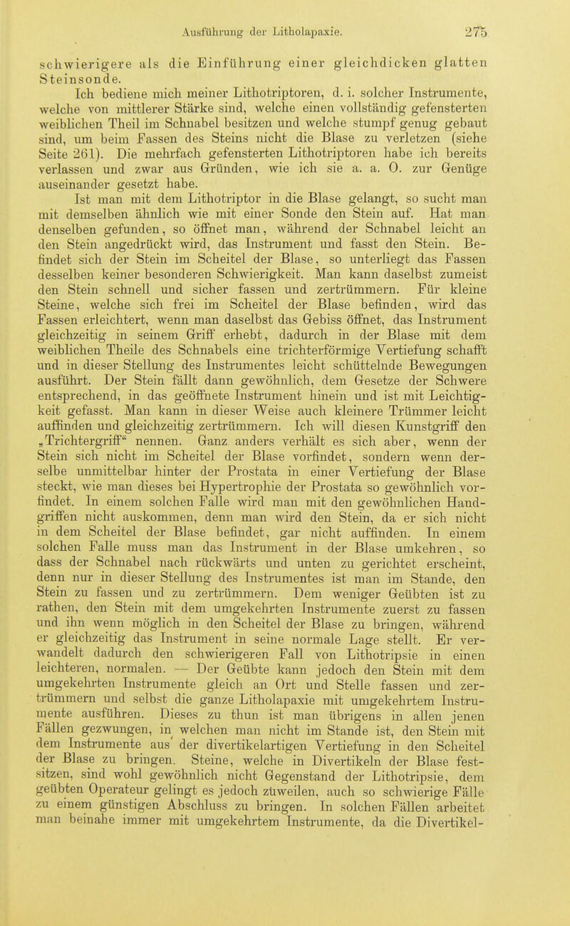 schwierigere als die Einführung einer gleichdicken glatten Steinsonde. Ich bediene mich meiner Lithotriptoren, d. i. solcher Instrumente, welche von mittlerer Stärke sind, welche einen vollständig gef'ensterten weiblichen Theil im Schnabel besitzen und welche stumpf genug gebaut sind, um beim Fassen des Steins nicht die Blase zu verletzen (siehe Seite 261). Die mehrfach gefensterten Lithotriptoren habe ich bereits verlassen und zwar aus Gründen, wie ich sie a. a. 0. zur Genüge auseinander gesetzt habe. Ist man mit dem Lithotriptor in die Blase gelangt, so sucht man mit demselben ähnlich wie mit einer Sonde den Stein auf. Hat man denselben gefunden, so öffnet man, während der Schnabel leicht an den Stein angedrückt wird, das Instrument und fasst den Stein. Be- findet sich der Stein im Scheitel der Blase, so unterliegt das Fassen desselben keiner besonderen Schwierigkeit. Man kann daselbst zumeist den Stein schnell und sicher fassen und zertrümmern. Für kleine Steine, welche sich frei im Scheitel der Blase befinden, wird das Fassen erleichtert, wenn man daselbst das Gebiss öffnet, das Instrument gleichzeitig in seinem Griff erhebt, dadurch in der Blase mit dem weiblichen Theile des Schnabels eine trichterförmige Vertiefung schafft und in dieser Stellung des Instrumentes leicht schüttelnde Bewegungen ausführt. Der Stein fällt dann gewöhnlich, dem Gesetze der Schwere entsprechend, in das geöffnete Instrument hinein und ist mit Leichtig- keit gefasst. Man kann in dieser Weise auch kleinere Trümmer leicht auffinden und gleichzeitig zertrümmern. Ich will diesen Kunstgriff den „Trichtergriff nennen. Ganz anders verhält es sich aber, wenn der Stein sich nicht im Scheitel der Blase vorfindet, sondern wenn der- selbe unmittelbar hinter der Prostata in einer Vertiefung der Blase steckt, wie man dieses bei Hypertrophie der Prostata so gewöhnlich vor- findet. In einem solchen Falle wird man mit den gewöhnlichen Hand- griffen nicht auskommen, denn man wird den Stein, da er sich nicht in dem Scheitel der Blase befindet, gar nicht auffinden. In einem solchen Falle muss man das Instrument in der Blase umkehren, so dass der Schnabel nach rückwärts und unten zu gerichtet erscheint, denn nur in dieser Stellung des Instrumentes ist man im Stande, den Stein zu fassen und zu zertrümmern. Dem weniger Geübten ist zu rathen, den Stein mit dem umgekehrten Instrumente zuerst zu fassen und ihn wenn möglich in den Scheitel der Blase zu bringen, während er gleichzeitig das Instrument in seine normale Lage stellt. Er ver- wandelt dadurch den schwierigeren Fall von Lithotrypsie in einen leichteren, normalen. — Der Geübte kann jedoch den Stein mit dem umgekehrten Instrumente gleich an Ort und Stelle fassen und zer- trümmern und selbst die ganze Litholapaxie mit umgekehrtem Instru- mente ausführen. Dieses zu thun ist man übrigens in allen jenen Fällen gezwungen, in welchen man nicht im Stande ist, den Stein mit dem Instrumente aus' der divertikelartigen Vertiefung in den Scheitel der Blase zu bringen. Steine, welche in Divertikeln der Blase fest- sitzen, sind wohl gewöhnlich nicht Gegenstand der Lithotripsie, dem geübten Operateur gelingt es jedoch züweilen, auch so schwierige Fälle zu einem günstigen Abschluss zu bringen. In solchen Fällen arbeitet man beinahe immer mit umgekehrtem Instrumente, da die Divertikel-